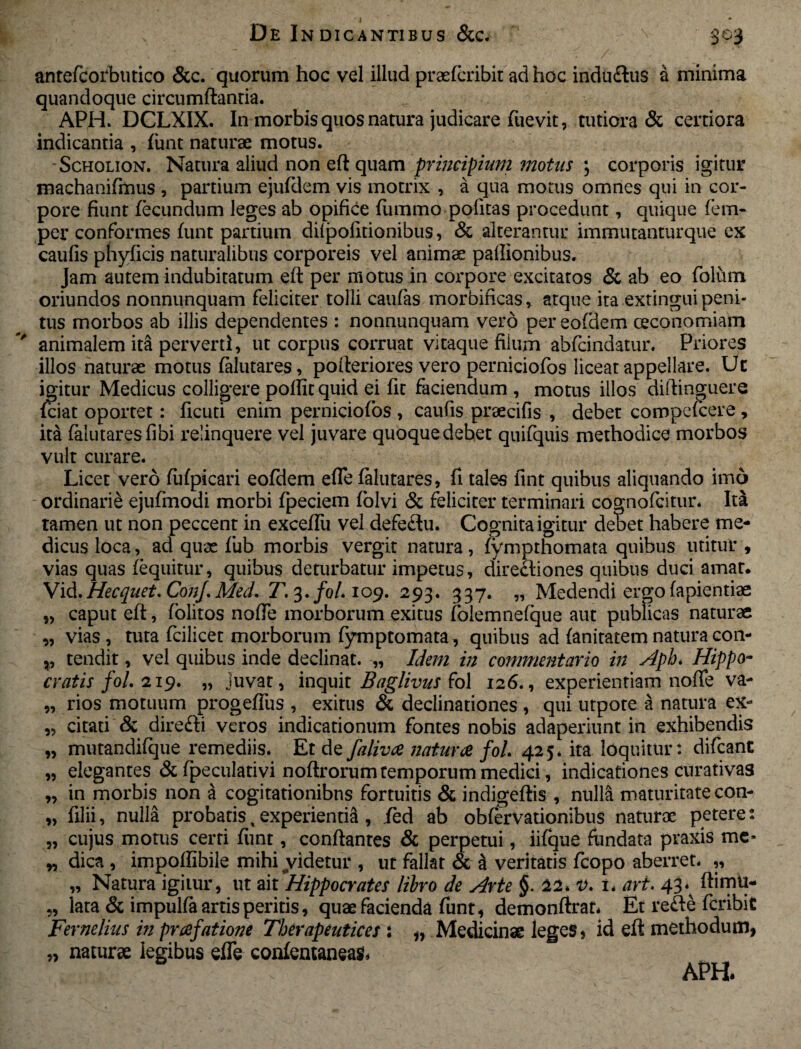 antefcorbutico &c. quorum hoc vel illud praefcribit ad hoc indu&us a minima quandoque circumflantia. APH. DCLXIX. In morbis quos natura judicare fuevit, tutiora & certiora indicantia , fiint naturae motus. Scholion. Natura aliud non eft quam principium motus ; corporis igitur machanifmus , partium ejufdem vis motrix , a qua motus omnes qui in cor¬ pore fiunt fecundum leges ab opifice fiimmo politas procedunt, quique lenu¬ per conformes funt partium dilpolitionibus, & alterantur immutanturque ex caufis phylicis naturalibus corporeis vel animae pallionibus. Jam autem indubitatum eft per motus in corpore excitatos & ab eo folum oriundos nonnunquam feliciter tolli caufas morbificas, atque ita extingui peni¬ tus morbos ab illis dependentes : nonnunquam vero per eofdem oeconomiam animalem ita perverti, ut corpus corruat vitaque fiium abfcindatur. Priores illos naturae motus falutares, pofteriores vero perniciofos liceat appellare. Uc igitur Medicus colligere poftit quid ei fit faciendum , motus illos diftinguere fciat oportet: ficuti enim perniciofos , caufis praecifis , debet compefcere , ita falutaresfibi relinquere vel juvare quoque debet quifquis methodice morbos vult curare. Licet vero fufpicari eofdem efle falutares, fi tales fint quibus aliquando imo ordinarie ejufmodi morbi fpeciem folvi & feliciter terminari cognofcitur. Ita tamen ut non peccent in exceffu vel defe<3u. Cognita igitur debet habere me¬ dicus loca, ad quas fub morbis vergit natura, fyrnpthomata quibus utitur , vias quas fequitur, quibus deturbatur impetus, directiones quibus duci amat. Vid.Hecquet.ConJ.Med. T. 3./0/. 109. 293. 337. „ Medendi ergo fapientiae „ caput eft, folitos nofte morborum exitus folemnefque aut publicas naturae „ vias , tuta fcilicet morbomm fymptomata, quibus ad fanitatem natura con- ,, tendit, vel quibus inde declinat. „ Idem in commentario in Aph. Hippo¬ cratis fol. 219. „ juvat, inquit Baglivus fol 126., experientiam nofte va- „ rios motuum progefliis , exitus & declinationes , qui utpote a natura ex- „ citati & direfti veros indicationum fontes nobis adaperiunt in exhibendis „ mutandifque remediis. Et de faliva natura fol 425* ita loquitur: difcant „ elegantes & fpeculativi noftrorum temporum medici, indicationes curativas „ in morbis non a cogitationibus fortuitis & indigeftis , nulla maturitate con- „ filii, nulla probatis, experientia , fed ab obfervationibus naturae peteres „ cujus motus certi funt, conftanres & perpetui, iifque fundata praxis me* „ dica, impoflibile mihi videtur , ut fallat & a veritatis fcopo aberret* ,, „ Natura igitur, ut ait'Hippocrates libro de Arte §. 22, v. 1. ari. 43*^ ftimti- „ lata & impulfa artis peritis, quae facienda funt, demonftrar. Et re<fte fcribiC Fernelius in prafatione Therapeutices : „ Medicinae leges, id eft methodum, „ naturae legibus efle confemaneas*