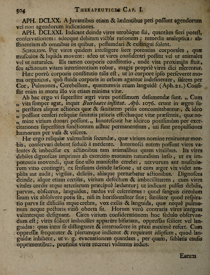 APH. DCLXX. A Juvantibus etiam & laedentibus peti pofTunt agendorum vel non agendorum indicationes. APH. DCLXXI. Indicant deinde vires utrobique fui, quantum fieri poteft, confervationem: adeoque debitam vi£tus rationem; remedia analeptica/ ab- ftinentiam ab omnibus iis quibus, pelTumdari & exftingui folent. Scholion. Per vires quidem intelligere licet potentias corporales * quae mufculos & liquida movent: adeo ut vires confiderari pollint vel ut animales vel ut naturales. Illa tamen corporis conftitutio , unde vita proximjus fluit, feu atHonum vitam intertinentium robur, magis proprie vires dici rnerentur. Haec porro corporis conftitutio talis eft , ut in corpore ipfo perfeveret mo¬ tus organicus, quo fluida corporis in orbem agantur indefinenter, falcem per Cor, Pulmones, Cerebellum, quantumvis etiam languide (Aph.21.) Confi- ftit enim in motu illo vis etiam minima vitas. Ab hac ergo vi fuperftite aegri vires potiflimum defumendae fiint. „ Cum „ vita femper agat, inquit Boerhaave inflitut. Aph. 1076. erunt in aegro fii- „ perftites aliquae a&iones quae & fanitatem prius coneomitabantur , & ideo „ pofTunt cenferi reliquiae fanitatis prioris effectusque vitae praefentis, quaeno- „ mine virium donari pofTunt.,, Innotefcunt hae idcirco potiflimum per exer¬ citationes fuperftites fundtionum adhuc permanentium , uti fiint propulfiones humorum per vafa & vifcera. Hae ergo reliquiae valetudinis fecundae, quae virium nomine renituntur mor¬ bis, confervari debent feduio a medente. Internofci autem pofTunt vires va¬ lentes & imbecillae ex asionibus tam animalibus quam vitalibus. Ita vires debiles dignofeas imprimis ab exercitio motuum naturalium laefb , ut ex im¬ potentia movendi, quae fine ullo manifefto cerebri, nervorum ant murcido¬ rum vitio contingit; ex fenfuum deinde laefione , ut cum aeger vix videt am¬ plius aut audit; vigiliis, deliriis, aliisque perturbatur adtionibus. Dignofces deinde, idque etiam certius, virium defectum & imbecillitatem , cum vires vitales cordis atque arteriarum praecipue laeduntur; ut indicant pulfiis debilis, parvus, obfcurus, languidus, tardus vel celerrimus: quod fanguis circulum fuum vix abfolvere potis fit, nifi in horifontaliter fitis; fimiliter quod refpira- tio parva fit difficilis atque crebra, vox exilis & languida, quae nequ& pulmo¬ num neque pectoris vitio oborta fit. Horum vero contraria vires integras valentesque defignant. Circa virium confiderationem hoc feduio obfervan- dum eft; vires fcilicet imbecilles apparere bifariam, oppreflas fcilicet vel lan¬ guidas : quas inter fe diftinguere & internofeere in ptaxi maxime refert. Cum , oppreftk frequenter & plerumque indicent & requirant idipffim, quod lan¬ guidae inhibent, ut v. g. evacuationem quandam , per quam, fiiblatis caufis opprimentibus, protinus vires recreari videmus ihdies. / Earum )