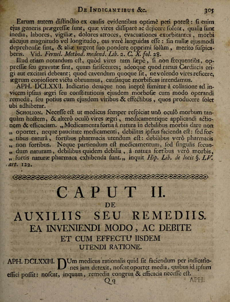 3 °5 Earum autem diftin&io ex caufis evidentibus optimi peti poreft: fi enim ejus generis praegreffie fimt, quae vires diffipare ac dejicere fblenc, quaiia (ime inedia, labores, vigiliae, dolores atroces, evacuationes exorbitantes , morbi alicujus magnitudo vel longitudo, eas vere languidas efte : iin nullae ejusmodi deprehenfae fint,, & aliae urgent fuo pondere opprimi (blum , merito fufpica- beris. Vid. FerneL Metbod. medend. Lib. 2. C. X.foL 28. Illud etiam notandum eft, quod vires tam fkpe, fi non frequentibs, op- preflae feu gravatae fint, quam fatifeentes; adeoque quod rarius Cardiacis eri¬ gi aut excitari debeant; quod cavendum quoque fit, ne volendo vires reficere, aegrum copiofiore vi&u obruamus, caufasque morbificas intendamus. APH. DCLXXtt. Indicatio denique non inepte ffimkur a collatione ad in¬ vicem ipfius aegri feu conftitutionis ejusdem morbofae cum modo operandi remedii, feu potius cum ejusdem viribus & effe£tibus , quos producere folet ubi adhibetur. Scholion. Necefle eft ut medicus femper refpiciat uno oculo morbum tan- quam hoftem, & altero oculo vires aegri, medicamentique applicandi aftio- OQm & efficaciam. „ Medicamenta fortia a natura in debilibus morbis dare noa „ oportet, neque paucitate medicamenti, debilitas ipfius facienda eft: fedfor- „ tibus natura, fortibus pharmacis utendum eft: debilibus vero pharmacis „ non fortibus. Neque partiendum eft medicamentum, fed lingulis fecun- „ dum naturam, debilibus quidem debilia ,.a natura fortibus vero morbis, „ fortis naturae pharmaca exhibenda funt. „ inquit Hip. Lib. de locis §. LV» art. 122. . -r CAPUT II. DE AUXILIIS SEU REMEDIIS. EA INVENIENDI MODO, AC DEBITE ET CUM EFFECTU IISDEM UTENDI RATIONE. APH. DCLXXIII. T^Um medicus rationalis quid fit faciendum per indicatio- LJ nes jam detexit, nofcatoportet media, quibus id ipfum effici poffit: nofcat, inquam, remedia congrua & efficacia necefte eft. Qq ' APH;