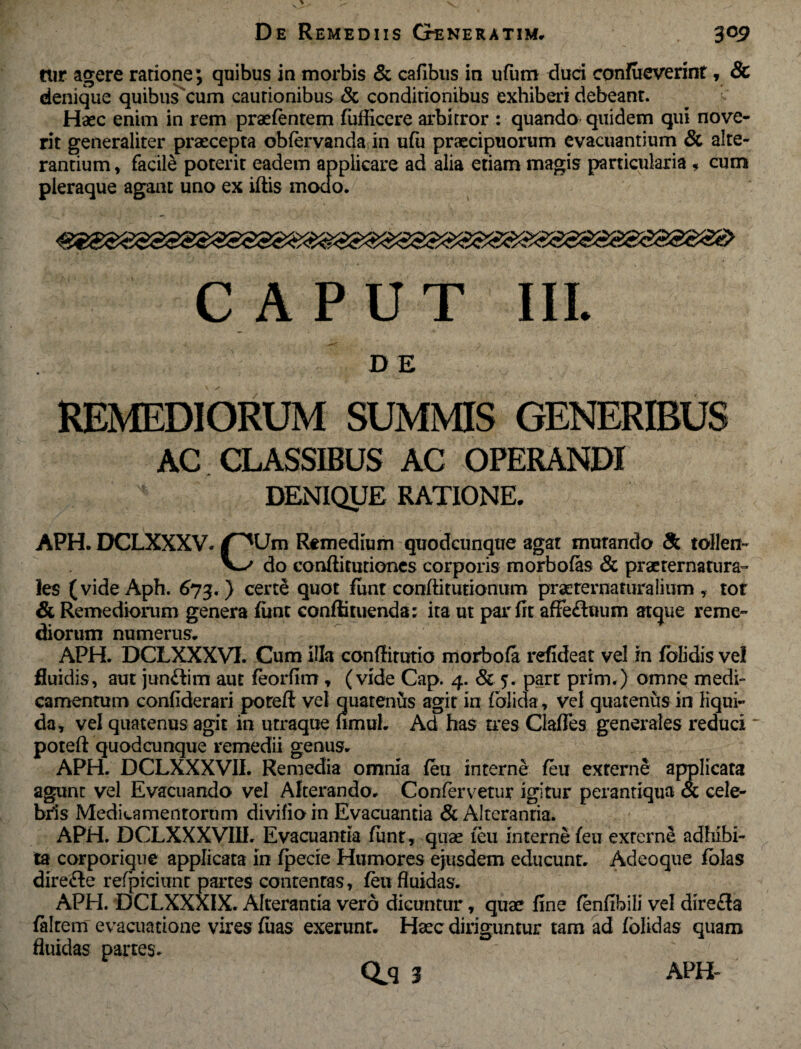 rur agere ratione; quibus in morbis & cafibus in ufum duci confueverint, & denique quibus cum cautionibus & conditionibus exhiberi debeant. Haec enim in rem praetentem fufficere arbitror : quando quidem qui nove¬ rit generaliter praecepta obtervanda in u(ii praecipuorum evacuantium & alte¬ rantium , facile poterit eadem applicare ad alia etiam magis particularia * cum pleraque agant uno ex iftis modo. CAPUT III. DE REMEDIORUM SUMMIS GENERIBUS AC CLASSIBUS AC OPERANDI DENIQUE RATIONE. APH. DCLXXXV. r^Um Remedium quodcunque agat mutando & tollen- V-^ do conftitutiones corporis morbofas & praeternatura- les (videAph. 673. ) certe quot funt conftitutionum praeternaturaiiiim , tot & Remediorum genera funt conffituenda; ita ut par fit affeduum atque reme¬ diorum numerus. APH. DCLXXXVX Cum illa confiirutio morbofa refideat vel in folidis vel fluidis, aut jun&im aut teorfim * (vide Cap. 4. & 5. part prim.) omne medi¬ camentum confiderari poreft vel quatenus agit in (olida, vel quatenus in liqui¬ da, vel quatenus agit in utraque fimuL Ad has tres Claffes generales reduci poteft quodcunque remedii genus. APH. DCLXXXVII. Remedia omnia (eu interne (eu externe applicata agunt vel Evacuando vel Alterando. Confervetur igitur perantiqua & cele¬ bris Medicamentorum divifioin Evacuantia & Alterantia. APH. DCLXXXVIII. Evacuantia funt, quae teu interne (eu externe adhibi¬ tae corporique applicata in fpecie Humores ejusdem educunt. Adeoque fblas direfle refpiciunt partes contentas, (eu fluidas. APH. DCLXXXIX. Alterantia vero dicuntur, quae fine tenfibili vel dire£la falcem evacuatione vires fiias exerunt. Haec diriguntur tam ad folidas quam fluidas partes.