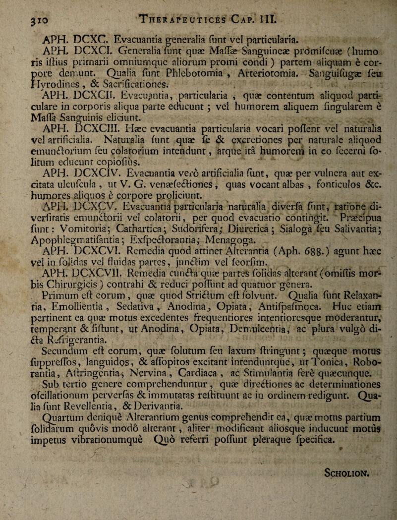 APH. DCXC. Evacuantia generalia flint vel particularia. APH. DCXCL Generalia funt quae Matise Sanguineae promifcuae (humo ris iftius primarii omniumque aliorum promi condi) partem aliquam e cor¬ pore demunt. Qualia funt Phlebotomia, Arteriotomia. Sanguifugae feu Hvrodines , & Sacrificationes. „ APH. DCXCU. Evacuantia, .parricularia , quae contentum aliquod parti¬ culare in corporis aliqua parte educunt; vel humorem aliquem lingularem e Matia Sanguinis eliciunt. ij APH. DCXCIII. Haec evacuantia particularia vocari potient vel naturalia vel artificialia. Naturalia funt quae fe & excretiones per naturale aliquod emun&orium feu colatorium intendunt, arque ita humorem in eo fecerni fo- litum educunt copiofius. APH. DCXCIV. Evacuantia vero artificialia funt, quae per vulnera aut ex¬ citata ulcufcula , ut V. G. venaefe&iones, quas vocant albas , fonticulos &c. humores aliquos e corpore proliciunt. APH. DCXCV. Evacuantia particularia naturalia diverfa funt, ratione di- verfiratis emun&orii vel colatorii, per quod evacuatio contingit. Praecipua funt: Vomitoria; Cathartica; Sudorifera; Diuretica; Sialoga feu Salivantia; Apophlegmatifantia; Exfpe&orantia; Menagoga. APH. DCXCVI. Remedia quod attinet Alterantia (Aph. 6880 agunt haec vel in folidas vel fluidas partes, junftim vel feorfim. APH. DCXCVII. Remedia cun&a quae partes folidas alterant (omitiis mor¬ bis Chirurgicis ) contrahi & reduci potiunt ad quatuor genera. Primum eft eorum , quae quod Srri£lum cfl: folvunt. Qualia funt Relaxan¬ tia, Emollientia , Sedativa, Anodina,, Opiata, Antifpafmoca. Huc etiam pertinent ea quae motus excedentes frequentiores intentioresque moderantur, temperat &fiftunt, ut Anodina, Opiata, Demulcentia, ac plura vulgo di- fla Refrigerantia. Secundum eti eorum, quae folutum feu laxum ftringunt; quaeque motus fiippretios, languidos, & atiopitos excitant intenduntque, utTonica, Robo¬ rantia, Ailringentia^, Nervina, Cardiaca, ac Stimulantia fere quaecunque. Sub tertio genere comprehenduntur, quae directiones ac determinationes ofcillationum perverfas & immutatas retiituunt ac in ordinem redigunr. Qua¬ lia funt Revellentia, & Derivantia. Quartum denique Alterantium genus comprehendit ea, quae motus partium {olidarum quftvis modo alterant, aliter modificant aliosque inducunt motus impetus vibrationumque Quo referri potiunt pleraque fpecifica.