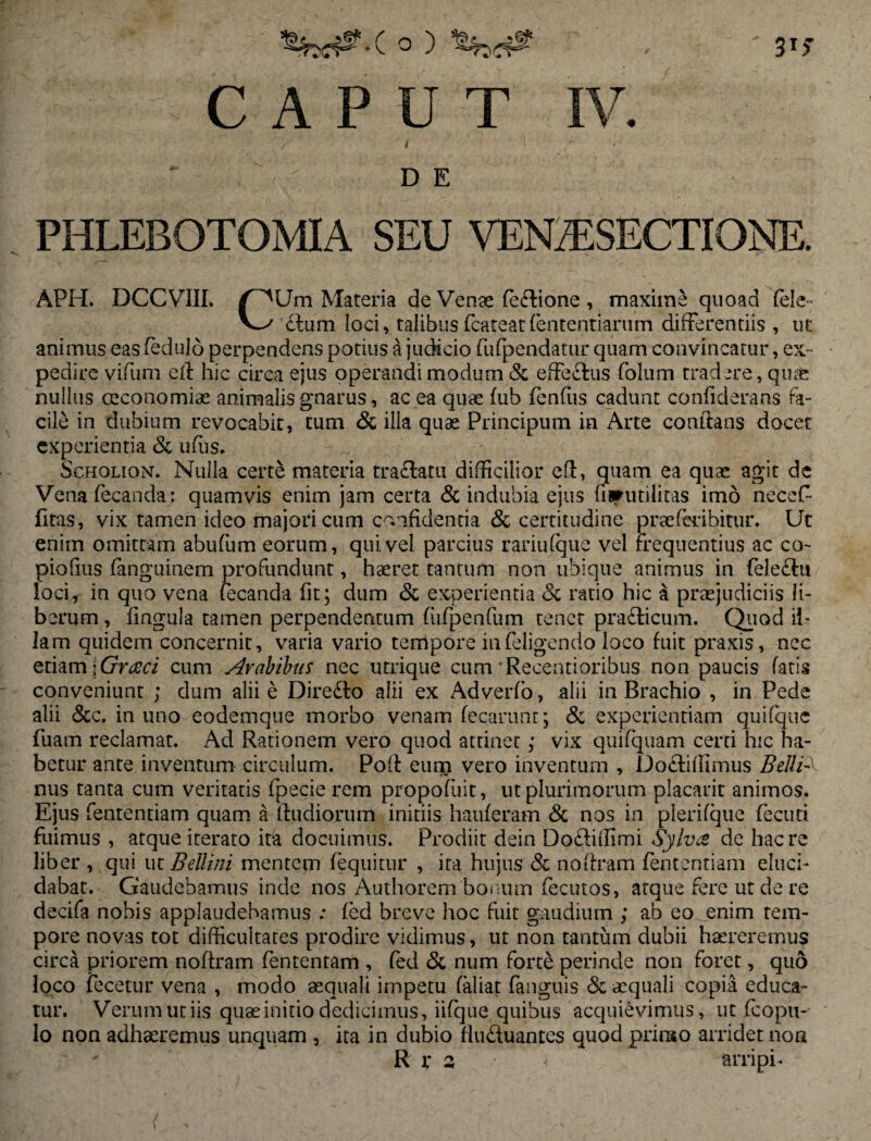 / 31? CAPUT I D E IV. PHLEBOTOMIA SEU VENA5SECTIONE. APH. DCCVIII. pUm Materia de Venae feftione , maxime quoad fele dium loci, talibus(cateatfententiarum differentiis , ut animus eas fedulo perpendens potius a judicio fufpendatur quam convincatur, ex¬ pedire vifum efl hic circa ejus operandi modum & effectus folum tradere, quae nullus oeconomiae animalis gnarus, ac ea quae fub fenfus cadunt confiderans fa¬ cile in dubium revocabit, tum & ilia quae Principum in Arte conflans docet experientia & ufus. Scholion. Nulla cert& m3teria tractatu difficilior efl, quam ea quae agit de Vena fecanda: quamvis enim jam certa & indubia ejus {inutilitas imo necef- (Itas, vix tamen ideo majori cum confidentia & certitudine prae feri bitur. Ut enim omittam abufum eorum, qui vel parcius rariufque vel frequentius ac co~ piofius fanguinem profundunt, haeret tantum non ubique animus in fele&u loci, in quo vena fecanda fit; dum & experientia <Sc ratio hic a praejudiciis li¬ berum , lingula tamen perpendentum fiifpenfum tenet prafticum. Quod il¬ lam quidem concernit, varia vario tempore in (eligendo loco fuit praxis, ncc etiam [Grceci cum Arabibus nec utrique cum 'Recentioribus non paucis fatis conveniunt ; dum alii e Diredto alii ex Adverfo, alii in Brachio , in Pede alii &c. in uno eodemque morbo venam fecarunt; & experientiam quifquc fuam reclamat. Ad Rationem vero quod attinet; vix quifquam certi hic ha¬ betur ante inventum circulum. Poft eum vero inventum , Do&iifimus Bellis nus tanta cum veritatis fpecie rem propofuit, ut plurimorum placant animos. Ejus fententiam quam a fludiorum initiis hauferam <3c nos in plerifque fecuti fuimus , atque iterato ita docuimus. Prodiit dein Do&iffimi $ylv& de haere liber , qui ut BeUini mentem (equitur , ita hujus & noflram fententiam eluci¬ dabat. Gaudebamus inde nos Authorem bonum fecutos, atque fere ut de re decifa nobis applaudebamus .* fed breve hoc fuit gaudium ; ab eo enim tem¬ pore novas tot difficultates prodire vidimus, ut non tantum dubii haereremus circa priorem noflram fententam , fed & num forte perinde non foret, quo loco fece tu r vena , modo aequali impetu faliat fanguis & aequali copia educa¬ tur. Verum ut iis quae initio dedicimus, iifque quibus acquievimus, ut fcopu- lo non adhaeremus unquam , ita in dubio fludtuantes quod prinso arridet non