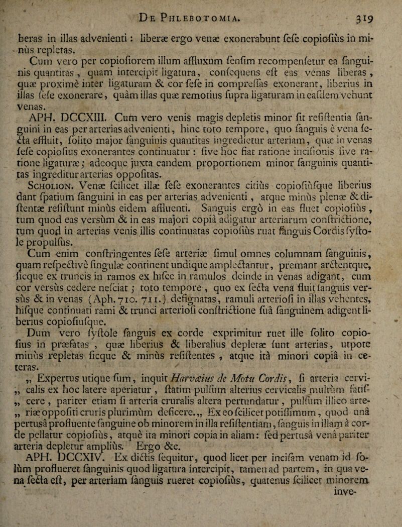 beras in illas advenienti: liberae ergo venae exonerabunt fefe copiofius in mi¬ nus repletas. Cum vero per copiofiorem illum affiuxum fenfim recompenfetur ea (angui¬ nis quantiras , quam intercipit ligatura, confequens eft eas venas liberas, quae proxime inter ligaturam Si cor fefe in comprelfas exonerant, liberius in illas fefe exonerare, quam illas quae remotius fupra ligaturam in eafdem Vehunt venas. APH. DCCXIII. Cum vero venis magis depletis minor fit relidenti a (an¬ guini in eas per arterias advenienti, hinc toto tempore, quo (anguis e vena (e- Xa effluit, folito major (anguinis quantitas ingredietur arteriam, qua: in venas (efe copiofius exonerantes continuatur : five hoc fiat ratione incifionis live ra¬ tione ligaturae; adeoque juxta eandem proportionem minor (anguinis quanti¬ tas ingreditur arterias oppofitas. Scholion. Venae (cilicet illae fefe exonerantes citius copiofiufque liberius dant fpatium (anguini in eas per arterias advenienti, atque minus plenae &di- ftentae reludunt minus eidem affluenti. Sanguis ergo in eas fluet copiofius, tum quod eas versum Si in eas majori copia adigatur arteriarum conftriXione, tym quod in arterias venis illis continuatas copiofius ruat (linguis Cordis fyfto- le propulfiis. Cum enim conftringentes fefe arteriae fimul omnes columnam (anguinis, quam refpeXive ungulae continent undique amplexantur, premant arXentque, ficque ex truncis in ramos ex lnfce in ramulos deinde in venas adigant, cum cor versus cedere nefeiat; toto tempore , quo ex feXa vena fluit fanguis ver¬ sus Si in venas (Aph. 710. 711.) defignatas, ramuli arteriofi in illas vehentes, hifque continuati rami Si trunci arteriofi conftriXione fiia (anguinem adigent li¬ berius copiofiufque. Dum vero fyftole (anguis ex corde exprimitur ruet ille (blito copio¬ fius in praefatas , quae liberius & liberalius depletae (unt arterias, utpote minus repletas ficque & minus refiftentes , atque ita minori copia in ce¬ teras. „ Expertus utique fum, inquit Harv^ius de Motu Cordis ^ fi arteria cervi¬ calis ex hoc latere aperiatur , flarim pulftim alterius cervicalis multum fatifl cere , pariter etiam fi arteria cruralis altera pertundatur , pulflim illico arte¬ riae oppofiti cruris plurimum deficere.,, Exeofcilicetporiffimum, quod una pertusa profluente (anguine ob minorem in illa refiflentiam, (anguis in illam a cor¬ de pellatur copiofius, atque ita minori copia in aliam: (ed pertusa vena pariter arteria depletur amplius. Ergo &c. APH. DCCXIV. Ex diXis (equitur, quod licet per incifam venam id fo- lum proflueret (anguinis quod ligatura intercipit, tamen ad partem, in qua ve¬ na feXa eft, per arteriam (anguis rueret copiofius, quatenus (cilicet minorem. inve- 99 99 99