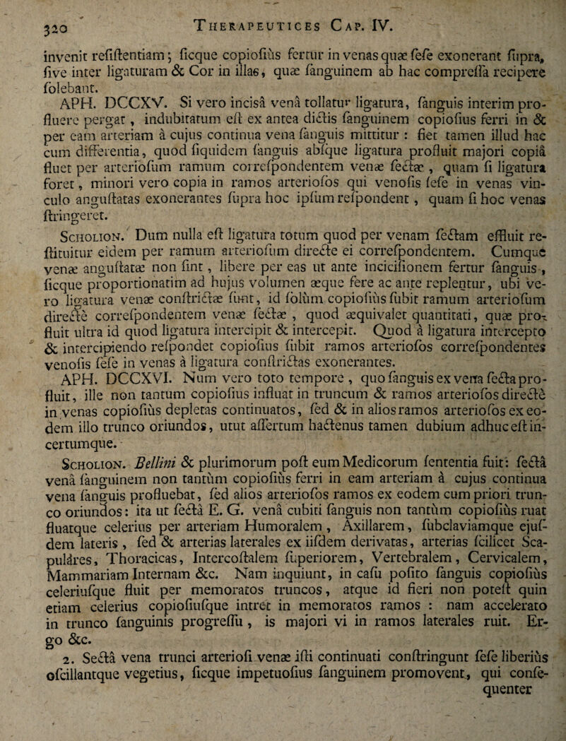 invenit refiftentiam \ ficque copiofius Fertur in venas quae fefe exonerant fiipra, five inter ligaturam & Cor in illae, quae fanguinem ab hac compreffa recipere folebant. APH. DCCXV. Si vero incisa vena tollatur ligatura, (anguis interim pro¬ fluere pergat, indubitatum eft ex antea ditiis fanguinem copiofius ferri in & per eam arteriam a cujus continua vena (anguis mittitur : fiet tamen illud hac cum differentia, quod fiquidem (anguis abfque ligatura profluit majori copia fluet per arteriofum ramum correfpondentem venae feclae , quam fi ligatura foret, minori vero copia in ramos arteriofos qui venofis (efe in venas vin¬ culo anguftatas exonerantes fiipra hoc ipfiim refpondent, quam fi hoc venas ftringeret. Scholion. Dum nulla efl ligatura totum quod per venam fe&am effluit re- ftituitur- eidem per ramum arteriofum direfte ei correfpondentem. Cumque venae anguftatas non fint, libere per eas ut ante incicifionem fertur (anguis , ficque proportiohatiira ad hujus volumen asque fere ac ante replentur, ubi ve¬ ro ligatura venae conftrictae fimt, id (bluni copiofius fubit ramum arteriofum direfte correfpondentem venae (ebtae , quod aequivalet quantitati, quae prox fluit ultra id quod ligatura intercipit & intercepit. Quod a ligatura intercepto & intercipiendo refpondet copiofius fiibit ramos arteriofos correfpondentem venofis fefe in venas a ligatura conflri&as exonerantes. APH. DCCXVI. Num vero toto tempore , quo (anguis ex vena fecla pro¬ fluit, ille non tantum copiofius influat in truncum & ramos arteriofos directe in venas copiofius depletas continuatos, (ed & in alios ramos arteriofos ex eo¬ dem illo trunco oriundos, utut affertum haftenus tamen dubium adhuc efl iii- certumque. Scholion. Bellini & plurimorum pofl eum Medicorum (ententia fuit: fefla vena fanguinem non tantum copiofius ferri in eam arteriam a cujus continua vena faneruis profluebat, (ed alios arreriofos ramos ex eodem cum priori trun¬ co oriundos: ita ut fe£la E. G. vena cubiti (anguis non tantum copiofius ruat fluatque celerius per arteriam Humoralem , Axillarem, (ubclaviamque ejuf- dem lateris , fed & arterias laterales ex iifdem derivatas, arterias (cilicet Sca¬ pulares, Thoracicas, Intercoflalem fuperiorem, Vertebralem, Cervicalem, Mammariam Internam &c. Nam inquiunt, in cafii polito (anguis copiofius celeriufque fluit per memoratos truncos, atque id fieri non poteit quin etiam celerius copiofiufque intret in memoratos ramos : nam accelerato in trunco (anguinis progreflu , is majori vi in ramos laterales ruit. Er¬ go & c. 2. Se£la vena trunci arteriofi venae ifii continuati conftringunt fefe liberius ofcillantque vegetius, ficque impetuofius fanguinem promovent, qui confe- / quenter
