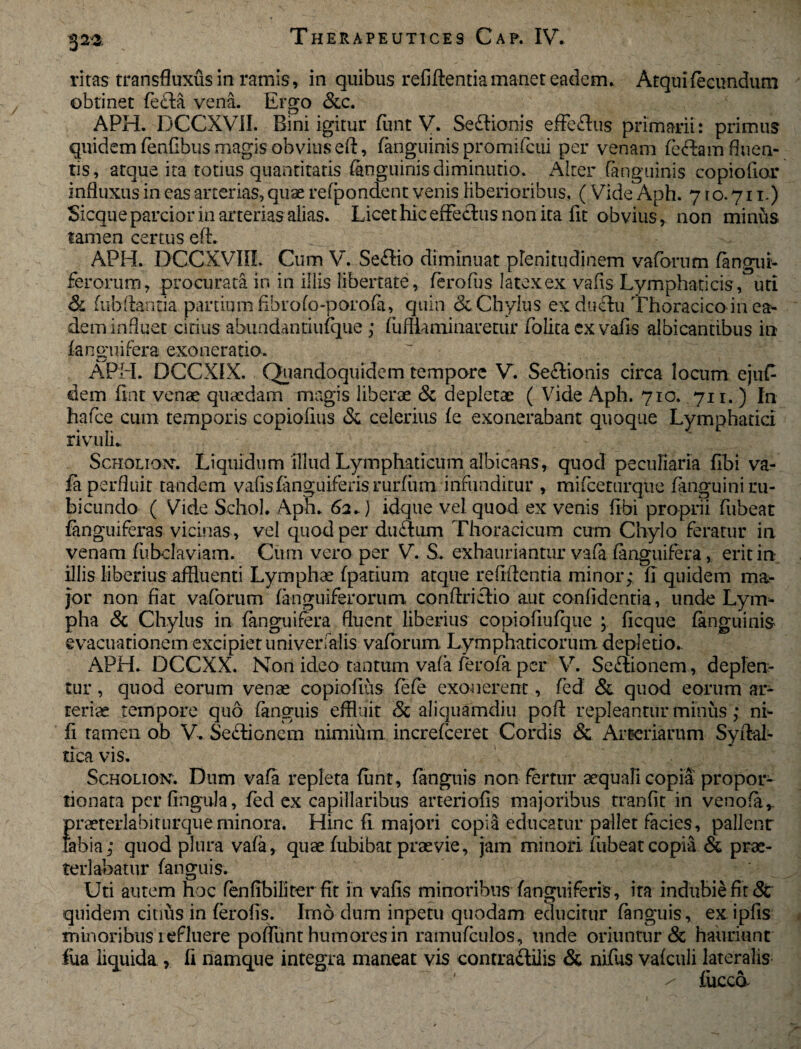 ritas transfluxus in ramis , in quibus refiftentia manet eadem. Atquifecundum obtinet fefta vena. Ergo &c. APH. DCCXVII. Bini igitur funt V. Seftionis effeftus primarii: primus quidem fenfibus magis obvius eft, (anguinis promifcui per venam feftam fluen¬ tis, atque ita totius quantitatis (anguinis diminutio. Alter (anguinis copiofior influxus in cas arterias, quae refpondent venis liberioribus. ( Vide Aph. 71 o. 711.) Sicque parcior in arterias alias. Licet hic effectus non ita fit obvius, non minus tamen certus eft. APH. DCCXVin. Cum V. Se£tio diminuat plenitudinem vaforum (angui¬ ferorum, procurata in in illis libertate, ferofus latex ex vafis Lymphaticis, uti & (ubftantia partium fibrofo-porofa, quin <k Chylus ex ductu Thoracico in ea¬ dem influet citius abundantiufque ; fufliaminaretur folita cx vafis albicantibus in (anguifera exoneratio. ~ ■ APH. DCCXIX. Quandoquidem tempore V. Seitionis circa locum ejufi¬ dem fint venae quaedam magis liberae & depletae ( Vide Aph. 710. 711. ) In hafce cum temporis copiofius & celerius fe exonerabant quoque Lymphatici rivuli. Scholiok. Liquidum illud Lymphaticum albicans, quod peculiaria fibi va¬ fa perfluit tandem vafis (anguiferis rurfiim infunditur , mifceturque fanguini ru¬ bicundo ( Vide Schol. Aph. 62.) idque vel quod ex venis fibi proprii fubeat (anguiferas vicinas , vel quod per ductum Thoracicum cum Chylo feratur in venam fubclaviam. Cum vero per V. S. exhauriantur vafa (anguifera, erit in illis liberius affluenti Lymphae (patium atque refiftentia minor; fi quidem ma¬ jor non fiat vaforum (anguiferorum conftrictio aut confidentia, unde Lym¬ pha & Chylus in (anguifera fluent liberius copiofiufque ; ficque (anguinis evacuationem excipiet univerfalis vaforum Lymphaticorum depletio. APH. DCCXX. Non ideo tantum vafa ferofa per V. Sectionem, deplen¬ tur , quod eorum venae copiofius fofo exonerent, fied & quod eorum ar¬ teriae tempore quo fanguis effluit & aliquamdiu poft repleantur minus; ni- fi tamen ob V. SeCtioncm nimium increfoeret Cordis & Arteriarum Syftal- tica vis. Scholion. Dum vafa repleta funt, fanguis non fertur aequafi copia propor- tionata per fingula, (ed ex capillaribus arteriolis majoribus tranfit in venofa,. Eraeterlabiturqueminora. Hinc fi majori copia educatur pallet facies, pallent ibia; quod plura vafa, quae fubibat praevie, jam minori, fubeat copia & prae¬ terlabatur (anguis. Uti autem hoc fen fibi liter fit in vafis minoribus (anguiferis, ita indubie fit 8c quidem citius in (erofis. Imo dum inpetu quodam educitur fanguis, exipfis minoribus refluere poflunt humores in ramufculos, unde oriuntur & hauriunt fua liquida , fi namque integra maneat vis contra&ilis & nifus vafculi lateralis / (iicco.