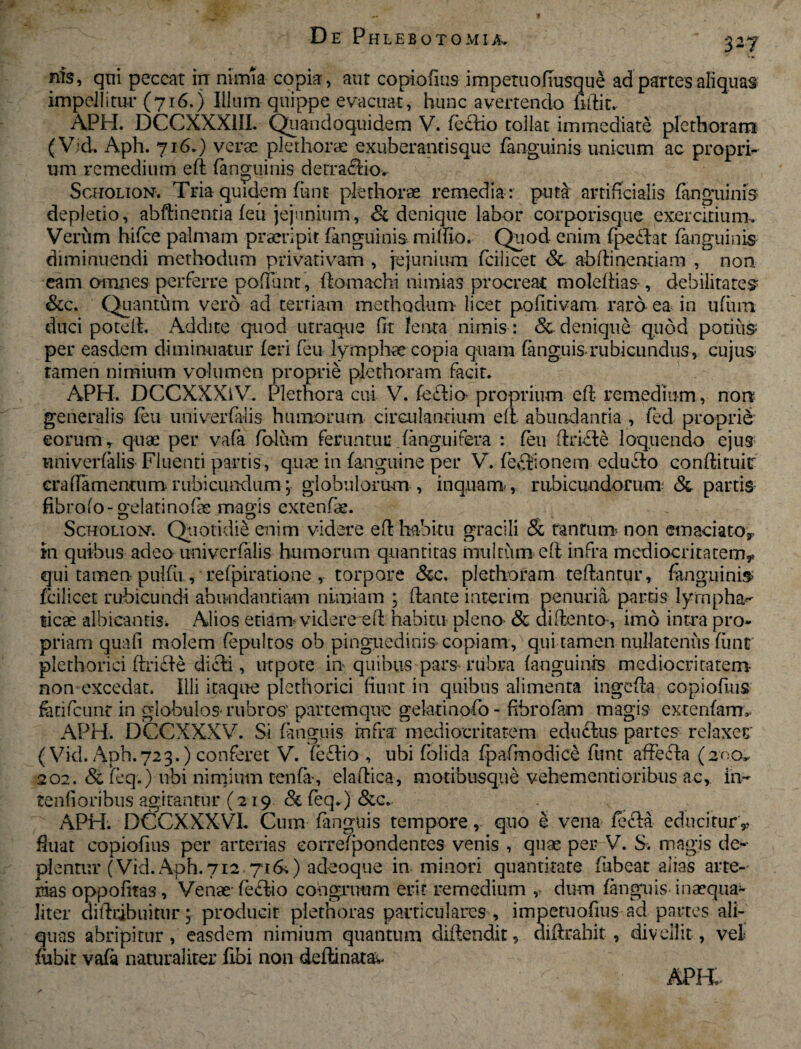 nfs, qui peccat rrr nimia copia, aut copiofius impetuofiusque ad partes aliquas impellitur (716.) Illum quippe evacuat, hunc avertendo fidit. APH. DCCXXXIII. Quandoquidem V. feciio tollat immediate plcthoram (Vid. Aph. 716.) verse plethorae exuberantisque fanguinis unicum ac propri¬ um remedium ed fanguinis derraftiov Scholion. Tria quidem funt plethorae remedia : pm& artificialis fanguinis depletio, abftinentia feu jejunium, & denique labor corporisque exercitium. Verum bifce palmam praeripit fanguinis mifiio. Quod- enim fpedat fanguinis diminuendi methodum privativam , jejunium fcilicet Sc abdinentiam , non. eam omnes perferre poflunt, ftomachi nimias procreat moledias, debilitates &c. Quantum- vero ad tertiam methodum licet pofitivam rard ea in ufiun duci poted. Addite quod utraque fit ferita nimis: & denique quod potius per easdem diminuatur feri feu lymphae copia quam fanguis.rubicundus, cujus tamen nimium volumen proprie plcthoram facit. APH. DCCXXXlV. Plethora cui V. fefiio- proprium ed remedium, non generalis feu univerfalis humorum circulantium ed. abundantia , fed proprie eorum, quae per vafa folum feruntur fanguifera : feu dridte loquendo ejus univerfalis Fluenti partis, quae in {anguine per V. lectionem educto condituir craffamentiim rubicundum; globulorum , inquam. , rubicundorum* Sc partis fibrofo- gelatinofae magis extende. Scholion. Quotidie enim videre ed habitu gracili Sc tantum* non emaciato*. In quibus adeo univerfalis humorum quantitas multum ed infra mediocritatem** qui tamen-pulfii, refpiratione , torpore &c. plcthoram tedantur, fanguinis fcilicet rubicundi abundantiam nimiam \ dante iaterim penuria- partis lympha¬ ticae albicantis* Alios etianr videre ed habitu pleno- & didento-, imo intra pro¬ priam quafi molem fepultos ob pinguedinis copiam , qui tamen nullatenus fiint plethorici dricfe dicti, ut pote- in- quibus pars rubra fanguinis mediocritatem non excedat. Illi itaque plethorici fiunt in quibus alimenta ingeda copiofius feri feu nt in globulos- rubros' partemque gelatinofo- fibro fem magis extenfam* APH. DCCXXXV. Si fanguis infra mediocritatem eductus partes relaxer' (Vid. Aph.723.) conferet V. fe£tio , ubi folida fpafmodice funt affecta (200* 202. & feq.) ubi nimium tenfiv, eladica, motibusque vehementioribus ac, in- tendoribus agitantur (219 Sc feq.) Scc. APH. DQCXXXVL Cum fanguis tempore, quo e vena fefta educitur* fluat copiofius per arterias eorrefpondentes venis , quae per V. S. magis de¬ plentur (Vid.Aph.712 71 &) adeoque in minori quantitate fubear alias arte¬ rias oppofitas, Venae feciio congruum erit remedium ,- dum fanguis inaequa*- liter didribuitur; producit piethoras particulares, impetuofius ad partes ali¬ quas abripitur , easdem nimium quantum diftendit, aiftrahit , divellit , vel flabit vafa naturaliter fibi non delimatae