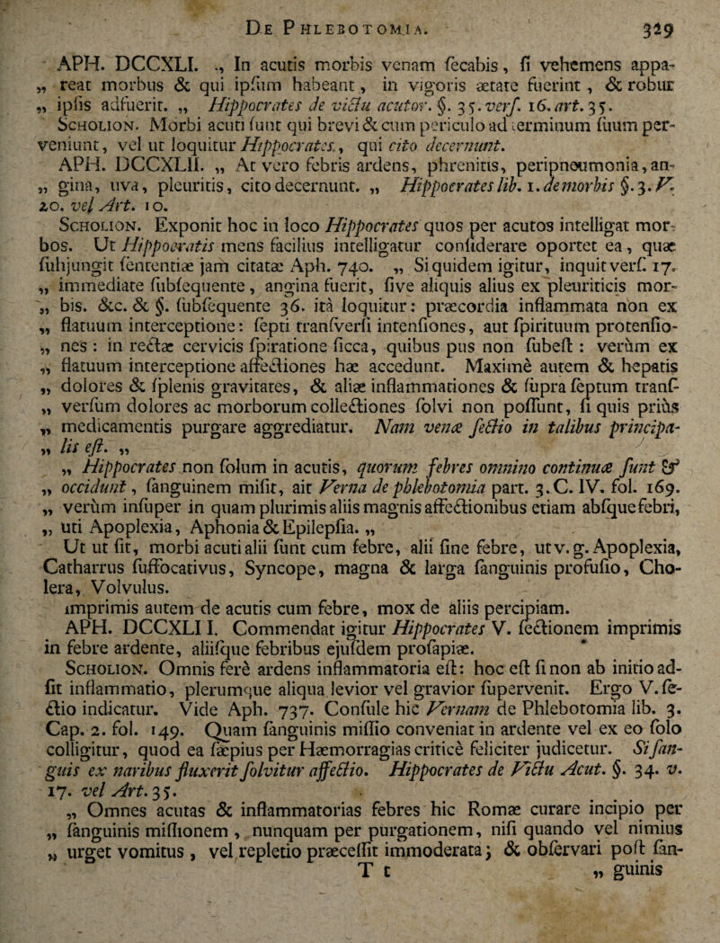 59 59 APH. DCCXLI. In acutis morbis venam fecabis, fi vehemens appa¬ reat morbus & qui ipfum habeant, in vigoris aetate fuerint , & robur i piis adfuerit. „ Hippocrates de viBu acutor. §. 3 5. verf. 16. art. 3 5. Scholion. Morbi acuti funt qui brevi & cum periculo ad terminum fiium per¬ veniunt, vel ut loquitur Hippocrates., qui cito decernunt. APH. DCCXLII. „ At vero febris ardens, phrenitis, peripneumonia,an~ „ gina, uva, pleuritis, cito decernunt. „ Hippocrates lib. i.demorbis §.3. V zo. vel Art. 1 o. Scholion. Exponit hoc in loco Hippocrates quos per acutos intelligat mor^ bos. Ut Hippocratismens facilius intelligatur conliderare oportet ea, quae fuhjungit fenrentiae jam citata: Aph. 740. „ Siquidem igitur, inquitverf. 17. „ immediate fubfequente, angina fuerit, five aliquis alius ex pleuriticis mor- „ bis. &c. & §. fubfequente 36. ita loquitur: praecordia inflammata non ex „ flatuum interceptione: fepti tranfverli intenfiones, aut fpirituum protenfio- „ nes : in re£lac cervicis fpiratione flcca, quibus pus non fubefl : verum ex „ flatuum interceptione affe&iones hae accedunt. Maxime autem & hepatis „ dolores & fjplenis gravitates, & aliae inflammationes & fuprafeptum tranf „ verfum dolores ac morborum colleftiones folvi non poflunt, n quis prius „ medicamentis purgare aggrediatur. Nam venae feBio in talibus principa- 9» lis 59 ^ „ Hippocrates non folum in acutis, quorum febres omnino continuae funt „ occidunt, fanguinem mifit, ait Verna de phlebotomia part. 3.C. IV. fol. 169. „ verum infuper in quam plurimis aliis magnis affe£tionibus etiam abfquefebri, „ uti Apoplexia, Aphonia&Epilepfia. „ Ut ut fit, morbi acuti alii funt cum febre, alii fine febre, utv.g. Apoplexia, Catharrus fuffocativus, Syncope, magna & larga fanguinis profufio, Cho¬ lera, Volvulus. imprimis autem de acutis cum febre, mox de aliis percipiam. APH. DCCXLI I. Commendat igitur Hippocrates V. fe&ionem imprimis in febre ardente, aliifque febribus ejufdem profapiae. Scholion. Omnis fere ardens inflammatoria eit: hoc efl finon ab initio ad¬ iit inflammatio, plerumque aliqua levior vel gravior fupervenit. Ergo V.fe- £lio indicatur. Vide Aph. 737. Confule hic Vernam de Phlebotomia lib. 3. Cap. 2. fol. 149. Quam fanguinis miflio conveniat in ardente vel ex eo folo colligitur, quod ea faepius per Haemorragias critice feliciter judicetur. Sifan- guis ex naribus fluxerit folvitur affeBio. Hippocrates de ViBu Acut. §. 34. v. 17. vel Art. 35. „ Omnes acutas & inflammatorias febres hic Romae curare incipio per „ fanguinis miflionem , nunquam per purgationem, nifi quando vel nimius vel repletio praecellit immoderata %} & obfervari pofl fan- T t „ guinis „ urget vomitus