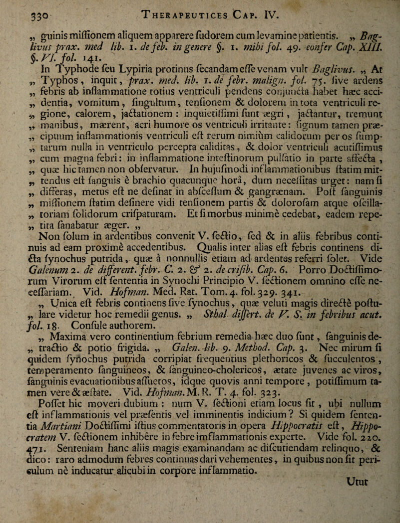 33° 99 9? 99 99 99 99 »9 99 99 99 99 99 99 ginnis mifltonem aliquem apparere fudorem cum levamine parientis. » B*g- livus prax. med lib. i. defeb. in genere §. i. mihi fol. 49. eonjer Cap. XIII. §. FI. fol. 141. In Typhodeteu Lypiria protinus tecandam effe venam vult Baglivus. ,, At Typhos, inquit, prax. med. lib. 1 .defebr. malign. fol. 75. live ardens febris ab inflammatione totius ventriculi pendens conjuncta habet haec acci¬ dentia, vomitum, fmgulrum, tenflonem & dolorem in tota ventriculi re¬ gione, calorem, ja£lationem : inquiedflimi fiint aegri, jaftantur, tremunt ,, manibus, maerent, acri humore os ventriculi irritante: fignum tamen prae¬ cipuum inflammationis ventriculi eft rerum nimium calidorum per os furnp- tarum nulla in ventriculo percepta caliditas, & dolor ventriculi acuciflimus cum magna febri: in inflammatione inteftinorum pulfatio in parte affecta , quae hic tamen non obfervatur. In hujufmodi inflammationibus ftatim mit¬ tendus eit fanguis e brachio quacunque hora, dum necefiitas ui*get: nam fi differas, metus eft ne dcfinat in abfceflum & gangraenam. Poli: fanguinis miflionem ftatim definere vidi tenflonem partis & dolorofam atque ofcilla- toriam {olidorum crifpaturam. Et fi morbus minime cedebat, eadem repe¬ tita fanabatur aeger. „ Non folum in ardentibus convenit V. te&io, fed & in aliis febribus conti¬ nuis ad eam proxime accedentibus. Qualis inter alias efl febris continens di- £la fynochus putrida, quae a nonnullis etiam ad ardentes referri folet. Vide Galenum 2. de different, febr. C. 2. 2. de crifib. Cap. 6. Porro Doctiflimo rum Virorum eft fententia in Synochi Principio V. fe&ionem omnino effe ne- eeffariam. Vid. Hofman. Med. Rat. Tom.4. fol. 329. 341. „ Unica efl febris continens five fynochus, quae veluti magis dire£te poftu- „ lare videtur hoc remedii genus. „ Sthal differt. de V. S. in febribus acut. fol. ig. Confule authorem. „ Maxima vero continentium febrium remedia haec duo funt, fanguinis de- „ traftio & potio frigida. „ Galen. lib. 9. Method. Cap. 3. Nec mirum fi quidem fynochus putrida corripiat frequentius plethoricos & fucculentos , temperamento fanguineos, & (anguineo-cholericos, aetate juvenes ac viros, fanguinis evacuationibus affuetos, idque quovis anni tempore, potiflimum ta¬ men vere & aeflate. Vid. Hofman. M. R. T. 4. fol. 323. Poffet hic moveri dubium : num V. te&ioni eriam locus fit , ubi nullum eft inflammationis vel praetentis vel imminentis indicium? Si quidem tenten- tia Martiam Do£tiflimi iftius commentatoris in opera Hippocratis eft, Hippo¬ cratem V. tectionem inhibere in febre imflammationis experte. Vide fol. 2zo. 471. Senteniani hanc aliis magis examinandam ac diteiitiendam relinquo, & dico: raro admodum febres continuas dari vehementes, in quibus non fit peri- «ulum ne inducatur alicubi in corpore inflammatio. Utut
