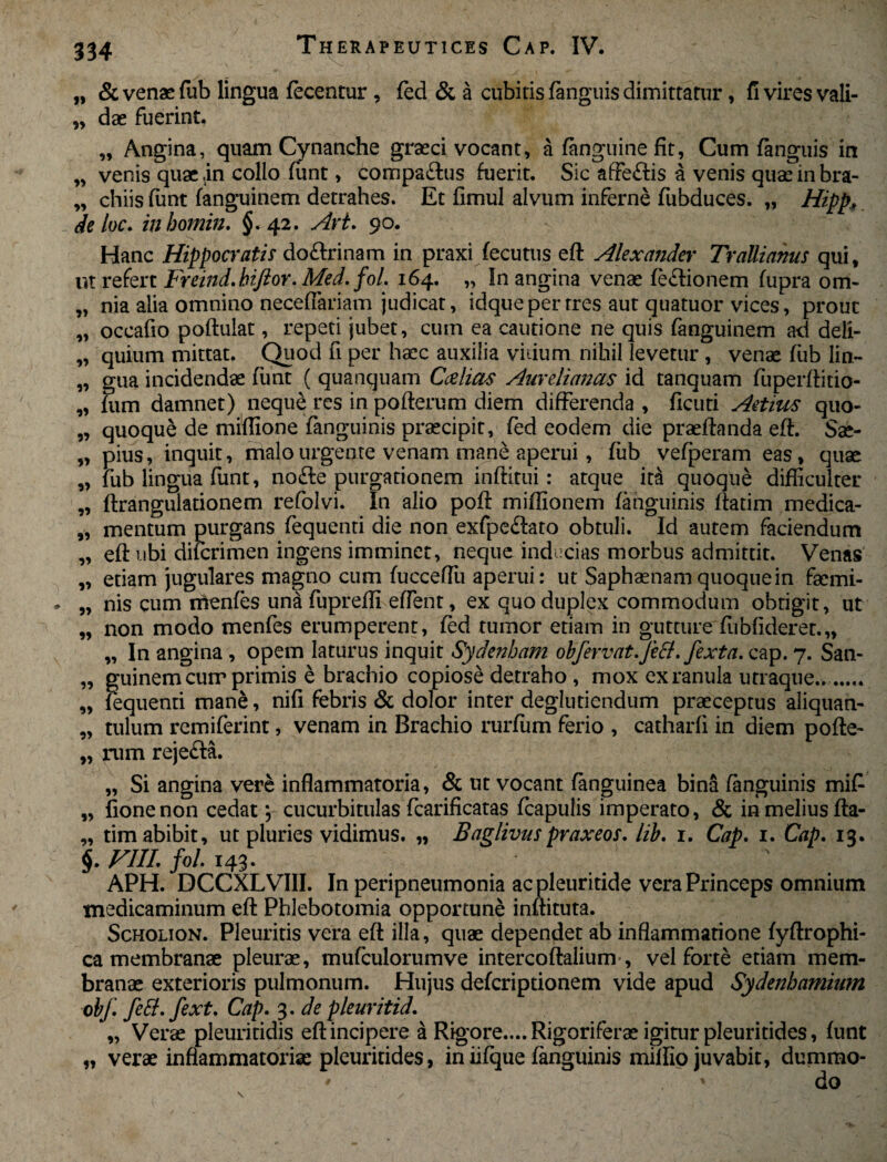 „ & venae fub lingua (ecentur, fed & a cubitis (anguis dimittatur, fi vires vali- „ dae fuerint, „ Angina, quam Cynanche graeci vocant, a (anguine fit, Cum (anguis in „ venis quae .in collo funt, compa&us fuerit. Sic affeftis a venis quae in bra- „ chiis (unt (anguinem detrahes. Et (imul alvum inferne fubduces. „ Hipp* de loc. inbomin. §.42. Art. 90. Hanc Hippocratis doftrinam in praxi (ecutus eft Alexander Trallianus qui, ut refert Freind.hiftor. Med. fol. 164. „ In angina venae (e&ionem (upra om- „ nia alia omnino neceflariam judicat, idqueperrres aut quatuor vices, prout „ occafio poftulat, repeti jubet, cum ea cautione ne quis fanguinem ad deli- „ quium mittat. Quod fi per haec auxilia vidum nihil levetur , venae fub lin- „ gua incidendae (unt ( quanquam Ccelias Aurelianas id tanquam fuperftitio- „ fum damnet) neque res in pofterum diem differenda , flcuri Aetius quo- „ quoque de miffione fanguinis praecipit, fed eodem die praelianda eft. Sae- „ pius, inquit, malo urgente venam mane aperui, fub vefperam eas, quae „ fub lingua funt, no£ie purgationem inftitui: atque ita quoque difficulter „ ftrangulationem refolvi. In alio po(i miffionem (anguinis (fatim medica- „ mentum purgans fequenti die non exfpeffato obtuli. Id autem faciendum „ eft ubi dilcrimen ingens imminet, neque inducias morbus admittit. Venas „ etiam jugulares magno cum (ucceffiu aperui: ut Saphsenam quoque in faemi- „ nis cum rrtenfes una fupreffi effient, ex quo duplex commodum obtigit, ut „ non modo menfes erumperent, (ed tumor etiam in gutture fubfideret.,, „ In angina , opem laturus inquit Sydenham obfervat.feti./exta. cap. 7. San- „ guinem curr primis e brachio copiose detraho , mox ex ranula utraque... „ fequenti mane, nifi febris & dolor inter deglutiendum praeceptus aliquan- „ tulum remiferint, venam in Brachio rurffim ferio , catharli in diem pofte- „ rum reje&a. „ Si angina vere inflammatoria, & ut vocant (anguinea bina (anguinis mif „ fionenon cedat; cucurbitulas fcarificatas fcapulis imperato, & in melius fta- „ tim abibit, ut pluries vidimus. „ Baglivuspvaxeos. lib. 1. Cap. 1. Cap. 13. $. FIIL fol. 143. APH. DCCXLVIII. In peripneumonia acpleuritide vera Princeps omnium medicaminum eft Phlebotomia opportune inftituta. Scholion. Pleuritis vera eft illa, quae dependet ab inflammatione (yftrophi- ca membranae pleurae, mufculorumve intercoftalium-, vel forte etiam mem¬ branae exterioris pulmonum. Hujus deferiptionem vide apud Sydenhamium obf. fett. fext. Cap. 3. de pleuritid. „ Verae pleuritidis eft incipere a Rigore.... Rigoriferae igitur pleuritides, (unt „ verae inflammatoriae pleuritides, in ii(que fanguinis millio juvabit, dumrao* ' ' do