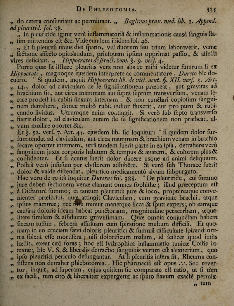 „ do cetera confentiant ac permittant. „ Baglivusprax. med. lib. 1. Append! ad pleuriti d. fol. 3 8. „ In pieuritide igitur vere inflammatoria & inflammationis causa fanguis fta- „ tim mittendus eft &c. Vide eundem ibidem fol. 46. ,, Et fi pleurefi unius diei (patio, vel duorum feu trium laboraverit, venae „ feftione affedo opitulandum, priufquam lpfum opprimat pallio, & affefti vires deficiant. „ Hippocrates deftrutl. bom. §. 9. verf. 4. Porro quae fit iflhaec pleuritis vera non abs re mihi videtur futurum fi ex Hippocrate , magnoque ejusdem interprete ac commentatore , Dureto hic do¬ cuero. ” Si quidem, inquit Hippocrates lib. de viti, acut. §. XII. verf. 5. Art, „ 14., dolor ad claviculam de fe fignificationem praebeat, aut gravitas ad „ brachium fit, aut circa mammam aut fupra feptum transverfiim, venam fe- „ care prodefl: in cubiti flexura internam , & non cunfhri copiofum (angiii- „ nem detrahere, donec multo rubic mdior fluxerit, aut pro puro & rubi- „ eundo lividus. Utrumque enim contingit. Si vero fub fepto transverfo „ fuerit dolor, ad claviculam autem de fe fignificationem non praebeat, al- „ vum mollire oportet &c. Et §. 52. verf! 7. Art. 41. ejusdem lib. fic loquitur: ” fi quidem dolor fur- „ fum tendat ad claviculam, aut circa mammam & brachium venam in brachio „ fecare oportet internam, utra tandem fuerit parte in ea ipfa, detrahere vero „ fanguinem juxta corporis habitum & tempus & aetatem, & colorem plus& „ confidenter. Et fi acutus fuerit dolor ducere usque ad animi deliquium. „ Poftea vero infufum per 'clyfterem adhibere. Si vero fub Thorace fuerit „ dolor & valde difiendat, pleurtico medicamento alvum fubpurgato. Hac vero de re ita loquitur Duretas fol. 388* ” De pieuritide, cui fiimmo „ jure deberi fediionem venae clamant omnes fbphiftae 3 illud praeceptum efl „ a Dictatorb fiimmo ; ei tantum pleuritidi jure & loco, proptereaque conve- „ nienter praeferibi, 'qua^. attingit Claviculam, cum gravitate brachii, atque „ ipfius mammae,; nec fffu minuit manetque ficca & /puti expers; ob eamque „ caufam doloris ideam habeat punfloriam, magnitudine peracerbam, aequa- „ litate fimilem & affiduitate gravilfimam. Quae omnia conjunftam habent „ ficcam tuflim , febrem afliduam cum fpiratione multum difficili. Et quo» „ niam in eo cruciatu (aevi doloris pleuritici & fummS difficultate fpirandi om- „ nia fiolent effe mortifera ; nifi dolorificum malum, id fcilicet quod intus „ loedit, exeat ckd foras ; hoc efl fyftraphica inflammatio tunicae Coitis in- „ textae; hic V. S. & liberalis detra£tio {anguinis verum efl alexiterium, quo „ ipfo pleuritici periculo defungantur. At fi pleuritis infera fit, Rheuma con- „ fidens non detrahet phlebotomia. Hic pharmacia eft opus .v. Sed rever- „ tor, inquit, ad fuperam, cujus quidem fic comparata efl: ratio, ut fi tum ?, ex facili, tum cito & liberaiiter expurgetur ac iputo flavum exacte perrnix- „ tum