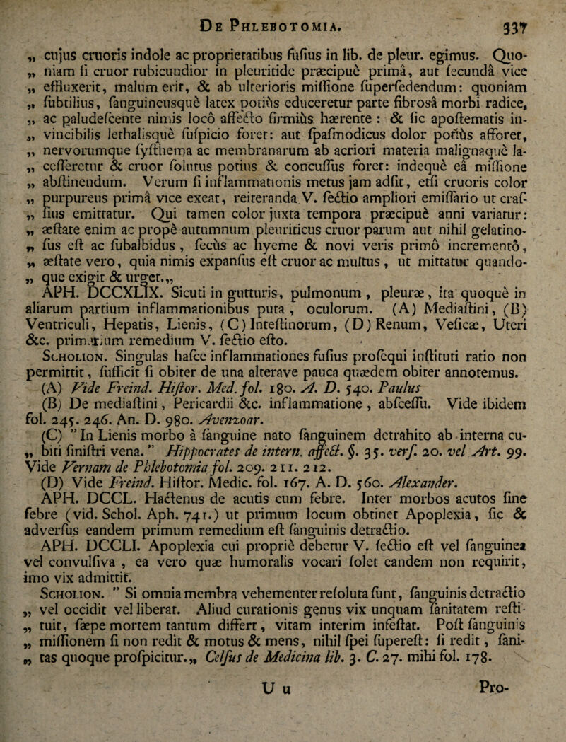 „ cujus cruoris indole ac proprietatibus fufius in lib. de pleur. egimus. Quo- „ niam li eruor rubicundior in pleuritide praecipui prima, aut fecunda vtee „ effluxerit, malum erit, & ab ulterioris millione fuperfedendum: quoniam „ fiibtilius, fanguineusque latex potius educeretur parte fibrosa morbi radice, „ ac paludefcente nimis loco affecfto firmius haerente : & fic apoftematis in- „ vincibilis lethalisque fufpicio foret: aut (pafmodicus dolor potias afforet, „ nervorumque fyftherna ac membranarum ab acriori materia malignaque la- „ cederetur & eruor foiutus potius & concuffus foret: indeque ea miftione „ abftinendum. Verum fi inflammationis metus jam adiit, etfi cruoris color „ purpureus prima vice exeat, reiteranda.V. fe£lio ampliori emiffario utcraf- „ lius emittatur. Qui tamen color juxta tempora praecipue anni variatur: „ aeftate enim ac prop& autumnum pleuriticus eruor parum aut nihil gelatino* „ fus eft ac fubalbidus , feciis ac nyeme & novi veris primo incremento, „ aeftate vero, quia nimis expanfus eft eruor ac multus, ut mittatur quando- „ que exigit & urget.,, APH. DCCXLIX. Sicuti in gutturis, pulmonum , pleurae, ita quoque in aliarum partium inflammationibus puta, oculorum. (A) Mediaftini, (B) Ventriculi, Hepatis, Lienis, (C) Inteftinorum, (D) Renum, Veficae, Uteri &c. primarium remedium V. feftio efto. Scholion. Singulas hafce inflammationes fufius profequi inftituti ratio non permittit, fufficit fi obiter de una alterave pauca quaedem obiter annotemus. (A) Vide Freind. Hijiov. Med.fol, 180. A. D. 54o. Paulus (B) De mediaftini, Pericardii &c. inflammatione , abfceffu. Vide ibidem fol. 245. 246. An. D. 980. Avenzoar. (G) ” In Lienis morbo a (anguine nato fanguinem detrahito ab interna cu- „ biti finiftri vena. ” Hippocrates de interii. ajfetf. §.35. verf. 20. vel Art. 99. Vide Vernam de Phlebotomia fol. 2 09. 211. 212. (D) Vide Freind. Hiftor. Medie, fol. 167. A. D. 560. Alexander. APH. DCCL. Hactenus de acutis cum febre. Inter morbos acutos fine febre (vid. Schol. Aph. 741.) ut primum locum obtinet Apoplexia, fic & adverfus eandem primum remedium eft (anguinis detra£Iio. APH. DCCLI. Apoplexia cui proprie debetur V. fe£lio eft vel fanguinea vel convulfiva , ea vero quae humoralis vocari folet eandem non requirit, imo vix admittit. Scholion. ” Si omnia membra vehementer refolutafimt, (anguinis detra&io „ vel occidit vel liberat. Aliud curationis genus vix unquam lanitatem refti- „ tuit, faepe mortem tantum differt, vitam interim infeftat. Poft (anguinis „ miflionem fi non redit & motus & mens, nihil fpei fiipereft: fi redit, fani* „ tas quoque profpicitur.,, Celfus de Medicina lib. 3. C. 27. mihi fol. 178* U u Pro-