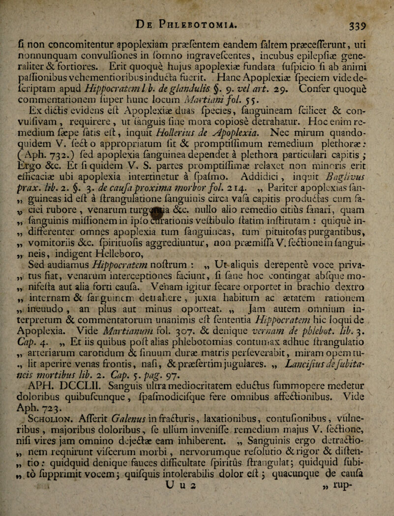 fi non concomitentur apoplexiam praetentem eandem (altem praecefTerunt, uri norinunquam convulfiones in fomno ingravefeentes, incubus epilepliae gene¬ raliter & fortiores. Erit quoque hujus apoplexiae fundata fufpicio fi ab animi padionibus vehementioribusinduCta fuerit. Hanc Apoplexiae fpeciem videde- (criptam apud Hippocratem lb. de glandulis §. 9. vel art. 29. Confer quoque commentarionem iuper hunc locum Marti ani foL 55. Ex di£!is evidens ei! Apoplexiae duas fpecies, (anguineam fcilicet Sc con- vuifivam , requirere , ut (anguis fine mora copiose detrahatur. Hoc enim re¬ medium faepe faris ei!, inquit Hollerius de Apoplexia. Nec mirum quando¬ quidem V. fe£i o appropriatum fit & promptifiimum remedium plethorae: ( Aph. 732.) fed apoplexia fanguinea dependet a plethora particulari capitis ; Ergo &c. Et fi quidem V. S. partes promptiffimae relaxet non minoris erit efficaciae ubi apoplexia intercinetur a fpafmo. Addidici, inquit Baglivus prax. lib. 2. §. 3. de caufa proxima morbor fol. 214. „ Pariter apoplexias fan- „ guineas id ef! a firangulatione (anguinis circa vafa capitis produdas cum fa- v ciei rubore , venarum turgoflua &c. nullo alio remedio citius fanari, quam (anguinis milfionem in iplo Wrationis vedibulo ftatim indituram : quiquC in¬ differenter omnes apoplexia tum (anguineas, tum pituitofas purgantibus, vomitoriis Scc. fpirituofis aggrediuntur, non praemiffa V.fe£!ionein(anguir neis, indigent Helleboro, Sed audiamus Hippocratem nodrum : „ Ut aliquis derepente voce priva¬ tus fiat, venarum interceptiones faciunt, fi (ane hoc contingat abfque mo- nifefia aut alia forti caufa. Veham igitur fecare orportet in brachio dextro internam & (arguinem detiahere , juxta habitum ac aetatem rationem ineuudo , an plus aut minus oporteat. „ Jam autem omnium in¬ terpretum & commentatorum unanimis e(! fententia Hippocratem hic loqui dc Apoplexia. Vide Martialium fol. 307. Sc denique vernam de pblebot. lib. 3. Cap. 4. „ Et iis quibus pof! alias phlebotomias contumax adhuc firangulatio arteriarum carotidum & finuum durae matris perfeverabit, miram opem tu- lit aperire venas frontis, nafi, Sc praefertim jugulares. „ Lancifius defubita- neis mortibus lib. 2. Cap. 5. pag. 97. APH. DCCLII. Sanguis ultra mediocritatem eduftus fummopere medetur doloribus quibuteunque, fpafinodicifque fere omnibus affectionibus. Vide Aph. 723. Scholion. AlTerit Galenus in fra&uris, laxationibus, contufionibus, vulne¬ ribus , majoribus doloribus, fe ullum invenide remedium majus V. teCtione, nifi vires jam omnino deje&ae eam inhiberent. „ Sanguinis ergo detractio¬ nem requirunt vifcerum morbi, nervorumque refolutio & rigor Sc diden¬ do: quidquid denique fauces difficultate fpiritus drangulat; quidquid fitbi- ,, to fupprimit vocem j quifquis intolerabilis dolor ed \ quacunque de caufa U u 2 9, rup- 99 95 95 9» 99 99 99 59 99 •9 99 99