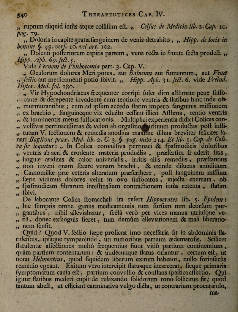 „ ruptum aliquid intus atque collifiim eft. „ Celfus de Medicin lib. 2. Cap. 10. pag-7 9- . . J, . / „ Doloris in capite gratia fanguinem de venis detrahito , „ Hipp. de locis in homine §. 49. verf. 10. vel art. 102. „ Dolenti pofteriorem capitis partem , vena reda in fronte fecla prodeft. „ Hipp* Aph. Gy.feB. 5. Vide Fernam de Phlebotomia part. 3. Cap. V. „ Oculorum dolores Meri potus, aut Balneum aut fomentum , aut Fena „ feftio aut medicamenti potio folvit. „ Hipp. Aph. 3 i.fetf. 6. vide Freind. Hiflor. Med.foL igo. „ Vir Hypochondriacus frequenter corripi folet diro afthmate pene fuffo- , cante & derepente invadente cum tentione ventris & flatibus hinc inde ob~ „ murmurantibus ; cum ad ipfum accedo ftatim impero fanguinis miflionem „ ex brachio , fanguineque vix edudo certant illico Afthma, tentio ventris „ & imminentis metus fuffocatioms. Multiplici experientia didici Colicas con- „ vulfivas pertinacirtimas & veluti ab orgafmoAirituum productas pofl: infti- „ tutam V. fedionem & remedia anodina maSie diluta breviter feliciter fa¬ nari Baglivus prax. Med. lib. 2. C. 3. §. pag. mihi 214. Et lib. 1. Cap. de Coli- 'caJic loquitur: In Colica convulfiva pertinaci & fpafmodicis doloribus „ ventris ab acri & erodente materia produdis , praefertim fi aderit ficis , w linguae ariditas & calor univerfalis, irritis aliis remediis, praeftantius „ non inveni qnam fecare venam brachii , & exinde diluens anodinum „ Camomillas prae ceteris alteratum praeferibere , pofl: fanguinem mifliim „ faepe vidimus dolores velut in ovo fuffocatos , injeda enemata, ob „ fpafmodicam fibrarum inteftinalium contractionem intus retenta , ftatim „ folvi. De laborante Colica ftomachali ita refert Hippocrates lib. 5. Epidem i „ hic fiimptis omne genus medicamentis tum furftim tum deorfum pur- „ gantibus , nihil alleviabatur, feda vero per vices manus utriufque ve- „ na, donec exfanguis fieret, tum demum alleviationem & mali liberatio* „ nem fenfit. Quid ? Quod V. fedio faepe proficua imo necertaria fit in abdominis fla- rulentiis, ipfaque tympanitide , uti tumoribus partium aedematofis. Scilicet flatulentae affediones multo frequentius fiunt vitio partium continentium , quam partium contentarum: & undecunque flatus oriantur , certum eft, ut notat Helmontius, quod fiquidem liberum exitum habeant, nullo forinfecus remedio egeant. Exitum vero intercipit flatusque incarcerat, ficque primaria fymptomatum caiifa eft, partium convullio & conflans fpaftica affedio. Qui igitur flatibus mederi cupit de relaxando folidorum tono follicitus fit; quod tantum abeft, ut efficiant carminativa vulgo di da, ut contrarium procurando.