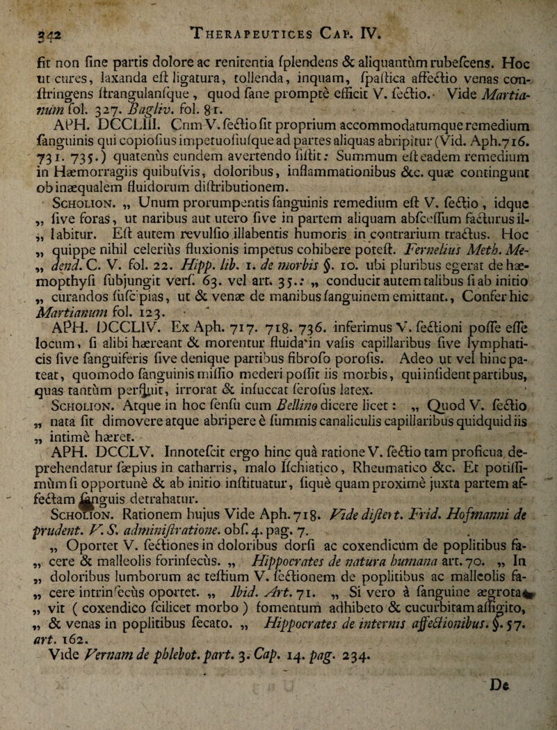 ** i fir non fine partis dolore ac renitcntia fplendens & aliquantum rubefcens. Hoc ut cures, laxanda eft ligatura, tollenda, inquam, fpallica affeftio venas con- ftringens ftrangulanfque , quod fane prompte efficit V. feftio.- Vide Martia- mun fol. 327. Bagliv. fol. 8 r. ■ .. APH. DCCLI1I. Cnm V. feftio fit proprium accommodatumque remedium fanguinis qui cQpiofiusimpetuofiufquead partes aliquas abripitur (Vid. Aph.716. 731. 735.) quatenus eundem avertendo fiftit: Summum efteadem remedium in Haemorragiis quibufvis, doloribus, inflammationibus &c. quae contingunt ob inaequalem fluidorum diftributionem. Scholion. „ Unum prorumpentis fanguinis remedium eft V. fe<ftio , idque ,, five foras, ut naribus aut utero five in partem aliquam abfceffum facturusil- » labitur. Eft autem revulfio.illabentis humoris in contrarium traftus. Hoc „ quippe nihil celerius fluxionis impetus cohibere poteft. Fernelius Meth. Me- „ dena. C. V. fol. 22. Hipp. lib. 1. de morbis §. 10. ubi pluribus egerat dehae- mopthyfi fubjungit verfi 63. vel arr* 35.: „ conducit autem talibus fi ab initio „ curandos fiifcpias, ut & venae de manibus fanguinem emittant., Confer hic Marti anum &ol. 123. APH. 13CCL1V. ExAph. 717. 718. 736. inferimus V. fe£Honi polle efle locum, fi alibi haereant & morentur fluida'in vafis capillaribus five lymphati¬ cis five fanguiferis five denique partibus fibrofo porofis. Adeo ut vel hinc pa¬ teat, quomodo fanguinismiffio mederi poffit iis morbis, quiinfidentpartibus, quas tantum perfjliit, irrorat 8c infuccat ferofiis latex. Scholion. Atque in hoc fenfu cum Bellino dicere licet: „ Quod V. fe<ftio „ nata fit dimovere atque abripere e fiimmis canaliculis capillaribus quidquid iis „ intime haeret. APH, DCCLV. Innotefcit ergo hinc qua ratione V. feflio tam proficua, de¬ prehendatur faepius in catharris, malo Ifchiatico, Rheumatico &c. Et potiffi- miimfi opportune & ab initio inftituatur, lique quam proxime juxta partem af- fe<ftam Riguis detrahatur. Scholion. Rationem hujus Vide Aph.718. Vide difient. Frid. Hofmanni de pnident. V. S\ adminiftratione. obfi 4. pag. 7. „ Oportet V. fe£tiones in doloribus dorfi ac coxendicum de poplitibus fa- „ cere & malleolis forinfecus. „ Hippocrates de natura humana art. 70. „ In „ doloribus lumborum ac teftium V. fe&ionem de poplitibus ac malleolis fa- „ cere intrinsecus oportet. „ lbid. Art.71. „ Sivero a fanguine segrota^ „ vit ( coxendico fcilicet morbo ) fomentum adhibeto & cucurbitam affigito, „ & venas in poplitibus fecato. „ Hippocrates de internis affetfionibus. §. 57. art. 162. Vide Vernam de pblebot. part. 3. Cap. 14. pag. 234. De