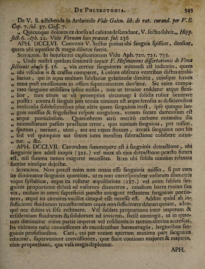 - De V. S. adhibenda in Arthritide Vide Galen. lib. de rat. cur and. per V\ Si Cap. 7.fol. 37. Claff. 7. „ Quicunque dolores ex dorfo ad cubitosdefcendunt, V. (eftiofolvit.,, Hipp. feft.6. Apb. 22. Vide Vernam loco pranot. fol: 236 APH. DCCLVI. Convenit V. Seflio potius ubi fanguis fpiflior, denfior, quam ubi aquofior& magis dilutus fuerit. Scholion. In hujufcerei explicationem Vide Aph.720. 721. 733. „ Unde nodra quidem fententia'inquit F. Hafmannus differtationis de Vence fettionis abufu §. 56. „ vix certior fanguinem mittendi eii indicatio, quam „ ubi vifcidus is & crafliis comparet, a colore obfcuro veteribus di£lus atrabi- „ liarius , qui in aqua multum fubdaniae gelatinofe dimittit, cujufque ferum „ mox pod emifiionem in offam fupeniatantem denfatur. Sic enim compa- „ rato (anguine utiliflima ipfius midio , tum ut tenuior reddatur atque fluxi- „ lior , tum etiam ut eo promptius circumagi a folidis robur faenerare „ podit: contra d fanguis jam tenuis nimium ed atque ferofus ac deficientibus „ moleculis folidefcentibtis plus aeris quam (anguinis ined , ipie quoqpe fan- „ guis emiffus & frigefa&us refpuit coagulum, venam fecare damnofum ed „ atque perniciofum. Quamobrem atro merito carbone notandus ille „ nonnullorum padim pradticus error , quo nimium (anguinis , per tudim, „ (putum , narium , uteri, aut ani venas fluxum , iterata (anguinis non bis „ (ed vel quinquies aut fexies intra menfem (ubtradfione cohibere nitun- „ tur. „ &c. APH. DCCLVII. Cavendum fummopere ed a (anguinis detradlione , ubi (anguinis jam aded inopia (325.) vel mox ab ejus detra&ione*praedo futura cfl, nili dimma tamen exigeret neceflitas. Item ubi folida nimium relaxata fuerint virefque deje&ae. Scholion. Non poted enim non noxia ede fanguinis miflio , fi per eam ita diminuatur (anguinis quantitas, ut ea non correfpondeat vaforum diametris vique (ydalticae, atque ita tollatur aequilibrium (287.) vel enim fublata fan¬ guinis proportione debita ad vaforum diametros , canalium latera renixu (iio vix, nedum in omni fuperficiei pundfo attingent redantem (anguinis portio¬ nem , atque ita circuitus vacillet citoque efle necefle ed. Addite quod ab in- fiifficiente fluidorum transfluentium copia non diffidenter dilatari queant, adeo- que nec debita vi (efe redituere. Vel fublata proportione inter impetum & refiftentiam fluidorum &j(olidorum ad invicem, facile contingit, ut in quan¬ tum diminuitur unius partis impetus vel reddentia in tantum alterius accrefcat. Ita videmus nafci convulfiones ab excedentibus haemorragiis, largioribus (an¬ guinis profufionibus. Cani, cui per venam apertam maxima pars fanguinis educitur, (uperveniunt convulfiones, quae fiunt continuo majores & majores, cum proportione, qua vafa magis deplentur.