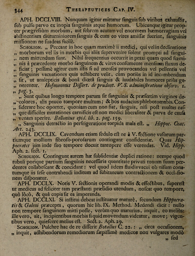59 94 »5 95 97 95 94 95 99 54 APH. DCCLVIII. Nunquam igitur mittatur (anguis fiib viribus exhauftis, fub pulfu parvo ex inopia (anguinis atque humorum. Ubicunque igitur prop¬ ter praegrefsum morbum, aut febrem acutam vel enormem haemorragiam vel abftinentiam diuturninioremfanguis & cum eo vires amiflae fuerint, fanguinis miflionem ne fuadeas facile. Scholion. „ Peccant in hoc quam maxime ii medici, qui vel in declinatione „ morborum vel iis in morbis qui aliis fupervenire (olent prompti ad (angui- nem mittendum funt. Nihil frequentius occurrit in praxi quam quod fcemi¬ nis a praecedente morbo (anguinem St vires confumente menfiom fluxus de¬ ficiat ; peflime agitur cum iftis fi ad mentes provocandos vel pellentia vel (anguinis vacuationes quis adhibere velit, cum potius in id incumbendum fit, ut analepticis St bona dioeta (anguis St laudabiles humores prius ge¬ nerentur. Hofmannus Differt. de prudent. V. S. adminiftratime obferv. i. pag. 3. / ' ' '7 ■ „ Sunt quibus longo tempore parum fit (anguinis & praetertim virgines de- '-colores, alis pauco tempore multum; & hos audaciusphlebotomabis. Con- fiderare hoc oportet, quoniam cum non fiat, (anguis, nifi poft multas eafi que difficiles mutationes carnificis eft non medici liberaliter St parva de caufa venam aperire. BaUonius epid. lib. 2. pag. 159. „ Sanguinis detra&io in perfrigeratione torpida mala eft. „ Hippoc. Coae. Art. 243. APH. DCCLIX. Cavendum etiam tedulo eft ne a V. te&ione vaforum par¬ tiumque mollium fibrofo-porofarum contingant confidentiae. Quas Hip¬ pocrates jam inde fuo tempore docuit tantopere efle verendas. Vid. Hipp. Aph. 2. fe£t. 1. Scholion. Contingunt autem hae fubfidentiae duplici ratione: nempe quod tubuli porique partium (anguinis neceftaria quantitate privati tonum (uum per¬ dentes collabeteant St concidant: vel quod iidem fluidis vacui ob nifiim cona¬ tumque iis (efe contrahendi inditum ad fubitaneam contraflionem St occlufio- nem difponatur. APH. DCCLX. Notis V. teflionis operandi modis & effeflibtis, (upereft ut medicus ad feliciter tam praeftanti praefidio utendum, noteat quo tempore, quo loco, & qua copia fit ea imperanda. APH. DCCLXI. Si inftitui debeat inftituatur mature, fecundum Hippocra¬ tis & Galeni praecepta, quorum hic lib. IX. Method. Medendi dicit : nullo non tempore (anguinem mitti pofte, verum quo maturius, inquit, eo melius: illevero, ait, incipientibus morbis fi quid movendum videatur, move; vigen¬ tibus vero, quiefeere melius eft. Se&.2. Aph. 29. Scholion. Pulchre hac de re diflerit Botallus C4 22. : „ circa occafionem, „ inquit, adhibendorum remediorum faepiftime medicos non vulgares modo 4, fed / \