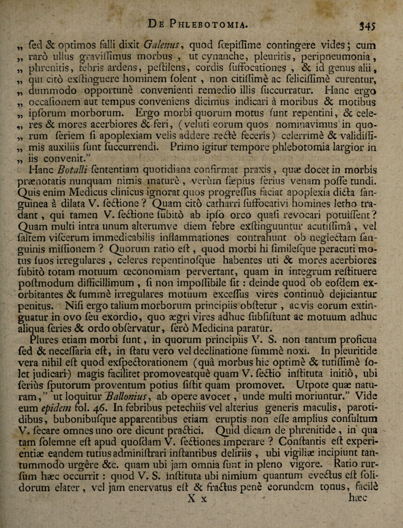 '55 55 3? 55 55 9» 59 55 59 fed & optimos falli dixit Galenus, quod fcepiffime contingere vides; cum raro ullus gravidimus morbus , ut cynanche, pleuritis, peripneumonia, phrenitis, tebris ardens, pedilens, cordis fuffocationes , <Sc id genus alii, qui cito exdinguere hominem (olent , non citidime ac felicidime curentur, „ dummodo opportune convenienti remedio illis fuccurratur. Hanc ergo occafionem aut tempus conveniens dicimus indicari a moribus & motibus ipforum morborum. Ergo morbi quorum motus funt repentini, 3c cele¬ res & mores acerbiores & feri, (veluti eorum quos nominavimus in quo¬ rum (eriem fi apoplexiam velis addere re£le feceris) celerrime & valididi- mis auxiliis funt fuccurrendi. Primo igitur tempore phlebotomia largior in iis convenit.” Hanc Botalli fententiam quotidiana confirmat praxis , quae docet in morbis praenotatis nunquam nimis mature , verum (aepius ferius venam polle tundi. Quis enim Medicus clinicus ignorat quos progreffus faciat apoplexia di£ta fan- guinea a dilata V. fe&ione ? Quam cito catharri fuffocativi homines letho tra¬ dant, qui tamen V. feflione (ubito ab ip(o orco quafi revocari potuident? Quam multi intra unum alterumve diem febre exdinguuntur acutiffima , vel faltem vifcerum immedicabilis inflammationes contrahunt ob negle&am (an¬ guinis miffionem ? Quorum ratio ed, quod morbi hi fimilefque peracuti mo¬ tus (uos irregulares , celeres repentinofque habentes uti & mores acerbiores fubito totam motuum oeconomiani pervertant, quam in integrum redimere podmodum difficillimum , fi non impoffibile fit: deinde quod ob eofdem ex¬ orbitantes & (umme irregulares motuum exceflus vires continuo dejiciantur penitus. Nifi ergo talium morborum principiis obdetur , aevis eorum extin- guatur in ovo (eu exordio, quo aegri vires adhuc fubfidunt ac motuum adhuc aliqua feries & ordo obfervatur, fero Medicina paratur. Plures etiam morbi funt, in quorum principiis V. S. non tantum proficua (ed & neceflaria ed, in datu vero vel declinatione fiimme noxi. In pleuritide vera nihil ed quod exfpe&orationem (qua morbus hic optime & tunfllme (o- Ict judicari:) magis facilitet promoveatque quam V. fe&io indituta initio, ubi ferius (putorum proventum potius fidit quam promovet. Utpote quae natu¬ ram,” ut loquitur BaUonius, ab opere avocet, unde multi moriuntur.” Vide eum epidem fol. 46. In febribus petechiis vel alterius generis maculis, paroti¬ dibus, bubonibufque apparentibus etiam eruptis non ede amplius confultum V. (ecare omnes uno ore dicunt pra&ici. Quid dicam de phrenitide , in' qua tam folemne ed apud quofdam V. feftiones imperare ? Condantis ed experi¬ entiae eandem tutius adminidrari indantibus deliriis , ubi vigiliae incipiunt tan¬ tummodo urgere &c. quam ubi jam omnia funt in pleno vigore. Ratio rur- (iim haec occurrit: quod V. S. indituta ubi nimium quantum evedus ed foli- dorum elater, vel jam enervatus ed & fraftus pene eorundem tonus, facile X x ^ haec