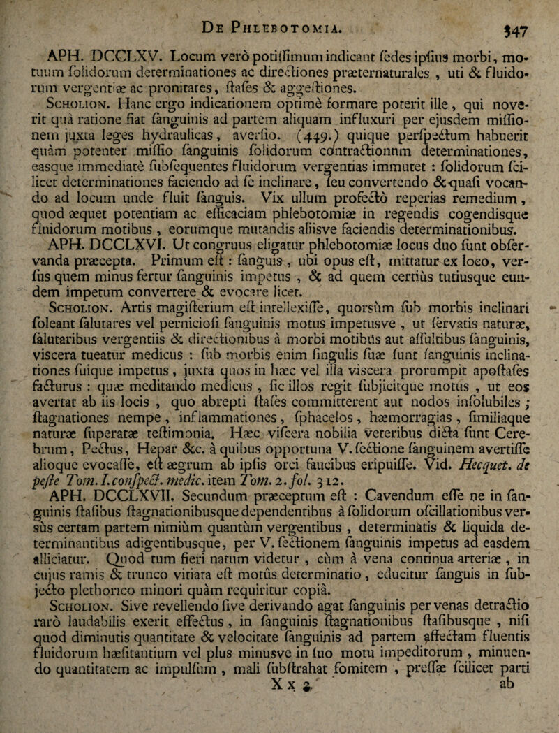 * APH. DCCLXV. Locum veropotiffimumindicant (edesipiius morbi, mo¬ tuum (olidorum determinationes ac directiones praeternaturales , uti & fluido¬ rum vergentiae ac pronitares, ftafes & aggeftiones. Scholion. Hanc ergo indicationem optime formare poterit ille , qui nove¬ rit qua ratione fiat (anguinis ad partem aliquam influxuri per ejusdem miffio- nem juxta leges hydraulicas, averfio. (449.) quique perfpecfiim habuerit quam potenter miffio (anguinis (olidorum contraflionnm determinationes, easque immediate (iibfequentes fluidorum vergendas immutet : (olidorum fci- iicet determinationes faciendo ad (e inclinare, (euconvertendo &quafi vocan¬ do ad locum unde fluit (anguis. Vix ullum profefto repedas remedium, quod aequet potentiam ac efficaciam phlebotomiae in regendis cogendisque fluidorum motibus , eorumque mutandis aliisve faciendis determinationibus. APH. DCCLXVI. Ut congruus eligatur phlebotomiae locus duo (iint obfer- vanda praecepta. Primum eft: (anguis, ubi opus eft, mittatur ex loco, ver- fus quem minus fertur (anguinis impetus , & ad quem certius tutiusque eun¬ dem impetum convertere & evocare licet. Scholion. Artis magifterium eft intellexifle, quorsum (lib morbis inclinari foleant falutares vel perniciofi fanguinis motus impetusve , ut fervatis naturae, (alutaribus vergendis & directionibus a morbi motibus aut afluldbus fanguinis, viscera tueatur medicus : fub morbis enim fingulis fuae (unt (anguinis inclina¬ tiones fuique impetus , juxta quos in haec vel illa viscera prorumpit apoftafes fa£turus : quae meditando medicus , fic illos regit fubjicitque motus , ut eos avertat ab iis locis , quo abrepti ftafcs committerent aut nodos infolubiles; ((agnationes nempe , inflammationes, fphacelos , haemorragias , fimiliaque naturae fuperatae teftimonia. Haec -vifcera nobilia veteribus di£ta funt Cere¬ brum , Pectus, Hepar &c. a quibus opportuna V.fectione (anguinem avertifle alioque evocafle, eft aegrum ab ipfis orci faucibus eripuifle. Vid. Hecquet. de pejle Tom. I.confpect. medie. item Tom. 2./0/. 312. APH. DCCLXVII, Secundum praeceptum eft : Cavendum efle ne in (an¬ guinis ftafibus ftagnadonibusque dependentibus -a (olidorum ofcillationibus ver¬ sus certam partem nimium quantum vergentibus , determinatis & liquida de¬ terminantibus adigentibusque, per V. fe£tionem fanguinis impetus ad easdem allidatur. Quod tum fieri natum videtur , cum a vena continua arteriae , in cujus ramis & trunco vitiata eft motus determinatio , educitur fanguis in fub- jecfo plethorico minori quam requiritur copia. Scholion. Sive revellendo five derivando agat fanguinis per venas detra&io raro laudabilis exerit effe&us, in fanguinis ((agnationibus ftafibusque , nifi quod diminutis quantitate & velocitate (anguinis ad partem affeftam fluentis fluidorum haefitantium vel plus minus ve in fuo motu impeditorum , minuen¬ do quantitatem ac impulfum , mali fubftrahat fomitem , preffae fcilicer parti X x ' ab