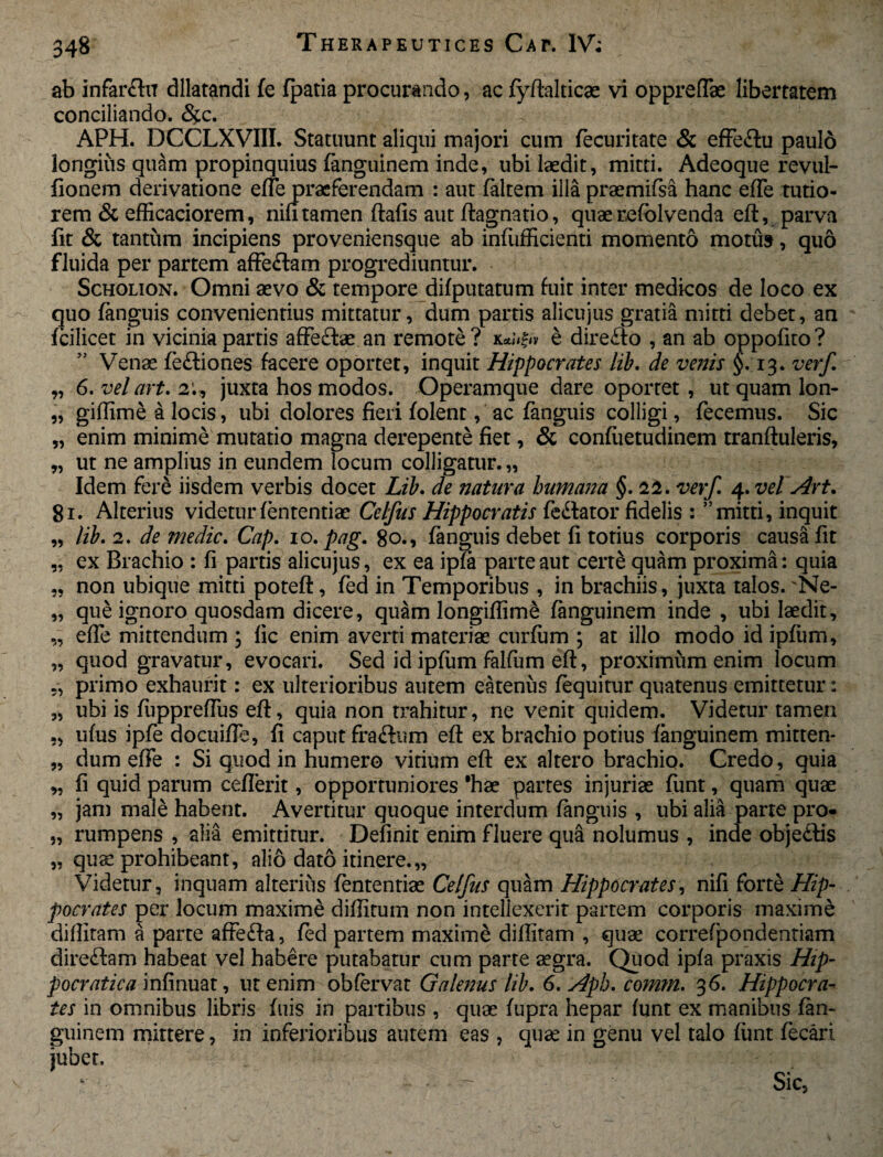 ab infarftiT dilatandi fe fpatia procurando, ac fyftalticas vi oppreffae libertatem conciliando. <%c. APH. DCCLXVIII. Statuunt aliqui majori cum fe curitate & effe&u paulo longius quam propinquius fanguinem inde, ubi laedit, mitti. Adeoque revul- fionem derivatione efle praeferendam : aut faltem illa praemifsa hanc efTe tutio¬ rem & efficaciorem, nili tamen ftafis aut ftagnatio, quae refolvenda eft, parva fit & tantum incipiens proveniensque ab infufficienti momento motu», quo fluida per partem affe&am progrediuntur. Scholion. Omni aevo & tempore difputatum fuit inter medicos de loco ex quo fanguis convenientius mittatur, dum partis alicujus gratia mitti debet, an fcilicet in vicinia partis affe&ae an remote? ke directo , an ab oppofito? Venae fe&iones facere oportet, inquit Hippocrates lib. de venis §.13. verf „ 6. vel art. 2;, juxta hos modos. Operamque dare oportet, ut quam lon- „ giftime a locis, ubi dolores fieri folent, ac fanguis colligi, fecemus. Sic „ enim minime mutatio magna derepente fiet, & confuetudinem tranftuleris, „ ut ne amplius in eundem locum colligatur. „ Idem fere iisdem verbis docet Lib. de natura humana §. 22. verf. 4. vel Art. 81. Alterius videtur fententiae Celfus Hippocratis fedlator fidelis : ”mitti, inquit „ lib. 2. de medie. Cap. 10. pag. 80., fanguis debet fi totius corporis causa fit „ ex Brachio : fi partis alicujus, ex ea ipfa parte aut cerre quam proxima: quia „ non ubique mitti poteft, fed in Temporibus , in brachiis, juxta talos. 'Ne- „ que ignoro quosdam dicere, quam longiftime fanguinem inde , ubi laedit, „ efle mittendum; lic enim averti materiae curfum ; at illo modo idipfum, „ quod gravatur, evocari. Sed id ipfum falfum eft, proximum enim locum ,, primo exhaurit: ex ulterioribus autem eatenus fequitur quatenus emittetur: „ ubi is fuppreftus eft, quia non trahitur, ne venit quidem. Videtur tamen „ ufus ipfe docuifle, fi caput fra&um eft ex brachio potius fanguinem mitten- „ dum efle : Si quod in humero vitium eft ex altero brachio. Credo, quia „ fi quid parum ceflerit, opportuniores 'hae partes injuriae funt, quam quae „ jam male habent. Avertitur quoque interdum fanguis , ubi alia parte pro* „ rumpens , alia emittitur. Definit enim fluere qua nolumus , inde obje&is „ quae prohibeant, alio dato itinere.,, Videtur, inquam alterius fententiae Celfus quam Hippocrates, nifi forte Hip¬ pocrates per locum maxime diflitum non intellexerit partem corporis maxime diffitam a parte aftefta, fed partem maxime diftitam , quae correfpondentiam dire&am habeat vel habere putabatur cum parte aegra. Quod ipfa praxis Hip- pocratica infinuat, ut enim obfervat Galenus lib. 6. sdph. comm. 36. Hippocra¬ tes in omnibus libris fuis in partibus , quae fupra hepar funt ex manibus fan¬ guinem mittere, in inferioribus autem eas , quae in genu vel talo funt fecari jubet.