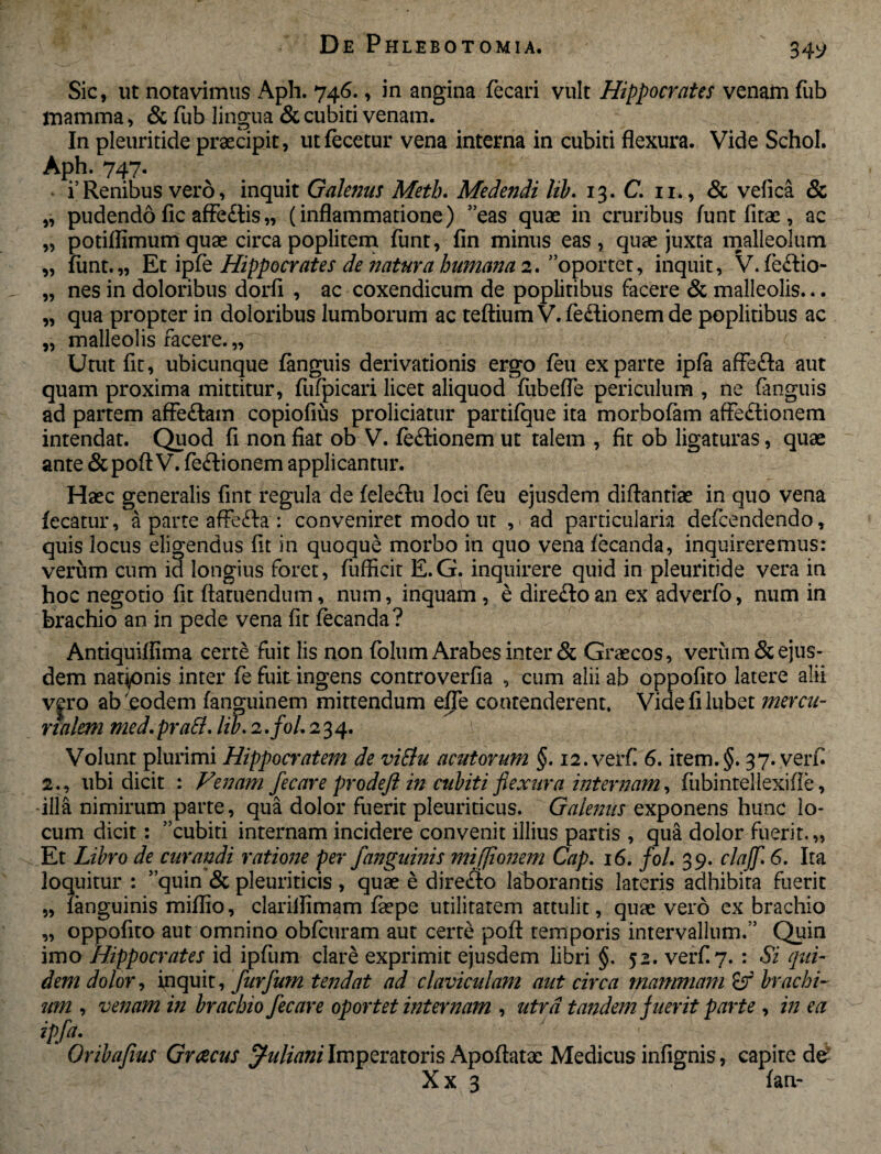 Sic, ut notavimus Aph. 746., in angina fecari vult Hippocrates venam fub mamma, & fub lingua & cubiti venam. In pleuritide praecipit, utfecetur vena interna in cubiti flexura. Vide Schol. Aph. 747. i5Renibus vero, inquit Galenus Meth. Medendi Hb. 13. C. n. , & vefica & „ pudendo fic affe&is„ (inflammatione) ”eas quae in cruribus funt fitae, ac „ potiflimum quae circa poplitem funt, fin minus eas, quae juxta malleolum „ funt.,, Et ipfe Hippocrates de natura humana 2. oportet, inquit, V. feftio- „ nes in doloribus dorfi , ac coxendicum de poplitibus facere & malleolis... „ qua propter in doloribus lumborum ac teftium V. fedionem de poplitibus ac „ malleolis facere. „ Utut fit, ubicunque fanguis derivationis ergo feu exparte ipfa affefta aut quam proxima mittitur, fufpicari licet aliquod fubefle periculum , ne fanguis ad partem affeftam copiofius proliciatur partifque ita morbofam affe£tionem intendat. Quod fi non fiat ob V. fe£tionem ut talem , fit ob ligaturas, quae ante &poft V. fe£tionem applicantur. Haec generalis fint regula de feleflu loci feu ejusdem diftantiae in quo vena fecatur, a parte affe&a : conveniret modo ut , * ad particulam defcendendo, quis locus eligendus fit in quoque morbo in quo vena fecanda, inquireremus: verum cum id longius foret, fufficit E. G. inquirere quid in pleuritide vera in hoc negotio fit ftaruendum, num, inquam , e direftoan ex adverfo, num in brachio an in pede vena fit fecanda? Antiquiflima certe fuit lis non folum Arabes inter & Graecos, verum & ejus¬ dem nationis inter fe fuit ingens controverfia , cum alii ab oppofito latere alii v^ro abnodem fanguinem mittendum effe contenderent. Videfilubet mercu¬ rialem med. prati, lib. 2./0/. 234. Volunt plurimi Hippocratem de viElu acutorum §. i2.verf 6. item.§. 37. verf 2., ubi dicit : Venam fecare prodefi in cubiti flexura internam, fubintellexifle, illa nimirum parte, qua dolor fuerit pleuriticus. Galenus exponens hunc lo¬ cum dicit: 5 cubiti internam incidere convenit illius partis , qua dolor fuerit.,, Et Libro de curandi ratione per fanguinis mifjionem Cap. 16. /0/. 39. clajjl 6. Ita loquitur : 'quin & pleuriticis , quae e dire<fto laborantis lateris adhibita fuerit „ fanguinis miflio, clarillimam faepe utilitatem attulit, quae vero ex brachio „ oppofito aut omnino obfcuram aut certe pofl: temporis intervallum/’ Quin imo Hippocrates id ipfum clare exprimit ejusdem libri §. 52. verf.7. : Si qui¬ dem dolor, inquit, furfum tendat ad claviculam aut circa mammam &r brachi¬ um , venam in brachio fecare oportet internam , utra tandem fuerit parte , in ea ipfa. Oribafius Grcecus Juliani Imperatoris Apoftatac Medicus infignis, capite de- X x 3 fan-