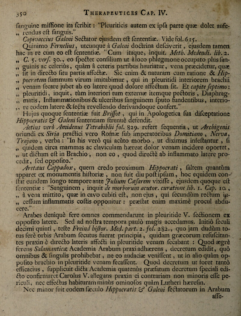 (anguine mifflone ita fcribit: Pleuriticis autem ex ip(a parte quae dolet aufe- „ rendus ed fanguis.” Capivaccius Galeni Sedator ejusdem ed (ententiae. Vide fol. 615. Quinimo Fernelius, utcunque a Galeni dodrina defciverit, ejusdem tamen hac in re cum eo ed (ententiae. Cum itaque, inquit. Meth. Medendi. lib. 2. „ C. 5. verf. 30., eo (pedet confllium ut aloco phlegmone occupato plusfan- „ guinis ac celerius, quam a ceteris partibus hauriatur, vena praecidetur, quae „ iit in diredo fitu partis affedae. Sic enim & naturam cum ratione & Hip- „ pocratem fummum virum imitabimur , qui in pleuritidi interiorem brachii „ venam (ecare jubet ab eo latere quod dolore affedum fit. Et capite feptimo: „ pleuritidi, inquit, tum interiori tum externae itemque pedoris , Diaphrag- „ matis, Inflammationibusulceribus fanguinem (puto fundentibus, interio- ,, re eodem latere &(eda revellendo derivandoque confert.” Hujus quoque fententiae fuit Brijfot, qui in Apologetica (lia difceptatione Hippocratis & Galeni (ententiam drenue defendit. Aetius vero Amidenus Tetrabiblii fol. §29. refert fequentia , ut Archigenis oriundi ex Siria pradici vero Romae fub imperatoribus Domitiano , Nerva, Trajano , verba : Tn his vero qui acuto morbo , ut diximus infedantur , fi „ quidem circa mammas ac claviculam haereat dolor venam incidere oportet, „ ut didum ed in Brachio , non eo , quod direde ab inflammato latere pro- cedit, fed oppofito.” Aretceus Cappadox, quem credo proximum Hippocrati, (altem quantum apparet ex monumentis hidoriae , non fuit diu pod ipfum, hoc equidem con- * flat eundem longo tempore ante Julium Ccefarem vixiffe , ejusdem quoque efl fententiae : Sanguinem , inquit de morborum acutor. curatione lib. 1. Cap. 10., „ a vena mittito, quae in cavo cubiti efl, non ejus , qui fecundum redum 41- „ cefliim inflammatis codis opponitur : praedat enim maxime procul abdu¬ cere.” ^ • Arabes denique fere omnes commendarunt in pleuritide V. fedionem ex oppofito latere. Sed ad nodra tempora paulo magis accedamus. Initio feculi decimi quinti, tede Freind Inflor. Med. part. 2. fol. 282., quo jam dtidum to¬ tus fere orbis Arabum (ecutus fuerat principia , quidam graecorum refiifcitan- tes praxin e diredo lateris affedi in pleuritide venam (ecabant : Quod aegr£ ferens Salamanticce,, Academia Arabum praxiadhaerens , decretum edidit, quo omnibus & Angulis prohibebat, ne eo audaciae veniflent, ut in alio quam op¬ pofito brachio in pleuritide venam (ecaflent. Quod decretum ut foret tanto efficacius , (upplicuit dida Academia quatenus praefatum decretum fpeciali edi- do confirmaret Carolus V. allegans praxin ei contrariam non minoris efle pe¬ riculi, nec eftedus habituram minus ominofos quam Lurheri haerefin. Ncc minor fuit eodem faeculo Hippocratis Galeni fedatorum in Arabum afle-