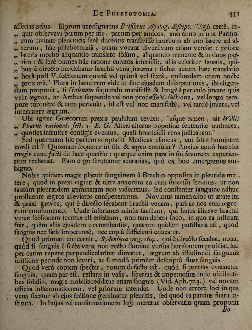 99 99 99 99 99 99 99 99 99 99 afleclas zelus. Illarum antefignanus Brifjbtus Apolog. difcept. ”Ego certe, in¬ quit obfervavi partimper me, partim per amicos, uno anno in una Parilio¬ rum civitate pleuriticis fere ducentis tranliviffe morbum ab uno latere ad al¬ terum , hac phlebotomia , quam vocant diverfivam edam vetulae : priore lateris morbo aliquando translato fblum , aliquando manente & in duos par¬ tito : & fere omnes hac ratione curatos interiiiTe, aliis celeriter lanatis, qui¬ bus e dire&o incidebatur brachii vena‘interna : fiebat autem haec translatio hora poft V. fedlionem quarta vel quinta vel fexta , quibusdam etiam no£le proxima.” Plura in hanc rem vide in fine ejusdem difceptationis , ibi eligen¬ dum proponit, fi Galenum fequendo manifefte & longe a periculo juvare quis velit aegros, an Arabes fequendo vel non prodefle V. fe&ione, vel longo tem¬ pore torquere & cum periculo , id eft vel non manifefte, vel tarde juvare, vel interimere aegrum. Ubi igitur Graecorum praxis paululum revixit, ”ufque tamen , ait Willis Pharm. rational. fett. 1. E. G. Alteri alteros oppofitae fententiae authores, quoties infauftus contigit eventus, quafi homicidii reos judicabant.” Sed quamnam hic partem adoptabit Medicus clinicus , cui falus hominum cordi eft ? Quosnam fequetur ut libi & aegro confulat? Anxius tanto haerebit magis cunx farti fit haec quaeftio : quaeque enim pars in fui favorem experien¬ tiam reclamat. Eam ergo fcrutemur acuratius, quo ex hoc emergamus am¬ biguo. Nobis quidem magis placuit fanguinem a Brachio oppofito in pieuride mit. tere * quod in praxi viginti & ultra annorum eo cum fiiccelTu fecimus, ut non tantum pleuritidem geminatam non viderimus, fed conftanter (anguine adhuc profluente aegros alleviatos confpexerimus. Novimus tamen alios ut aetate ita & pr4xi graves, qui e direfto lecabant brachii venam, pari ac nos cum aegre- rum emolumento. Unde inferimus minus fauftum , qui hujus illiusve brachii venae fe&ionem lecutus eft: effe&um, non tam deberi loco, in quo ea inftituta fuit, quam aliis ejusdem circumflandis, quarum quidem potiffima eft, quod fanguis nec latis impetuose, nec copia diffidenti educatur. Quod primum enneernit, Sydenham pag. 164. , qui e direflo fecabat, notat, quod fi fanguis e fe<fta vena non refto flumine verfus horilontem profiliat, led per cutim repens perpendiculariter dimanet, aegrum ab iftiufmodi fanguinis miflione perinde non levari, ac fi modo primum deferipto fluat fanguis. Quod vero copiam fpeftat, notum defacto eft, quod fi parcius evacuetur fanguis, quam par eft, reflans in vafis , liberius & impetuofius inde ofcillanti- busfolidis, magis mobilis redditus etiam fanguis (Vid. Aph.723.) vel novam efficiat inflammationem, vel priorem intendat. Unde non errore loci in qua vena fecatur ab ejus fe£Hone geminatur pleuritis, fed quod ea parcius fuerit in¬ ftituta. In hujus rei confirmationem legi meretur obfervatio quam proponit