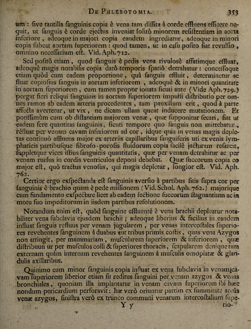 iim : five tantilla (anguinis copia e vena tam diffit-a a corde effluens efficere ne¬ quit, ut (anguis e corde ejectus inveniat (olito minorem refiftcntiam in aorta inferiore, adeoque in majori copia eandem ingrediatur, adeoque in minori copia (abeat aortam (uperiorem : quod tamen, ut in c-4(u polito fiat revulfio f omnino neceffarium e(t. Vid. Aph.712. Sed pofito etiam, quod (anguis e pedis vena rivulosS affatimque effluat, adeoque magis notabilis copia dato temporis fipatio detrahatur : concefloque etiam quod cum eadem proportione, qua fenguis effluit, determinetur ac fluat copiofius (anguis in aortam inferiorem , adeoque & in minori quantitate in aortam (uperiorem , cum tamenpropor ionata ficuti ante (Vide Aph.729.) pergat fieri reliqui (anguinis in aortam (uperiorem impulfi diftributio per om¬ nes ramos ab eadem arteria procedentes , tam pauxillum erit, quod a parte affe£la avertetur, ut vix, ne dicam ullam queat inducere mutationem. Et poriffimum cum ob diftandam majorem venae , quae fupponitur fecari, fiat ut eadem fere quantitas (anguinis, ficuti tempore quo (anguis non mittebatur* refluat per venam cavam inferiorem ad cor , idque quia in venas magis deple¬ tas continuo affluens major ex arteriis capillaribus (anguiferis uti ex venis lym¬ phaticis partihufque fibro(o - porofis fluidorum copia facile jafturam refercit* fuppletque vices ifiius (anguinis quantitatis, quae per venam detrahitur ac per venam rurfus in cordis ventriculos deponi debebat. Quae fuccorum copia eo major eft, quo tra&us venofus, qui magis depletur , longior eft. Vid. Apffl 762. Certior ergo exfpe£tanda eft fengumis averfio a partibus (iris fiipra cor per (anguinis e brachio quam e pede mifflonem (Vid.SchoL Aph. 762.) majoriquc cum fundamento exfpe£!are licet ab eadem feflione fuccorum (iagnantium ac in motu fuo impeditorum in iisdem partibus refolutionem. Notandum enim eft, quod fenguine effluente e vena brachii depleatur nota¬ biliter vena (iibclavia ejusdem brachii; adeoque liberius & facilius in eandem influat fenguis refluus per venam jugularem , per venas intercoltales fuperio- res revehentes fenguinem a duabus aut tribus primis coftis, quas vena Azygos non attingit, per mammariam , mufciilarem (uperiorem & inferiorem , quae diftribuun ur per muficulos colli & (iiperiores thoracis, (capularem denique tam externam quam internam revehentes (anguinem a mufculis omoplatae & glan¬ dulis axillaribus. Quinimo cum minor (anguinis copia influat ex vena (ubclavia in vcnamjca- vam (uperiorem liberior etiam fit reditus - (anguini per venam azygos & ven as bronchiales, quoniam illa implantatur in venam cavam (uperiorem ibi haec nondum pericardium perforavit: hae vero oriuntur parti in ex (ummitate arcus venae azygos, finiftra vero ex trunco communi venarum intercoftalium fupe- Y y rio-