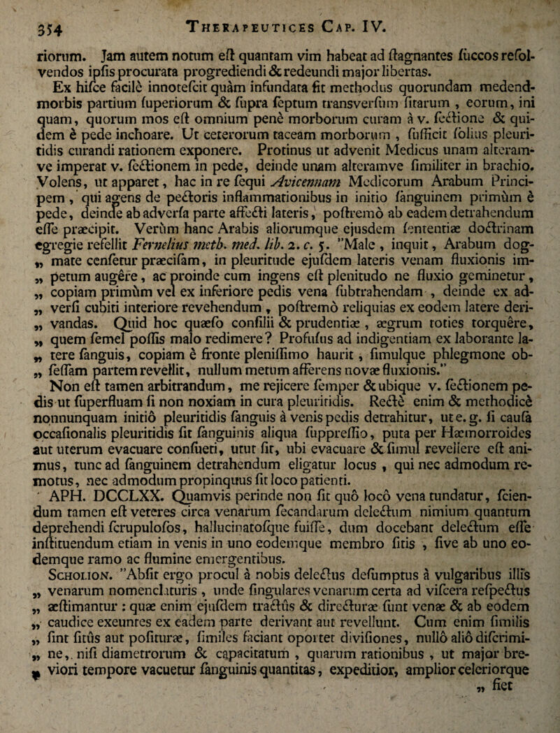 riorum. Jam autem notum eft quantam vim habeat ad ftagnantes fiiccos refol- vendos ipfis procurata progrediendi & redeundi major libertas. Ex hifce facile innotefcit quam infundata fit methodus quorundam medend- morbis partium fuperiorum & fiipra feptum rransverfum fitarum , eorum, ini quam, quorum mos eft omnium pene morborum curam a v. feftione & qui¬ dem e pede inchoare. Ut ceterorum taceam morborum , fufficir folias pleuri- tidis curandi rationem exponere. Protinus ut advenit Medicus unam alteram- ve imperat v. fe£tionem in pede, deinde unam alteramve fimiliter in brachio. Volens, ut apparet, hac in re fequi Avicennam Medicorum Arabum Princi¬ pem , qui agens de pe&oris inflammationibus in initio fanguinem primum e pede, deinde abadverfa parte aftedti lateris, poftremd ab eadem detrahendum efle praecipit. Verum hanc Arabis aliorumque ejusdem fententiae doftrinam egregie refellit Fernelius metb. med. lib. 2. c. 5. ”Male , inquit, Arabum dog- „ mate cenfetur praecifam, in pleuritude ejufdem lateris venam fluxionis im- „ petum augere, ac proinde cum ingens eft plenitudo ne fluxio geminetur, „ copiam primftm vel ex inferiore pedis vena fubtrahendam , deinde ex ad- ,, verfi cubiti interiore revehendum , poftremo reliquias ex eodem latere deri- „ vandas. Quid hoc quaefo confilii & prudentiae , aegrum toties torquere, M quem femel poflis malo redimere? Profufus ad indigentiam ex laborante la- „ tere fanguis, copiam e fronte pleniflimo haurit, fimulque phlegmone ob- ,, feflam partem revellit, nullum metum afferens novae fluxionis.” Non eft tamen arbitrandum, me rejicere femper & ubique v. fe&ionem pe¬ dis ut fuperfluam fi non noxiam in cura pleuritidis. Refle enim & methodici nonnunquam initio pleuritidis fanguis a venis pecus detrahitur, ute.g. fi caufa occafionalis pleuritidis fit fanguinis aliqua fuppreflio, puta per Haemorroides aut uterum evacuare confiteri, utut fit, ubi evacuare &fimul revellere eft ani¬ mus, tunc ad fanguinem detrahendum eligatur locus, qui nec admodum re¬ motus , nec admodum propinquus fit loco patienti. ' APH. DCCLXX. Quamvis perinde non fit quo k>co vena tundatur, fcien- dum tamen eft veteres circa venarum fecandarum dele&um nimium quantum deprehendi fcrupulofos, hallucinatofque fuifle, dum docebant deleftum efle inftituendum etiam in venis in uno eodemque membro fitis , five ab uno eo- demque ramo ac flumine emergentibus. Schoi.ion. ”Abfit ergo procul a nobis delemus defumptus a vulgaribus illis „ venarum nomenclaturis , unde lingulares venarum certa ad vifcera refpe&us „ aeftimantur ; quae enim ejufdem tra&us & direflurae funt venae & ab eodem ,, caudice exeuntes ex eadem parte derivant aut revellunt. Cum enim fimilis „ fint fitus aut pofiturae, fimiles faciant oportet divifiones, nullo alio diferimi- „ ne,, nifi diametrorum & capacitatum , quarum rationibus , ut major bre- ^ viori tempore vacuetur fanguinis quantitas, expeditior, amplior celeriorque ■ ■ * „ fiet