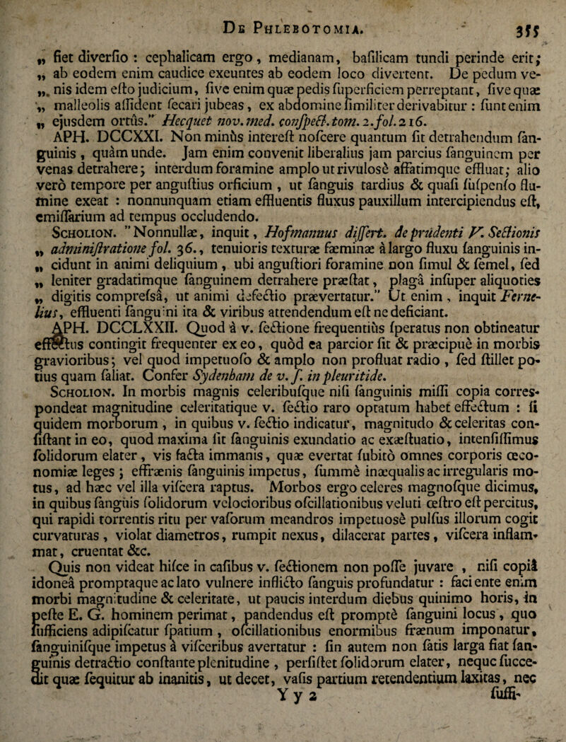 n w n fiet diverfio : cephalicam ergo, medianam, bafilicam tundi perinde erit; ,, ab eodem enim caudice exeuntes ab eodem loco divertent. De pedum ve- nis idem edo judicium, five enim quas pedis fuperficiem perreptant, fi ve quae „ malleolis allident fecari jubeas, ex abdominefimiliter derivabitur : funtenim f, ejusdem ortus. Hecquet nov. med. conJpeB. tom. i.fol. 216. APH. DCCXXI. Non mintis intereft nofcere quantum fit detrahendum (an¬ guinis , quam unde. Jam enim convenit liberalius jam parcius (anguincm per venas detrahere; interdum foramine amplo utrivulose affatimque effluat; alio vero tempore per anguftius orficium , ut (anguis tardius & quafi (ii(pen(o flu¬ mine exeat : nonnunquam etiam effluentis fluxus pauxillum intercipiendus eft, cmiflarium ad tempus occludendo. Scholion. Nonnullae, inquit, Hofmannus differt, de prudenti V. Seftionis „ adminiftratioiie fol. 36., tenuioris texturae feminae a largo fluxu (anguinis in¬ cidunt in animi deliquium , ubi anguftiori foramine non fimul & (emel, (ed leniter gradatimque (anguinem detrahere praedat, plaga inluper aliquoties digitis comprefsa, ut animi defectio praevertatur. Ut enim , inquit Fer ne- Uus, effluenti (anguini ita & viribus attendendum eff ne deficiant. AlPH. DCCLXXII. Quod a v. (e£tione frequentius (peratus non obtineatur effectus contingit frequenter ex eo, quod ea parcior fit & praecipue in morbis gravioribus; vel quod impetuofo & amplo non profluat radio , fed ftillet po- tius quam (aliat. Confer Sydenham de v.f. in pleuritide. Scholion. In morbis magnis celeributque nifi (anguinis mifli copia corres* pondeat magnitudine celeritatique v. (eflio raro optatum habet effe&um : fi quidem morborum , in quibus v. fe£tio indicatur, magnitudo & celeritas con¬ fidant in eo, quod maxima fit (anguinis exundatio ac exaeduatio, intenfiflimus (olidorum elater, vis fa£ta immanis, quae evertat (ubito omnes corporis oeco¬ nomiae leges ; effraenis (anguinis impetus, (umrne inaequalis ac irregularis mo¬ tus , ad haec vel illa vi(cera raptus. Morbos ergo celeres magnofque dicimus, in quibus (anguis (olidorum velocioribus ofcillationibus veluti cedro ed percitus, qui rapidi torrentis ritu per vaforum meandros impetuose pulfus illorum cogit curvaturas , violat diametros, rumpit nexus, dilacerat partes, vifcera inflam- mat, cruentat &c. Quis non videat hi(ce in cafibus v. (e&ionem non pofle juvare , nifi copii idonea promptaqueaclato vulnere inflicto (anguis profundatur : faciente enim morbi magnitudine & celeritate, ut paucis interdum diebus quinimo horis, in !>efle E. G. hominem perimat, pandendus ed prompte (anguini locus, quo ufficiens adipffcatur (parium , ofcillationibus enormibus fraenum imponatur, (anguinilque impetus a vi(ceribus avertatur : fin autem non (aris larga fiat (an- gufnis detraftio condanteplenitudine , perfidet (olidorum elater, nequcfucce- dit quae (equitur ab inanitis, ut decet, vafis partium retendentium laxitas, nec Yya fu(H-