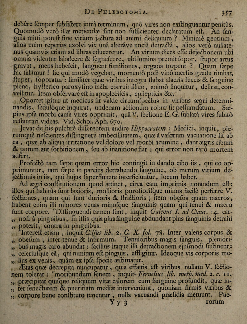 debere femper (ubfiftere intra terminum, quo vires non exftinguantur penitus. Quomodo vero illae metiendae fint non fufficienter declaratum eft. An (an¬ guis mitti poteft fine virium jactura ad animi deliquium ? Minime gentium , alios enim reperias exolvi vix una alterave uncia detrafla , alios vero nullate¬ nus quamvis etiam ad libras educeretur. An virium dices effe deje£lioncm ubi omnia videntur labafcere & fegnefcere, ubi lumina premit fopor, (lupor artus gravat, mens hebefcit, languent funetio nes, organa torpent ? Quam faepe hic fallimur ! fic qui modo vegebat, momento poli vino merdis gradu titubat, ftupet, foporatur : fimiliter quae viribus integra (labat alacris (iiccis & (anguine plena, hyiterico paroxyfmo tafta corruit illico, animo linquitur, delirat,con¬ vellitur. Item obfervare eft in apoplecticis, epilepticis &c. Oportet igitur ut medicus fit valde circumfpeclus in viribus aegri determi¬ nandis, (eduloque inquirat, undenam aftionum robur fit pedumdatum. Sae¬ pius ipfa morbi caufa vires opprimit, qua V. fectione E. G.fublata vires fubito reftaurari videas. Vid.Schol. Aph. 670. Juvat de his pulchre differentem audire Hippocratem : Medici, inquit, ple¬ rumque nefcientes diftinguere imbecillitatem, quaeavafarum vacuatione fit ab ea , quae ab aliqua irritatione vel dolore vel morbi acumine , dant aegris cibum & potum aut forbitionem , (eu ab inanitione fiat : qui error non raro mortem adrert. Profe£lo tam faepe quam error hic contingit in dando cibo iis , qui eo op¬ primuntur, tam faepe in parcius detrahendo (anguine, ob metum virium de- jetlionis in iis, qui hujus liiperfiuitate interficiuntur, locum habet. Ad aegri conflitutionem quod attinet, circa eam imprimis notandum eft: illos qui habitus fimt laxioris, mollioris porofiorifque minus facile perferre V. fe£liones, quam qui (unt durioris & ftriftioris ; item obefos quam macros, habent enim illi minores venas minufque (anguinis quam qui tenui Sc macro (unt corpore. *Diftinguendi tamen (unt, inquit Galenus L ad Clane. ^4. car- „ nofi a pinguibus, in iftis quia plus (anguine abdundant plus fanguinis detrahi „ poterit, contra in pinguibus. ”Intereft etiam , inquit Celfus lih. 2. C. X. fol. 78. Inter valens corpus & „ obefiim , inter tenue & infirmum. Tenuioribus magis (anguis, pleniori- „ bus magis caro abundat: facilius itaque illi detra&ionem ejufmodi fiiftinenn „ celeriufque ea, qui nimium eft pinguis, affligitur. Ideoque vis corporis me- „ lius ex venis, quam ex ipfa (pecie aeftimatur. TEtas quae decrepita nuncupatur, quia effaetis eft viribus nullam V. fe<ftio- nem tolerat: 5,moribundum fenem , inquit^ Fernelius lib, metb. med» 2. c. 11. „ praecipitat quifque reliquum vitae calorem cum (anguine profundit, quae m- „ ter fene&utem & pueritiam mediae interveniunt, quoniam firmis viribus & „ corpore bene conflituto tenentur , nulla vacuandi praefidia metuunt. Pue- Y y 3 * - rorum