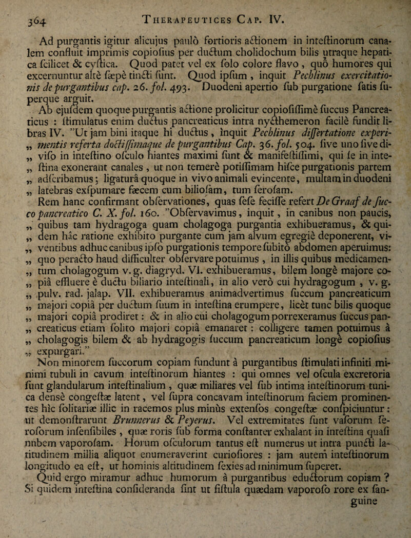 Ad purgantis igitur alicujus paulo fortioris a£tionem in inteftinorum cana¬ lem confluit imprimis copiofius per du&um cholidochum bilis utraque hepati¬ ca fcilicet & cyftica. Quod patet vel ex folo colore flavo , quo humores qui excernuntur alte faepe tincti fiint. Quod ipfum , inquit Pecblinus exercitatio- ?iis de purgantibus cap. 26. fol. 493. Duodeni apertio fiib purgatione fatis fu- perque arguit. Ab ejufaem quoque purgantis actione prolicitur copiofiffime fiiccus Pancrea¬ ticus : ftimulatus enim ductus pancreaticus intra ny&hemeron facile fundit li¬ bras IV. ”Ut jam bini itaque hi du£tus, Inquit Pechlmus dijjertatione experi- „ mentis referta doctifjimaque de purgantibus Cap. 3 6. fol. 504. live unofivedi- „ vifo in inteftino ofculo hiantes maximi fiint & manifeftiffimi, qui fe in inte- „ ftina exonerant canales , ut non temere potiflimam hifce purgationis partem „ adfcribamus; ligatura quoque in vivo animali evincente, multam in duodeni „ latebras exfpumare faecem cum biliofam, tum ferofam. Rem hanc confirmant obfervationes, quas fefe fecifte refert DeGraaf de fuc- copancreatico C. X.fol. 160. ”Obfervavimus, inquit, in canibus non paucis, „ quibus tam hydragoga quam cholagoga purgantia exhibueramus, &qui- „ dem hac ratione exhibito purgante cum jam alvum egregie deponerent, vi- „ ventibus adhuc canibus ipfo purgationis tempore fubito abdomen aperuimus: „ quo perafto haud difficulter obfervare potuimus , in illis quibus medicamen- „ tum cholagogum v. g. diagryd. VI. exhibueramus, bilem longe majore co- „ pia effluere e ductu biliario inteftinali, in alio vero cui hydragogum , v. g. „ pulv. rad. jalap. VII. exhibueramus animadvertimus fuccum pancreaticum „ majori copia per ductum fiium in inteflina erumpere, licet tunc bilis quoque „ majori copia prodiret: & in alio cui cholagogum porrexeramus fiiccus pan- „ creaticus etiam folito majori copia emanaret: colligere tamen potuimus a „ cholagogis bilem & ab hydragogis fuccum pancreaticum longe copiofius „ expurgari.” Non minorem fiiccorum copiam fundunt a purgantibus ftimulati infiniti mi¬ nimi tubuli in cavum inteftinorum hiantes : qui omnes vel ofcula excretoria fiint glandularum inteftinalium , quae miliares vel fiib intima inteftinorum tuni¬ ca dense congeftae latent, vel fiipra concavam inteftinorum faciem prominen¬ tes hic folitariae illic in racemos plus minus extenfos congeftae confpiciuntur: ut demonftrarunt Brunnerus & Peyerus. Vel extremitates fiint vaforum fe- roforum infenfibiles , quae roris fiib forma conftanter exhalant in inteftina qiiafi nubem vaporofam. Horum ofculorum tantus eft numerus ut intra puncti la¬ titudinem millia aliquot enumeraverint curiofiores : jam autem inteftinorum longitudo ea eft, ut hominis altitudinem fexies ad minimum fiiperer. Quid ergo miramur adhuc humorum a purgantibus edu&orum copiam ? Si quidem inteftina confideranda fint ut fiftula quaedam vaporofo rore ex fan- ' guine
