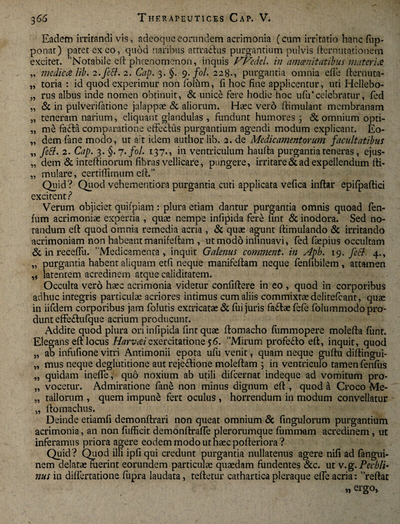 Eadetn irritandi vis, adeoqueeorundem acrimonia (cum irritatio hanc fup- ponat) patet exeo, quod naribus attraftus purgantium pulvis fternutationem exciter. Notabile eft phcenomenon, inquis VVedeL in amcenitatibus materia „ medica lib, 2,feB, 2. Cap. 3. §. 9. foL 2280 purgantia omnia efie fternuta- „ toria : id quod experimur non folum, fi hoc fine applicentur, uti Hellebo- „ rus albus inde nomen obtinuit, & unice fere hodie hoc ufu‘celebratur, fed „ & in pulverifatione jalappae & aliorum. Haec vero ftimulant membranam „ teneram narium, eliquant glandulas , fundunt humores ; & omnium opti- „ me fa£la comparatione effetdus purgantium agendi modum explicant. Eo- „ dem fane modo, ut ait idem author lib. 2. de Medicamentorum facultatibus „ feci. 2. Cap. 3. §. 7'fol. 137., in ventriculum haufta purgantia teneras, ejus- „ dem & inteftinorum fibras vellicare, pungere, irritare & ad expellendum fti- „ mulare, certiffimum eft.” Quid? Quod vehementiora purgantia cuti applicata vefica inftar epifpaftici excitent ? Verum objiciet quifpiam: plura etiam dantur purgantia omnis quoad fen- fum acrimoniae expertia , quae nempe infipida fere lint & inodora. Sed no¬ tandum eft quod omnia remedia acria , & quae agunt ftimulando & irritando acrimoniam non habeant manifeftam , utmodoinfinuavi, fed faepius occultam & in recefiii. Medicamenta, inquit Galenus comment. in Apb. 19. feci. 4., „ purgantia habent aliquam etfi neque manifeftam neque fenfibilem , attamen ,f latentem acredinem atque caliditatem. Occulta vero haec acrimonia videtur confiftere in eo , quod in corporibus adhuc integris particulae acriores intimus cum aliis commixtae delitefcant, quae in iifdem corporibus jam folutis extricatae & fui juris fa&ae fefe folummodopro- dunt effe£lufque acrium producunt. Addite quod plura ori infipida fintquae ftomacho fiimmopere molefta fiint. Elegans eft locus Harvaiexercitatione 56. AMirum profe£to eft, inquit, quod „ ab infufione vitri Antimonii epota ufu venit, quam neque guftu diftingui- „ mus neque deglutitione aut rejeflione moleftam \ in ventriculo tamen fenfiis „ quidam inefle, quo noxium ab utili difcernat indeque ad vomitum pro- „ vocetur. Admiratione fane non minus dignum eft , quod a Croco Me- „ tallorum , quem impune fert oculus, horrendum in modum convellatur „ ftomachus. Deinde etiamfi demonftrari non queat omnium & fingulorum purgantium acrimonia, an non fiifficit demonftraffe plerorumque fummam acredinem, ut inferamus priora agere eodem modo ut haec pofteriora^ Quid? Quod illi ipfiqui credunt purgantia nullatenus agere nifi ad fangui- nem delatae fuerint eorundem particulae quaedam fundentes &c. ut v. g. Pecbli- 72us in diftertatione fupra laudata, teftetur cathartica pleraque efle acria: reftat » ergo.