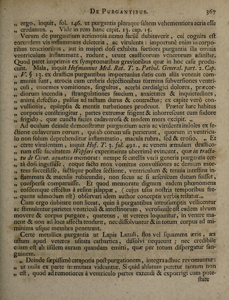 „ ergo, inquit, fol. 146. ut purgantia pleraque (altem vehementiora acria effe „ credamus. „ Vide in rem hanc capit. 13. cap. 15. Verum de purgantium acrimonia nemo facile dubitaverit, cui cognita eft eorundem vis inflammans deleteria , ac virulenta : importune enim in corpo¬ ribus tenerioribus , aut in majori dofi exhibita fortiora purgantia illa omnia ventriculum inflammant, rodunt, urunt caufticorum venerorum adinftar. Quod patet imprimis ex fymptomatibus gravioribus quae in hoc cafii produ¬ cunt. Mala, inquitHofmannus Mcd. Rat. T. z.Pathol. General. part. 2. Cap. „ V* § l3' ex drafticis purgantibus importunius datis cum aliis venenis com- „ munia funt, atrocia cum crebris dejectionibus tormina fubverfiones ventri- culi, enormes vomitiones, fingultus, acerbi cardialgici dolores, praecor- „ diorum incendia , ftrangulationes faucium , anxietates & inquietudines, „ animi defeftio, pulfus adraCtum durus & contraCtus; ex capite vero con- „ vulfionis, epilepfia & mentis turbationes prodeuut. Praeter haec habitus „ corporis conftringitur , partes extremae frigent & inhorrefeunt cum fiidore „ frigido , quae cunCta facies cadaverofa & tandem mors excipit. „ Ad oculum deinde demonftratur purgantium acris ac virulenta indoles ex fe- ftione cadaverum eorum , qui ab eorum ufu perierunt, quorum inventricu- lo non folum deprehenditur inflammatio, macula rubra, (ed&eroiio. „ Et „ certe virulentam , inquit Hof. T3. fol. 491., ac veneni aemulam draftico- „ rum effe facultatem JVepferi experimenta uberrime evincunt, quazin trafta- „ tu de Cicut. aquatica memorat: nempe fecatellis varii generis purgantia cer- „ ta dofi ingeliifle , eoque facto mox vomitus convulfiones ac demum mor- „ tem fucceflifte, faCtaque poftea feftione, ventriculum & tenuia inteftina in- *, flammata & maculis rubicundis, non fecus ac fi arfenicum datum fuiflet, „ confperfa comparuifle. Et quod memoratu dignum eadem pheenomena „ eofdemque effe&us a relina jalappae , ( cujus ufiis noftris temporibus fre- „ quens admodum eft) obfervari idem author conceptis verbis teftatur.,, Cum ergo dubitare non liceat, quin a purgantibus introiumptis vellicentur ac ftimulentur parietes ventriculi & inteftinorum , veroflmileeft eadem alvum movere & corpus purgare , quatenus , ut veteres loquuntur, in ventre ma¬ nent & non ad loca affecta tendunt, nec diffolvuntur &in totum corpus ad mi- minima ufque membra penetrant. Certe metallica purgantia ut Lapis Lazuli, flos vel fquamma aeris , aes uftum apud veteres ufitata cathartica, difiolvi nequeunt ; nec credibile edam eft ab iifdem auram quandam emitti, quae per totum difpergatur fan- guinem. „ Deinde fepiflimecatapotia poftpurgationem, integraadhuc revomuntur: „ ut nulla ex parte immutata videantur. Si quid ablatum putetur tantum non „ eft , quod ad remotiores a ventriculo partes extendi & exporrigi cum pote- ftate