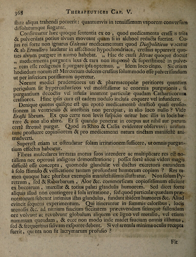 {fote aliqua trahendi potuerit: quantumvis in tenuiffimum vaporem converfiim diiTo lutum que fingatur. Confirmatur haec quoque fententia ex eo , quod medicamenta crafii is trita & pulverifata potius alvum moveant quam ii in alchool redafta fuerint. Cu¬ jus rei forte non ignarus Galenus medicamentum quod Diafpoliticon vocatur & ab iEtmullero laudatur in affe£lione hypochondriaca, creilius apparavit quo¬ ties alvum purgare in animo habebat. „ Hac de caufa Mezue quoque docuit „ medicamenta purgantia laxa & rara non impense & fiiperftitiose in pulve* „ rem efle redigenda fi purgare ipfa optemus. „ Idem loco citato. Sic etiam hodiedum notum eft Mercurium dulcem craffius folummodo efle pulverifandum ut per inferiora potiffimum operetur. Norunt medici prudentiores uti & pharmacopolae peritiores quantum periculum fit hypercatharleos vel moiiftfifimae ac enormis purgationis , fi purgantium deco&is vel infufis innatent particulas quadam Catharticorunt cralliores. Hinc iplis cura eft eadem nodulo inclufa coquere vel infundere. Denique quotus quifque eft qui epoto medicamento draftico quali erofio- fionem in ventriculo & inteftinis non percipiat, in alio loco nullo ? Vide Erafti librum. Ex quo certe non levis fufpicio oritur hoc illis in locis hae¬ rere & non alio abire. Et fi quando penetrat in corpus aut nihil aut parum certje ftrenue purgat. Quod in Rheo & Caflia evidenter obfervavi: urinam tunc profluere copioftorem & pro medicamenti natura tin&am manifefte ani¬ madverti. Supereft etiam ut oftendanir folam irritationem fufficere, ut omnis purgan¬ tium effetius habeatur. Fibras mufculares‘irritatas motus fuos intendere ac multiplicare res eft no* tiflima nec operosa indigens demonftratione ; poflet forte alicui videri magis difficile efle conceptu, quomodo glandulae vel dudlus excretorii earundem a folo ftimulo & vellicatione tantam profundant humorum copiam ? Res ta¬ men quoque haec pluribus exemplis manifeftiffimisilluftratur. NonfolumPy- retrum , fed & Rabarbarum , Aloe &c. commorficata copiofilfimum eliciunt ex buccarum , maxillae & totius palati glandulis humorem. Sed dicet forte aliquis illud non contingere a fola irritatione, fed quod particulae quaedam prae¬ notatorum fiubeant intimius iftas glandulas, fundant ibidem humores &c. Aliud evincit fequens experimentum. Qui itinerantur in fiimmis caloribus , locis arenofis &c. ad nimiam faucium ficcitatem praecavendam fitimque fallendam ore volvunt ac revolvunt globulum aliquem ex ligno vel metallo, vel etiam nummum quendam , & ecce non modo inde madet faucium omnis ifthmus , fed & frequentius faiivam exfpuere debent. Si vel arenula minima oculis recepta fUerit, qiu nta non fit lacrymarum profufio ? Fit
