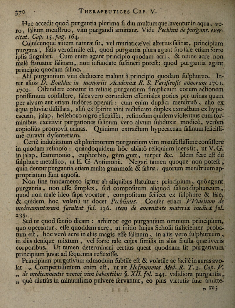 37° - Huc accedit quod purgantia plurima fi diu multumque laventur in aqua, ve¬ ro , felium menftruo, vim purgandi amittant. Vide Pecblini de purgant, exer¬ citat. Cap. 15. pag. 164. Cujufcunque autem naturae fit, vel muriaticae Vel alterius felinae, principium purgans , fatis verofimile eft, quod purgantia plura agant fiuofele etiam forte ipfis lingulari; Cum enim agant principio quodam acri, & omne acre non male ftatuatur felinam, non infundate fuftineri poteft: quod purgantia agant principio quodam felino. Alii purgantium vim deducere malunt a principio quodam fulphureo. In¬ ter alios D. Boulduc in memoriis Academiae R. S. Parijienfis annorum 170 r. 1702. Oftendere conatur in relinis purgantium fimplicium eorum a<ftionem potiffimum conliftere, feles vero eorundem eftentiales potius per urinas quam per alvum aut etiam fudores operari : cum enim duplici menftruo , alio ex aqua pluviae diftillata, alio ex fpiritu vini reclificato duplex extra&um exhype- cacuan, jalap, hellehoro nigro elicuiftet, refinofiim quidem violentius cum tor¬ minibus excitavit purgationes felinum vero alvum ftibduxit modice, verum copiofius promovit urinas. Quinimo extraftum hypecacuan felinum felicifli- me curavit dyfenteriam. Certe indubitatum eft plurimorum purgantium vim manifeftiftime conliftere in quodam refinofo : quandoquidem hoc ablato reliquium iners fit, ut V. G. in jalap, fcammonio , euphorbio, gumgutt, turpet &c. Idem fere eft de fulphure metallico, ut E. G. Anrimonii. Negari tamen quoque non poteft , quin dentur purgantia etiam multa gummofe & felina; quorum menftruum ap- propriatum fiint aquofe. Non fine fundamento igitur ab aliquibus ftatuitur: principium, quo agunt purgantia , non efle fimplex, fed compofitum aliquod felino-fuphureum, quod non male ideo fepa vocatur , compofitum fcilicet ex fulphure & fele, & quidem hoc volatili ut docet Pecbiinus. Confer etiam Widelium de medicamentorum facultat fol. 136. item de amoenitate materiae medicae foL 235* Sed ut quod fentio dicam : arbitror ego purgantium omnium principium, quo operantur, efle quoddam acre, ut initio hujus Scholii fufficiemer proba¬ tum eft , hoc vero acre in aliis magis efle felinum , in aliis vero fulphureum , in aliis denique mixtum , vel forte tale cujus fimilis in aliis frufta quae liveris corporibus.. Ut tamen determinari certius queat quodnam fit purgativum principium juvat ad lequentia reflexifle. Principium purgativum admodum fubtile eft & volatile ae facile in auras avo¬ lat „ Compertiliimum enim eft, ut ait Hofmannus Med. R. T. 2. Cap. „ de medicamentis vene?ii vim habentibus §. XII. fol. 245. validiora purgantia, „ quo diutius in minutilfimo pulvere fervantur, eo plus virtutis luae amitte^ » re 3