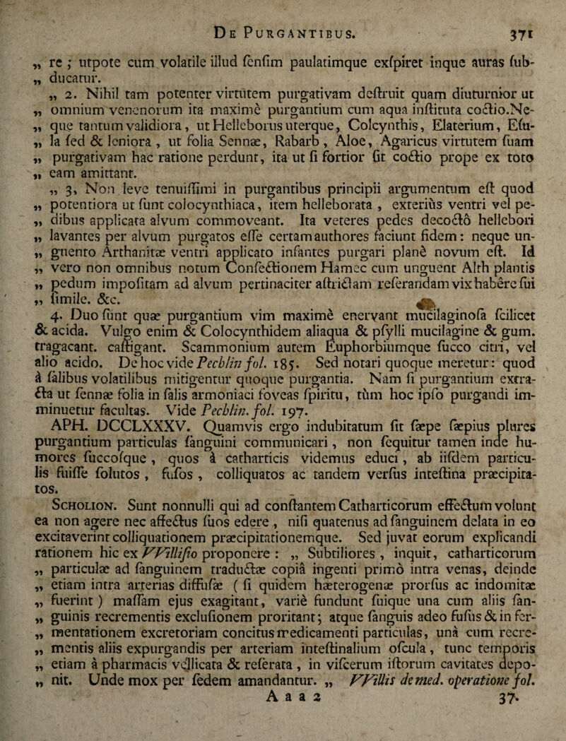 n n 11 9» 11 11 11 11 11 37* re ; utpote cum volatile illud fenfim paulatimque exfpiret inque auras fub- ducatur. „ 2. Nihil tam potenter virtutem purgativam deflruit quam diuturnior ut omnium venenorum ita maxime purgantium cum aqua inftituta coctio.Ne¬ que tantum validiora, ut Helleborus uterque, Colcynthis, Elaterium, E(u- la (ed & leniora , ut folia Sennse, Rabarb , Aloe, Agaricus virtutem fuam purgativam hac ratione perdunt, ita ut fi fortior fit coftio prope ex toto eam amittant. „ 3, Non leve tenuiffimi in purgantibus principii argumentum efl quod potentiora ut funt colocynthiaca, item helleborata , exterius ventri vel pe¬ dibus applicata alvum commoveant. Ita veteres pedes deco£lo helieboii „ lavantes per alvum purgatos effe certamauthores faciunt fidem: neque un~ „ gnento Arthanitae ventri applicato infantes purgari plan& novum efl. Id „ vero non omnibus notum Confe£lionem Hamec cum unguent Alth plantis „ pedum impolitam ad alvum pertinaciter aftri£lam referandam vix habere fui „ limile. &c. ^ 4. Duo funt quae purgantium vim maxime enervant mucilaginofe fcilicet & acida. Vulgo enim <5c Colocynthidem aliaqua & pfylli mucilagine & gum. tragacant. cafligant. Scammonium autem Euphorbiumque (iicco citri, vel alio acido. De hoc vide Pechlin fol. 185. Sed notari quoque meretur: quod & felibus volatilibus mitigentur quoque purgantia. Nam fi purgantium extra- £ta ut fennae folia in felis armoniaci foveas fpiritu, tum hoc ipfo purgandi im¬ minuetur facultas. Vide Pecblm. fol. 197. APH. DCCLXXXV. Quamvis ergo indubitatum fit faepe feepius plures purgantium particulas (anguini communicari, non (equitur tamen inde hu¬ mores fuccofque , quos i catharticis videmus educi, ab iifclem particu¬ lis fuiffe folutos , fufos , colliquatos ac tandem verius inteflina praecipita¬ tos. Scholion. Sunt nonnulli qui ad conflantem Catharficorum effe£tum volunt, ea non agere nec affe&us fiios edere , nili quatenus adfenguinem delata in eo excitaverint colliquationem praecipitationemque. Sed juvat eorum explicandi rationem hic ex Willifto proponere : „ Subtiliores, inquit, catharticorum particulae ad fenguinem tradu£lae copia ingenti primo intra venas, deinde etiam intra arterias diffufee ( fi quidem haeterogenae prorfus ac indomitae fuerint) maflam ejus exagitant, varie fundunt fuique una cum aliis fen- guinis recrementis exclufionem proritant; atque fenguis adeo fu fu s & in fer- mentationem excretoriam concitus medicamenti particulas, una cum recre¬ mentis aliis expurgandis per arteriam inteflinalium ofcula, tunc temporis etiam a pharmacis vellicata & referata , in vifcerum iftorum cavitates depo¬ nit. Unde mox per (edem amandantur. „ VFiUis de med. operatione fol. 95 11 11 11 11 11 11