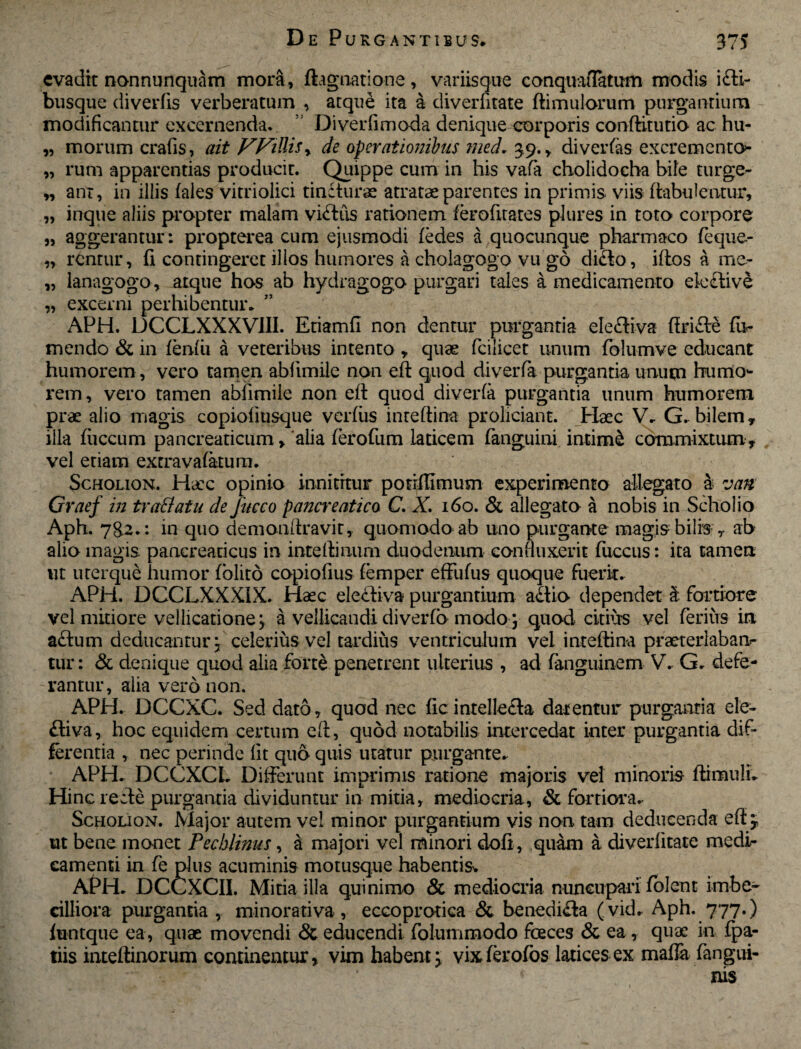evadit nonnunquam mora, ftagnatione, variisque conquaffatum modis i£li- busque diverfis verberatum , atque ita a diverlitate dimulorum purgantium modificantur excernenda. ’ Diverfimoda denique corporis conditutio ac hu- „ morum crafis, ait VVidiSy de operationibus med. 39., di ver fas excremento- „ rum apparentias producit. Quippe cum in his vafa cholidocha bile turge- „ ant, in illis (ales vitriolici tincturae atratae parentes in primis viis dabufentur, „ inque aliis propter malam viftus rationem ferofitates plures in toto corpore „ aggerantur: propterea cum ejusmodi fedes a quocunque pharmaco fecjue- „ rentur, fi contingeret illos humores a cholagogo vu go di£to, idos a me- „ lanagogo, atque hos ab hydragogo purgari tales a medicamento ele£tive „ excerni perhibentur. APH. DCCLXXXV1II. Etiamfi non dentur purgantia ele£tiva dri£te Tu¬ mendo & in lenfii a veteribus intento t quas fcilicet unum folumve educant humorem, vero tamen abfimile non ed quod diverfa purgantia unum humo¬ rem, vero tamen abfimile non ed quod diverfa purgantia unum humorem prae alio magis copioliusque verfiis m te di na proliciant. Haec V. G. bilem , illa fiiccum pancreaticum, alia (erodim laticem fanguini intimi commixtum, vel etiam extravafatum. ScHOLioN. Ha:c opinio innititur potrffimum experimento allegato a van Graef in traffatu de Jitcco pancreatico C. X 160. & allegato a nobis in Scholio Aph. 78.2.: in quo demonfiravit, quomodo ab uno purgante magis bilis , ab alio magis pancreaticus in intedinum duodenum conduxerit fuccus: ita tamen ut urerque humor (olito copiofius (emper effufus quoque fuerit. APH. DCCLXXX1X. Haec decliva purgantium a£tio dependet 3 fortiore vel midore vellicatione j a vellicandi diverfo modoj quod citius vel ferius in actum deducantur j celerius vel tardius ventriculum vel i nt edi na praeterlaban¬ tur : & denique quod alia forte penetrent ulterius , ad fanguinem V. G. defe¬ rantur, alia vero non. APH. DCCXC. Sed dato, quod nec ficintellecta darentur purgantia ele- £tiva, hoc equidem certum ed, quod notabilis intercedat inter purgantia dif¬ ferentia , nec perinde fit quo quis utatur purgante. APH. DCCXCL Differunt imprimis ratione majoris vel minoris di mu! i. Hinc recte purgantia dividuntur in mitia, mediocria, & fortiora. Schouon. Major autem vel minor purgantium vis non tam deducenda effj, ut bene monet Pecblinus, a majori vel minori dofi , quam a diverlitate medir camenti in fe plus acuminis motusque habentisv APH. DCCXCII. Mitia illa quinimo & mediocria nuncupari folent imbe¬ cilliora purgantia , minorativa, eccoprodca & benedi£ta ( vid. Aph. 777.) funtque ea, quae movendi & educendi folummodo foeces & ea, quae in fpa- tiis intedinorum continentur, vim habent ^ vixierofos latices ex mafla fangui- < nis