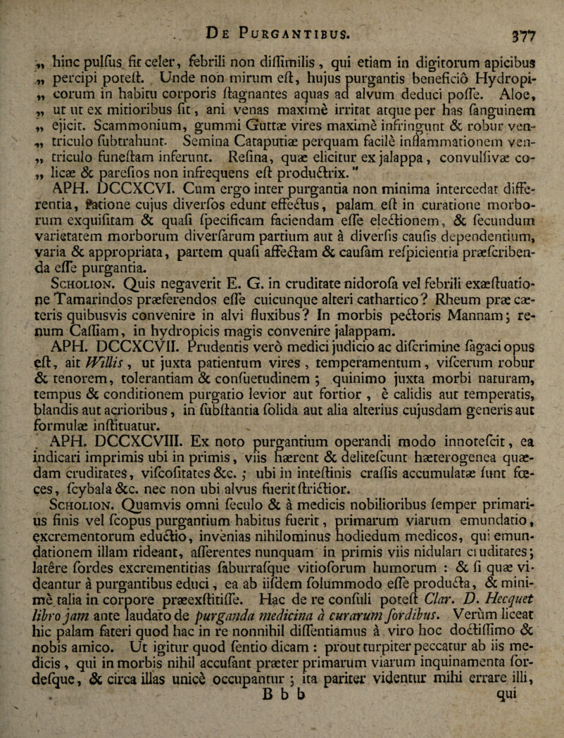 ,, hinc pulfus fit celer, febrili non diflimilis , qui etiam in digitorum apicibus „ percipi poteft. Unde non mirum eft, hujus purgantis beneficio Hydropi- „ eorum in habitu corporis ftagnantes aquas ad alvum deduci polle. Aloe, ,, ut ut ex mitioribus fit, ani venas maxime irritat atque per has fanguinem „ ejicit. Scammonium, gummi Guttae vires maxime infringunt & robur ven- triculo (ubtrahunt. Semina Cataputiae perquam facile inflammationem ven- „ triculo fiineftarn inferunt. Refina, quae elicitur ex jalappa, convulfivae co- „ licae & parefios non infrequens eft produflrix. APH. DCCXCVI. Cum ergo inter purgantia non minima intercedat diffe¬ rentia, ?arione cujus diverfos edunt effeftus, palam eft in curatione morbo¬ rum exquifttam & quafi fpecificam faciendam efte ele&ionem, 8c fecundum varietatem morborum diverfarum partium aut a diverfis caufis dependentium, varia & appropriata, partem quafi affe£lam & caufam refpicientia praeferibea- da efte purgantia. Scholion. Quis negaverit E. G. in cruditate nidorofa vel febrili exaeftuatio- ne Tamarindos praeferendos efte cuicunque alteri cathartico? Rheum prae cae- teris quibusvis convenire in alvi fluxibus ? In morbis peftoris Mannam; re¬ num Cafliam, in hydropicis magis convenire jalappam. APH. DCCXCVil. Prudentis vero medici judicio ac diferimine (agaciopus eft, ait JVillis , ut juxta patienrum vires , temperamentum, vifcerum robur & tenorem, tolerantiam & confuetudinem ; quinimo juxta morbi naturam, tempus & conditionem purgatio levior aut fortior , e calidis aut temperatis, blandis aut acrioribus, in fubftantia (olida aut alia alterius cujusdam generis aut formulae inftituatur. APH. DCCXCVIII. Ex noto purgantium operandi modo innotefeit, ea indicari imprimis ubi in primis, viis haerent & delitefcunt haeterogenea quae¬ dam crudirates, vifeofitates &c.; ubi in inteftinis craftis accumulatae (unt fas¬ ces, fcybaba&c. nec non ubi alvus fuerit ftriftior. Scholion. Quamvis omni (eculo & a medicis nobilioribus (emper primari¬ us finis vel fcopus purgantium habitus fuerit, primarum viarum emundatio, excrementorum educlio, invenias nihilominus hodiedum medicos, qui emun¬ dationem illam rideant, afferentes nunquam in primis viis nidulari ciuditates; latere fordes excrementitias faburrafque vitioforum humorum : & fi quae vi¬ deantur a purgantibus educi, ea ab iifdem folummodo efte produefa, & mini¬ me talia in corpore praeexftitiffe. Hac de re confiili poteft Clar. D. Hecquet libro jam ante laudato de purganda medicina a curarum fordibus. Verum liceat hic palam fateri quod hac in re nonnihil diflentiamus a viro hoc do<ftiflimo & nobis amico. Ut igitur quod fentio dicam : prout turpiter peccatur ab iis me¬ dicis , qui in morbis nihil accufant praeter primarum viarum inquinamenta for- defque, & circa illas unice occupantur , ita pariter videntur milii errare illi, B b b qui
