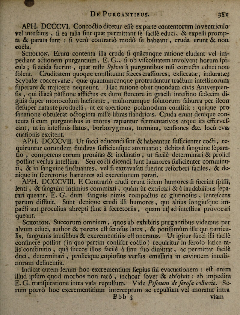 APH. DCCCVI. Conco&io dicetur efle ex parte contentorum in ventriculo vel inteftinis , fi ea talia fint quae permittant fe facile educi, & expelli promp¬ ta & parata funt : fi vero contrario modo fe habeant, cruda erunt & non co£la. Scholion. Erum contenta illa cruda fi quacunque ratione eludant vel im¬ pediant a&ionem purgantium, E. G., fi ob vifcofitatem involvant horum fpi- cula ; fi acida fuerint, quae tefte Sylvio a purgantibus nifi correcfa educi non folent. Cruditatem quoque conftituunt fceces crafiiores, exficcatae, induratae; Scybalae coacervatae, quae quantumcunque protrudantur tra&um inteftinorum fuperare & trajicere nequeunt. Hac ratione obiit quondam civis Antverpien- fis , qui iliaca paffione afflictus ex duro ffercore in gracili inteftino fedecim di¬ gitis fuper monocolum haefitante, multorumque folutorum faburra per ileon defuper natante produ ft-a, ut ex apertione po fimo dum confiitit : quique pro fanatione obtulerat o£loginta mille libras flandricas. Cruda erunt denique con¬ tenta fi cum purgantibus in motus rapiantur fermentativos atque ita efferveC eant, ut in inteftinis flatus, borborygmos, tormina, tenfiones &c. loco eva? cuationis excitent. APH. DCCC VII. Ut fucci educendi fint & habeantur fufficienter cofti, re¬ quiruntur eorundem fluiditas fufficienfque attenuatio; debita & fanguine fepara- tio , competens eorum pronitas & inclinatio , ut facile determinari & prolici poflint verfus inteftina. Seu cofti dicendi funt humores fufficienter comminu¬ ti , & in fanguine fluftuantes, vel fi extravafati fuerint reforberi faciles, & de¬ nique in fecretoriis haerentes ad excretionem parati. APH. DCCCVIII. E Contrario crudi erunt iidem humores fi fuerint fpiflf, lenti, & fanguini intimius commixti, quam ut extricari & s laudabilibus (epa- rari queant, E. G. dum fanguis nimis compa&us ac glutinofus , lentefcens parum diffluit. Sunt denique crudi illi humores, qui altius longiufque im¬ pacti aut.proculius abrepti funt a fecretoriis, quam utj ad inteftina provocari queant. Scholion. Succorum omnium, quos ab exhibitis purgantibus videmus per alvum educi, author & parens eft ferofus latex , & potiffimum ille qui particu¬ lis, (anguinis inutilibus & excrementitiis eft oneratus. Ut igitur fucci illi facile confluere poflint (in quo partim confiftit co£fio) requiritur in ferofo latice ta¬ lis'conftitutio , qua fuccos illos facile a finu fuo dimittat, ac permittat facile duci, determinari, prolicique copiofius verfus emiflaria in cavitatem intefti- norum definenda. Indicat autem ferum hoc excrementium faepius fui evacuadonem : eft enim illud ipfum quod morbos non raro , inchoat fovet & abfolvit : ab impedita E. G. tranfpiratione intra vafa repulfum. Vide Pifonem de ferofa colluvie. Se¬ rum porro hoc excrementitium interceptum ac repulfum vel moratur intra B b b 3 viam