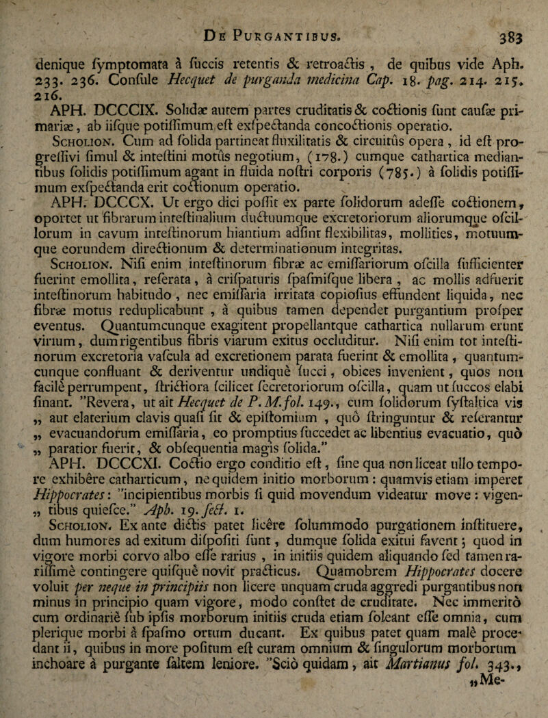 denique fymptomata a fiiccis retentis & retroa&is , de quibus vide Aph. 233. 236. Confule Hecquet de purganda medicina Cap. 18. pag, 214. 215* 216. ^ APH. DCCCIX. Solidae autem partes cruditatis & co£tionis funt caufae pri¬ mariae , ab iifque potiftimum eft exfpe£tanda concolonis operatio. Scholion. Cum ad folida partineat fluxilitatis & circuitus opera , id eft pro- greftivi fimul & inteftini motus negotium, (178.) cumque cathartica median¬ tibus foiidis potiffimum agant in fluida noftri corporis (785.) a folidis potiftt- mum exfpe&anda erit co&ionum operatio. APH. DCCCX. Ut ergo dici poflit ex parte folidorum adefle coflionem* oportet ut fibrarum inteftinalium dii&uumque excretoriorum aliorumque ofcil- lorum in cavum inteftinorum hiantium adfint flexibilitas, mollities, rnotuum¬ que eorundem dire&ionum & determinationum integritas. Scholion. Nifi enim inteftinorum fibrae ac emiftariorum ofcilla fiifficienter fuerint emollita, referata, a crifpaturis fpafmifque libera , ac mollis adfuerit inteftinorum habitudo , nec emiftaria irritata copiofius effundent liquida, nec fibrae motus reduplicabunt , a quibus tamen dependet purgantium profper eventus. Quantumcunque exagitent propellantque cathartica nullarum erunt virium, dum rigentibus fibris viarum exitus occluditur. Nifi enim tot intefti¬ norum excretoria vafcula ad excretionem parata fuerint & emollita , quantum- cunque confluant & deriventur undique fucci, obices invenient, quos non facile perrumpent, ftriftiora fcilicet fecretoriorum ofcilla, quam utfuccos elabi finant. ”Revera, ut ait Hecquet de P. M. fol. 149., cum folidorum fyftaltica vis „ aut elaterium clavis quafi fit & epiftomium , quo ftringuntur & referantur „ evacuandorum emiftaria, eo promptius fticcedet ac libentius evacuatio, quo „ paratior fuerit, & obfequentia magis folida.” APH. DCCCXI. Co£ho ergo conditio eft, fine qua non liceat ullo tempo¬ re exhibere catharticum, ne quidem initio morborum: quamvis etiam imperet Hippocrates: incipientibus morbis fi quid movendum videatur move : vigen- „ tibus quiefee.” Hpb. ig.fett» 1. Scholion. Ex ante di£hs patet lie&re folummodo purgationem infti tuere, dum humores ad exitum difpofiti funt, dumque folida exitui favent 5 quod in vigore morbi corvo albo efie rarius , in initiis quidem aliquando fed tamenra- riftime contingere quifque novit pra&icus. Quamobrem Hippocrates docere voluit per neque in principiis non licere unquam cruda aggredi purgantibus non minus in principio quam vigore , modo conftet de cruditate. Nec immerito cum ordinarie fub ipfis morborum initiis cruda etiam foleant efie omnia, cum plerique morbi a fpafmo ortum ducant. Ex quibus patet quam male proce¬ dant ii, quibus in more pofitum eft curam omnium Sc Angulorum morborum inchoare a purgante faltem leniore. Scio quidam, ait Martianus fo/* 343., «Me-
