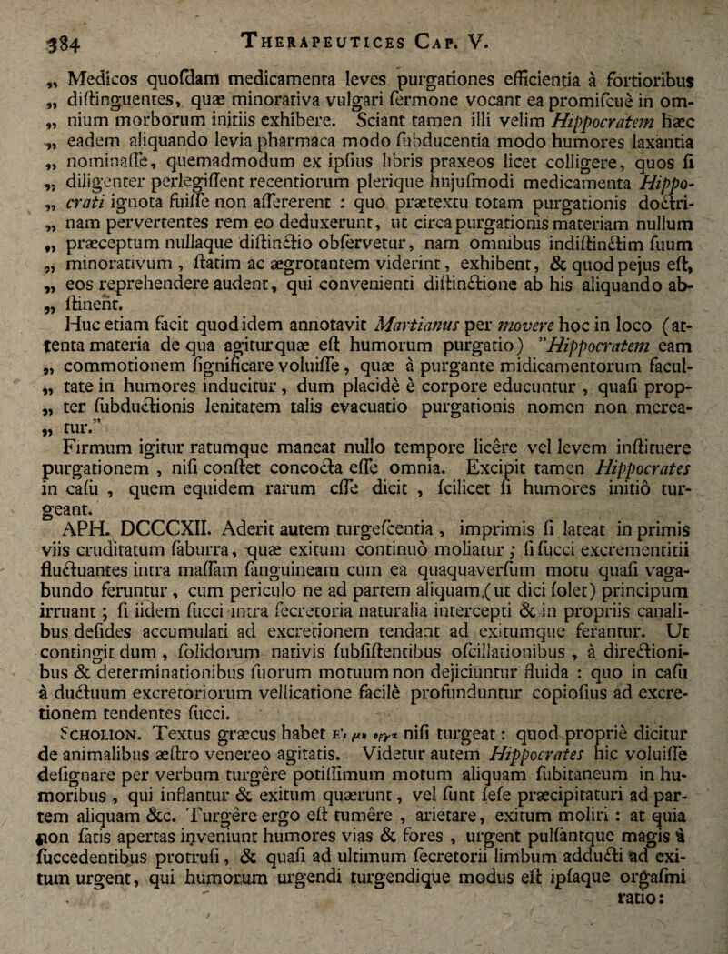 „ Medicos quofdam medicamenta leves purgationes efficientia a fortioribus „ diftinguentes, quas minorativa vulgari fermone vocant ea promifcue in om- „ nium morborum initiis exhibere. Sciant tamen illi velim Hippocratem haec „ eadem aliquando levia pharmaca modo (ubducentia modo humores laxantia „ nominafle, quemadmodum ex ipfius libris praxeos licet colligere, quos fi „ diligenter pedegiflent recentiorum plerique hnjufmodi medicamenta Hippo- „ crati ignota fuifle non afTererent : quo praetextu totam purgationis doctri- „ nam pervertentes rem eo deduxerunt, ut circa purgationis materiam nullum f, praeceptum nullaque diftin&io obfervetur, nam omnibus indiftin&im fuum 9, minoradvum , ftatim ac aegrotantem viderint, exhibent, & quod pejus eft, „ eos reprehendere audent, qui convenienti diffinitione ab his aliquando ab- „ flinent. Huc etiam facit quod idem annotavit Martianus per movere hoc in loco (at¬ tenta materia de qua agitur quae eft humorum purgatio) ”Hippocratem eam „ commotionem figniheare voiuifle , quae a purgante midicamentorum facul- „ tate in humores inducitur, dum placide e corpore educuntur , quafi prop- 9, ter fubduitionis lenitatem talis evacuatio purgationis nomen non merea- ” mr# Firmum igitur ratumque maneat nullo tempore licere vel levem inftituere purgationem , nifi conftet concocta efle omnia. Excipit tamen Hippocrates in cafii , quem equidem rarum cfle dicit , fcilicet ii humores initio tur¬ geant. APH. DCCCXII. Aderit autem turgefeentia , imprimis fi lateat in primis viis cruditatum faburra, quae exitum continuo moliatur; lifiicci excrementitii fluctuantes intra maffam fanguineam cum ea quaquaverfum motu quafi vaga¬ bundo feruntur , cum periculo ne ad partem aliquam,(ut dici folet) principum irruant; fi iidem fucci intra fecretoria naturalia intercepti & in propriis canali¬ bus defides accumulati ad excretionem tendant ad exitumque ferantur. Ut contingit dum , foiidorum nativis fubfiftentibus ofcillationibus , a dii*e£tioni- bus & determinationibus fuorum motuum non dejiciuntur fluida : quo in cafii a ductuum excretoriorum vellicatione facile profunduntur copiofius ad excre¬ tionem tendentes fucci. Scholion. Textus graecus habet e’* a* cpy* nifi turgeat: quod proprie dicitur de animalibus aeftro venereo agitatis. Videtur autem Hippocrates hic voiuifle defignare per verbum turgere potiflimum motum aliquam fiibitaneum in hu¬ moribus , qui inflantur & exitum quaerunt, vel funt fefe praecipitaturi ad par¬ tem aliquam &c. Turgere ergo eft tumere , arietare, exitum moliri: at quia Aon fatis apertas inveniunt humores vias & fores , urgent pulfantque magis £ fficcedentibus protrufi, & quafi ad ultimum fecretorii limbum addufti ad exi¬ tum urgent, qui humorum urgendi turgendique modus eft ipfaque orgafmi ratio: