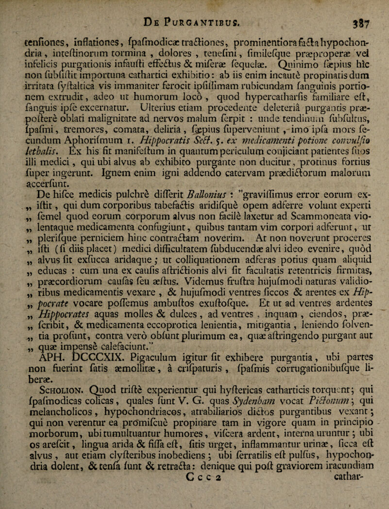 tenfiones, inflationes, (pafmodicactra£Hones, prominentiorafaflahypochon¬ dria , intedinorum tormina , dolores , tenefmi, fimilefque praeproperae vel infelicis purgationis infaufti effe&us & mi(erae (equdae. Quinimo (aepius hic non (ubhdit importuna cathartici exhibitio: ab iis enim incauti propinaris dum irritata fydaltica vis immaniter ferocit ipfidimam rubicundam (anguinis portio¬ nem extrudit, adeo ut humorum loco, quod hypercatharfis familiare ed, (anguis ipie excernatur. Ulterius etiam procedente deletena purgantis prae¬ pollere oblati malignitate ad nervos malum (erpit : unde tendinum fiibfultus, (pa(mi, fremores, comata, deliria, (gepius (uperveniunt , imo ipfa mors fe¬ cundum Aphori(mum i. Hippocratis Sefif. 5. ex medicamenti potione convuljio lethalis. Ex his fit manifeftum in quantum periculum conjiciant patientes fuos illi medici, qui ubi alvus ab exhibito purgante non ducitur, protinus fortius fuper ingerunt. Ignem enim igni adaenao catervam praediftorum malorum accerfunt. De hifce medicis pulchre di (Terit BaUonius : ,5gra vidimus error eorum ex- iftit, qui dum corporibus tabefaftis aridifque opem adferre volunt experti femel quod eorum corporum alvus non facile laxetur ad Scammoneata vio- lentaque medicamenta confugiunt, quibus tantam vim corpori adferunt, ur plerifque perniciem hinc contraftam noverim. At non noverunt proceres idi (fi diis placet) medici difficultatem fubducendae alvi ideo evenire, quod alvus fit exfiicca aridaque; ut colliquationem adferas potius quam aliquid educas : cum una ex caufis affrictionis alvi (it facultatis retentricis firmitas, praecordiorum caulas (eu aedus. Videmus fruftra hujufmodi naturas validio¬ ribus medicamentis vexare , & hujufmodi ventres (iccos & arentes ex Hip¬ pocrate vocare poffemus ambudos exudofque. Et ut ad ventres ardentes Hippocrates aquas molles & dulces , ad ventres , inquam , ciendos, prae- fcribit, & medicamenta eccoprotica lenientia, mitigantia, leniendo fhlven- tia profiint, contra vero ob(untplurimum ea, quae adringendo purgant aut quae impense calefaciunt.’’ APH. DCCCXIX. Pigaculum igitur fit exhibere purgantia, ubi partes non fuerint fatis aemollitae, a crifpaturis , (pafmis corrugationibufque li¬ berae. Scholion. Quod tridc experientur qui hyftericas catharticis torquent; qui (pafmodicas colicas, quales (unt V. G. quas Sydenbam vocat Pictonum; qui melancholicos , hypochondriacos, atrabiliarios dictos purgantibus vexant; qui non verentur ea promifcue propinare tam in vigore quam in principio morborum, ubi tumultuantur humores, vifcera ardent, interna uruntur ; ubi os arefcit, lingua arida & fida ed, fitis urget, inflammantur urinae, ficca ed alvus , aut etiam clyderibus inobediens ; ubi ferratilis efl: pullus, hypochon¬ dria dolent, &tenfa (unt & retra&a: denique qui pod graviorem iracundiam C c c 2 cathar- r> >9 9» 19 11 1» 99 91 91 99