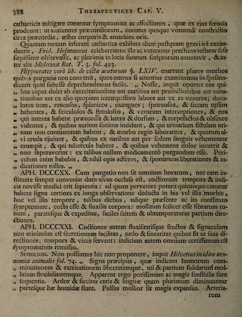 '3&S eatharticis mitigare conantur fymptomata ac affe&iones , quae ex ejus ferocia * prodeunt: ut anxietates praecordiorum, conatus quoque vomendi conftri£tio circa praecordia, aeftus corporis & amarities oris. Quantam noxam inferant cathartica exhibita alicui poftquam gravi ira excan¬ duerit, Frid. Hof?namnts celeberrimus ille ac veteranus prafticusteftatur fefe faepiflime obfervaffe, ac plurimis in locis fuorum fcriptorum annotavit , &in- ter alia MedecinceRat. T. 3./0/. 493. Hippocrates vero lib. de vithi acutorum §. LXIV* enarrant plures morbos quibus purgatio non convenit, quos omnes fi attentius examinemus iis fpafmo- dictim.quid fubefle deprehendemus facile. „ Nofle, inquit oportet'eos qui- „ btis caput dolet ab exercitationibus aut curfibus aut profechonibus aut vena-, „ tionibus aut ex alio quopiam intempeftivo labore aut ex re venerea; deco- „ lores item, raucofos, fplenicos , exangues ; fprituofos, & liceam tufiim w habentes , 3c fiticulofos & fiatulofbs , & venarum interceptiones, & eos w qui intenta habent praecordia & latera Scdorfum , & torpera&os & obfcure fr videntes , & quibus aurium fonitus incidunt, & qui urinarium fiftulam uri- „ nam non continentem habent, & morbo regio laborantes , & quorum al- „ vi cruda ejiciunt, & quibus ex naribus aut per fedem (anguis vehementer „ erumpit, & qui tubercula habent, & quibus vehemens dolor incurrit & „ non luperaverint: ex talibus nullum medicamento purgandum efle. Peri- ' „ culum enim habebis, & nihil opis adferes, & fpontaneas liberationes & in- ,, dicationes tolles. APH. DCCCXX. Cum purgatio non fit omnium horarum, nec eam in- ftituere femper conveniat dum alvus occlufa eft, co£lionum tempora & indi¬ cia novifle medici erit fapientia: ad quam pervenire poterit quicunque conatur habere figna certiora ex longa obfervatione dedufta in his vel illis 'morbis , hoc vel illo tempore , talibus diebus, talique pradente ac ita conftituto fymptomate, cofta efle & fluxilia corpora: mollitum fcilicet efle fibrarum to¬ num , paratafque & expeditas , faciles faltem & obtemperaturas partium dire- ftiones. . APH. DCCCXXI. Coftiones autem fluxilitatifque fru&us Sc fignaculum non minimum eflrfecretionum facilitas T ordo & finceritas quibus fit ut fiias di- redfiones, tempora & vices fervent: indicium autem omnium certiflimumeft fymptomatum remiflio. Scholion. Non poflumus hic non proponere, inquit Helvetius in id ce a oeco¬ nomice animalis foi 74. „ Signa prsecipu.a , quae indicent humorum conu „ minutionem & extricationem libertatemque , uti & partium folidaruni mol- „ litiem flexibilitatemque* Apparent ergo potiflimum ac magis fenfibilia fiint „ fequentia. Ardor & ficcitas cutis & linguae quam plurimum diminuuntur „ partefque hae humidae fiiint. Pulfus mollior fit magis expanfiis. Arteria¬ rum
