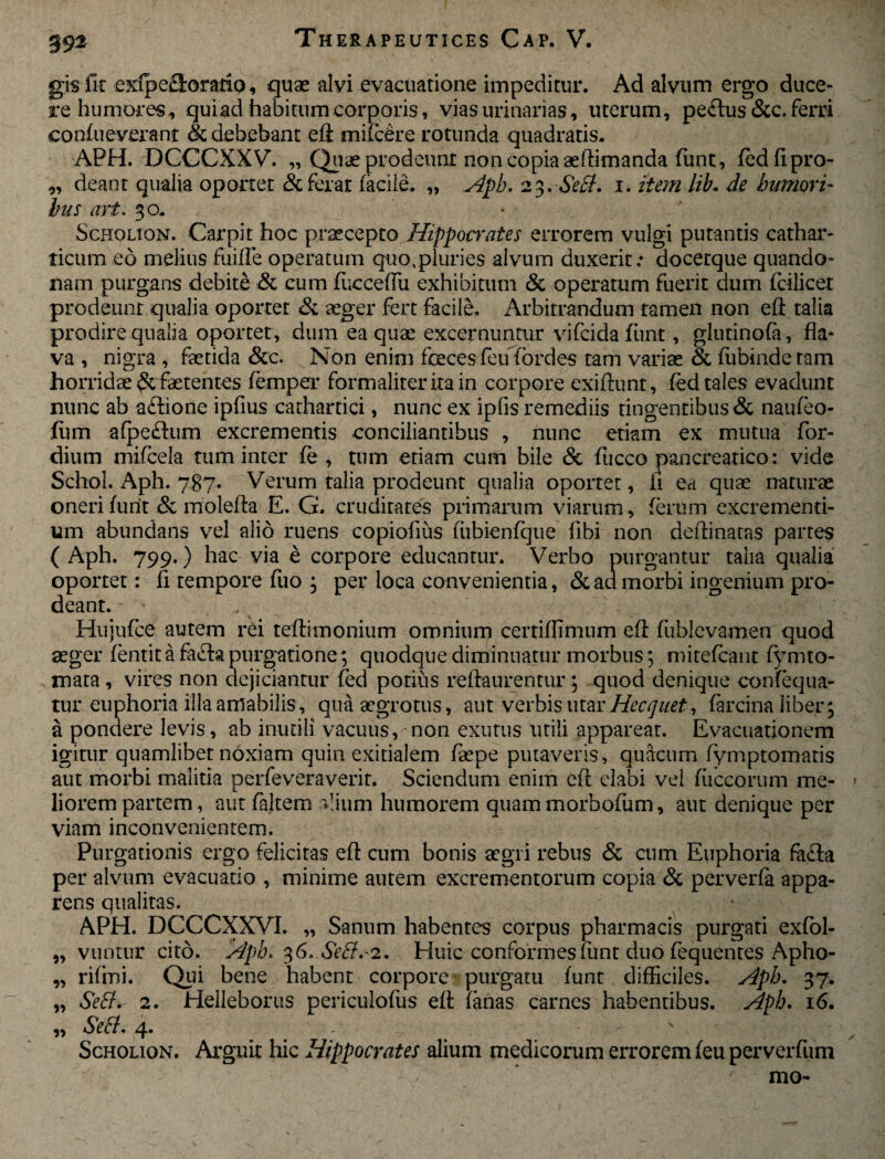 39% gisfit exfpe&orariQ, quae alvi evacuatione impeditur. Ad alvum ergo duce¬ re humores, quiad habitum corporis, vias urinarias, uterum, peftus &c. ferri confueverant Si debebant eft milcere rotunda quadratis, APH. DCCCXXV. „ Quae prodeunt non copia aeftimanda fimt, fedftpro- ,, deant qualia oportet Si ferat facile. „ Aph. 23.SeB. 1. item lib. de humori¬ bus art. 30. - Schouon. Carpit hoc praecepto Hippocrates errorem vulgi putantis cathar- ticum eo melius fuiffe operatum quo%pluries alvum duxerit: docerque quando- mm purgans debite & cum fucceffu exhibitum & operatum fuerit dum fcilicet prodeunt qualia oportet Si aeger fert facile. Arbitrandum tamen non eft talia prodire qualia oportet, dum ea quae excernuntur vifeida fiint, glutinofa, fla* va , nigra , faetida &c. Non enim foeces feu fordes tam variae & fubindetam horridae&faetentes femper formaliteritain corpore exiftunt, fed tales evadunt nunc ab aftione ipfius cathartici, nunc ex ipfls remediis tingentibus & nauleo- fum afpeftum excrementis conciliantibus , nunc etiam ex mutua for- dium mifcela tum inter fe , tum etiam cum bile & fucco pancreatico: vide Schol. Aph. 787. Verum talia prodeunt qualia oportet, ii ea quae naturae oneri furit & molefta E. G. cruditates primarum viarum, ferum excrementi- um abundans vel alio ruens copiofius fiibienfque libi non deftinatas partes ( Aph. 799.) hac via e corpore educantur. Verbo purgantur talia qualia oportet: fi tempore fuo ; per loca convenientia, Si aci morbi ingenium pro¬ deant. Hujufce autem rei teftimonium omnium certiffimum eft fliblevamen quod aeger fentit a fa£ta purgatione; quodque diminuatur morbus; mitefeant fymto- rnata , vires non dejiciantur fed potius reftaurentur; quod denique confequa- tur euphoria illa amabilis, qua aegrotus, aut verbis utar Hecquet, farcina liber; a pondere levis, ab inutili vacuus, non exutus utili appareat. Evacuationem igitur quamlibet noxiam quin exitialem faepe putaveris, quacum fymptomatis aut morbi malitia perfeveraverit. Sciendum enim eft elabi vel fuceorum me¬ liorem partem, aut faltem alium humorem quammorbofum, aut denique per viam inconvenientem. Purgationis ergo felicitas eft cum bonis aegri rebus & cum Euphoria facla per alvum evacuatio , minime autem excrementorum copia Si perverfa appa¬ rens qualitas. • APH. DCCCXXVI. „ Sanum habentes corpus pharmacis purgati exfol- „ vuntur cito. Aph. 36, SeB.'2. Huic conformes fiint duo fequentes Apho- „ rifmi. Qui bene habent corpore purgatu funt difficiles. Aph. 37. „ SeB. 2. Helleborus periculofus eft fanas carnes habentibus. Aph. 16. „ SeB. 4* # s y Scholion. Arguit hic Hippocrates alium medicorum errorem feu perverfum mo-