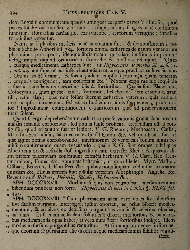 dem (anguini communicatas quafvis attingent corporis partes ? Hincfit, quod partes folidae calami to (a m vim cathartici experiantur; (anguis bene confli tutus Fundatur, ftomachus cardialgia, corfyncope , cerebrum vertigine ; inteffina torminibus vexentur. Nam, ut a’pluribus medicis bene annotatum fuit , & demonflratum a no¬ bis in Scholio Aphorifmi 784. Fortiora omnia cathartica de natura venenorum plus minus participant, ideoque fibris notam quandam inuftionis imprimunt vefligiumque aliquod ordinarie in ftomacho & inteftinis relinqunt. ”Ouas- „ cunque medicamenta cathartica fiint, ait Hippocrates de morbis iib. 4. §. 31. „ art. 93. aut fiiperne aut inferne aut etiam utrumque praedant ea haec faciunt. „ Omnia valde urunt , & fortia quidem ex ipfis fi partem; aliquam teneram „ corporis contigerint, eam exulcerant &c.” Notent ergo me hic loqui de catharticis conflatis ex acrioribus illis & fortioribus. Qualia funt Elaterium, Colocynthis, gum guttae, efula, fcammon, helleborina, fem catapijtia, gran tilli, refin jalap ; quae non folum fuerunt cathartica veterum , quia mitiora non ita ipfis innotuerant, fed etiam hodiedum nimis fluenter * proh' do¬ lor ! Ingrediuntur compofitionem catharticorum quae ad praefervationem fumi folent. Quod fi ergo deprehendantur cathartica praefervationis gratia data noxam nullam intuliue corporibus , fed potius fuifle proficua, credendum eft id con- tigifle , quod ea tantum fuerint leniora. V. G. Rheum ; Mechoacan , Caflia, Man. fol. Sen. infiifa , falia neutra V. G. fal Epfon. &c. vel quod’ talia fuerint quae agunt potius corroborando, inteftinorum & ventriculi tonum nimis re¬ nudum confirmando quam evacuando : qualia E. G. funt omnes pillul quas Aloe in minori & refra&a dofi ingreditur cum extra&o Rhei : & quarum ali¬ am partem praecipuam conftituunt extra&a herbarum V. G. Card. Ben. Cen- raur minor, Fumar &c. gummata balfamica , ut gum Heder. Myrr. Maflic , Oliban, Benzoin, balfam Peru &c. quibus nonnunquam adduntur aromatica quaedam &c. Hujus generis funt pillulae veterum Aloephangin. Angelic. &c. Recentiorum* Bekkeri, Helvetii, Sthalii, Hofmanni &c. APH. DCCCXXVII. 55 Morbum fi quis non cognofcat, medicamentum ,, bibendum praebeat non forte. Hippocrates de locis in homine §. XLVI. fol. 391* APH. DCCCXXVIII. ” Cum pharmacum alicui dare voles five deorfiim „ five furfurn purgans, interrogare ipfiim oportet, an prius biberit medica- „ mentum, & an alvus ex deorfiim purgantibus cita fit & celeriter obediar, „ aut dura. Et fi etiam ac facilem folutu efle dixerit mollioribus & pauciori- „ bus medicamentis opus habet; fi vero dura fuerit fortioribus indiget. Idem „ modus in furfurn purgantibus requiritur. At fi nunquam neque Furfurn ne- „ que deorfum fe purgatum efle dixerit neque medicamentum bibifle: cogno- fcere