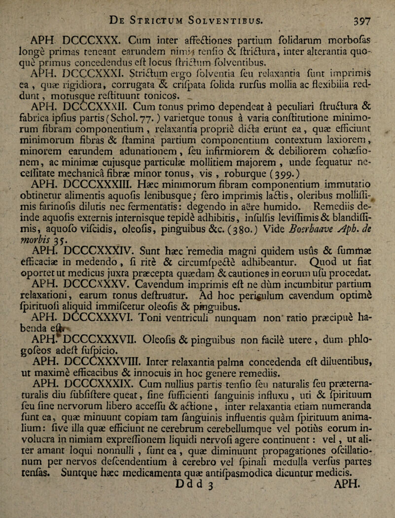 APH DCCCXXX. Cum inter affe&iones partium folidarum morbofas longe primas teneant earundem nimia tenfio & ftriflura, inter alterantia quo¬ que primus concedendus eft locus ftrictum folventibus. APH. DCCCXXXI. Strictum ergo folventia feu relaxantia funt imprimis ea , quae rigidiora, corrugata & crifpata folida rurfus mollia ac flexibilia red¬ dunt , motusque reffituunt tonicos. _ APH. DCCCXXXII. Cum tonus primo dependeat S peculiari ftruftura & fabrica ipfius partis (Schol. 77.) varierque tonus a varia conflitutione minimo¬ rum fibram componentium , relaxantia proprie didta erunt ea, quas efficiunt minimorum fibras & flamina partium componentium contextum laxiorem, minorem earundem adunationem, feu infirmiorem & debiliorem cohasfio- nem, ac minimae cujusque particulae mollitiem majorem , unde fequatur ne- cellitate mechanica fibrae minor tonus, vis , roburque (399.) APH. DCCCXXXIII. Haec minimorum fibram componentium immutatio obtinetur alimentis aquofis lenibusque; fero imprimis la£tis, oleribus mollifIi-# mis farinofis dilutis nec fermentatis: degendo in aere humido. Remediis de¬ inde aquofis externis internisque tepidi adhibitis, infulfis leviffimis & blandiffi- mis, aquofo vifcidis, oleofis, pinguibus &c. (380.) Vide Boerhciave Aph. de morbis 35. APH. DCCCXXXIV. Sunt haec remedia magni quidem usus & fiimmae efficaciae in medendo, fi rite & circumfpe£te adhibeantur. Quod ut fiat oportet ut medicus juxta praecepta quasdam & cautiones in eorum ufu procedat. APH. DCCCXXXV. Cavendum imprimis eft ne dum incumbitur partium relaxationi, earum tonus defiruatur. Ad hoc periculum cavendum optime fpirituofi aliquid immifcetur oleofis & pinguibus. APH. DCCCXXXVI. Toni ventriculi nunquam non ratio praecipue ha¬ benda eftr APH-* DCCCXXXVII. Oleofis & pinguibus non facile utere , dum phlo- gofeos adeft fiifoicio. APH. DCCCXXXVIII. Inter relaxantia palma concedenda eft diluentibus, ut maxime efficacibus & innocuis in hoc genere remediis. APH. DCCCXXXIX. Cum nullius partis tenfio feu naturalis feu praeterna- turalis diu fubfiftere queat, fine fufficienti fanguinis influxu , uti & fpirituum feu fine nervorum libero acceffu & a£tione, inter relaxantia etiam numeranda funt ea, quae minuunt copiam tam fanguinis influentis quam fpirituum anima¬ lium: live illa quae efficiunt ne cerebrum cerebellumque vel potius eorum in¬ volucra ip nimiam expreflionem liquidi ncrvofi agere continuent: vel, ut ali¬ ter amant loqui nonnulli , funt ea, quae diminuunt propagationes ofcillatio- num per nervos defcendentium a cerebro vel fpinali medulla verfiis partes tenfas. Suntque haec medicamenta quae antifoasmodica dicuntur medicis. D d d 3 ~ APH.