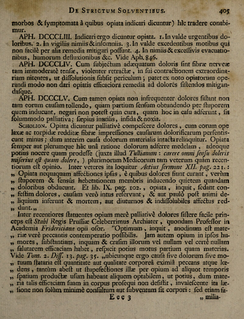 morbos & lymptomata & quibus opiata indicari dicuntur) hic tradere conabi¬ mur. A APH. DCCCLIII. Indicari ergo dicuntur opiata. i.In valde urgentibus do¬ loribus.'2. In vigiliis nimiis Stinfomniis. 3. In valde excedentibus motibus qui non facile per alia remedia mitigari poffunt. 4. In nimiis &exceffivis evacuatio¬ nibus, humorum defluxionibus &c. Vide Aph. 846. APH. DCCCLIV. Cum fiibjeftum adaequatum doloris fint fibrae nerveae tam immoderate tenfae, violenter retractae , in fui contractionem extraordina¬ riam nitentes, ut diffolutionis fiibfit periculum} patet ex noto opiarorum ope¬ randi modo non dari opiatis efficaciora remedia ad dolores fidendos mitigan- dafque. \ APH. DCCCLV. Cum tamen opiata non infrequenter dolores fidant non tam eorum caufam tollendo, quam partium fenfum obtundendo per duporem quem inducunt, negari non poted quin cura, quam hoc in cafu adferunt, fit folummodo palliativa; faepius inutilis, infida & noxia. Scholion. Opiata dicuntur palliarive compefcere dolores , cum eorum ope laxae ac torpidae redditae fibrae imprefliones caufarum dolorificarum perfentis- cunt minus; dum interim caufa dolorum materialisintaClarelinquitur. Opiata femper aut plerumque hac una ratione dolorum adferre medelam , adeoque potius nocere quam prodefle (juxta illud Tullianum : carere omni fenfu doleris miferius eft quam dolere, ) plurimorum Medicorum tam veterum quam recen- tiorum ed opinio. Inter veteres ita loquitur Aetius fermone XII. pag. 221.: ,, Opiata nequaquam affeCtiones ipfas , e quibus dolores fiunt curant, verum „ duporem & fensus hebetationem membris inducendo quietem quandam „ doloribus obducunt. Et lib. IX. pag. 102., opiata, inquit, fedant con- „ fedim dolores, caufam vero intus reiervant, & aut paulo pod animi de- „ liquium inferunt & mortem, aut diuturnos & indifTolubiies affe&us red- }j dunt.,, Inter recentiores datuentes opium mere palliarive dolores fidere facile prin¬ ceps ed St abi Regis Pruffiac Celeberrimus Archiater , quondam Profedor in Academia Frideviciana opii ofbr. Optimum , inquit, anodinum ed mate- ,, riae vere peccantis contemperatio poffibifis. Jam autem opium in ipfos hu- „ mores, lubdantiairi, inquam & crafim illorum vel nullam vel certe nullam „ falutarem efficaciam habet, refpicit potius motus partium quam materias. Vide Toni. 2. Dijf. 13. pag. 35. „ubicunque ergo caufa five dolorum five mo- „ tuum dataria ed quantitate aut qualitate corporea eximia peccans atque lce- „ dens , tantum abed ut dupefe&iones illae per opium ad aliquot temporis „ fpatium produ&ae uffim habeant aliquem optabilem, ut potius, dum mate- „ ria talis efficaciam fuam in corpus profequi non defidit, invalefcente ita lae- „ iione non Iblum minime confiiltum aut fubventum fit corpori : fed etiam fa- E e e 3 u milia-