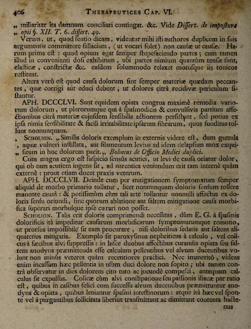 ..*v*v*p 406 Therapeutices Cap. VI. *, miliariter ita damnum conciliari contingat. &c. Vide Differt, de impoftura ,, opii §. XII. T. 6. differt. 49. Verum, ut, quod fetido dicam, videntur mihi iftiauthores duplicem in fuis argumentis committere fallaciam, (ut vocari folet) non caufae ur caufo. Ha¬ rum prima eft : quod opium agat femper ftupefaciendo partes; cum tamen illud in convenienti dofi exhibitum , ubi partes nimium quantum tenfte funt, eia dic se , conftri£tac &c. eafdem folummodo relaxet motufque iis conicos reftituat. Altera vero eft quod caufa dolorum fint femper materiae quaedam peccan¬ tes /quae corrigi aut educi debent, ut dolores citra recidivae periculum fi- ftantur. APH. DCCCLVL Sunt equidem opiata congrua maxime remedia vario¬ rum dolorum , ut plerorumque qui a Ipafmodicis & convulfivis partium affe¬ ctionibus citra materiae cujufdem ferifibiiis aftionem perfiftynt, fed potius ex ipfa nimia (enfibilitate & facili irritabilitateiplarum fibrarum, quos funditus tol¬ lunt nonnunquam. 9 Scholion. „ Similis doloris exemplum in externis videre eft, dum guttula , aquse vulneri inftillata, aut filamentum levius ad idem dclapfum mox exqui- ^ fitum in hoc dolorem parit. „ Bohnius de Officio Medici duplici. Cum magna ergo eft fufpicio fensus acutiei, ut levi de caufa oriatur dolor, qui ob eam acutiem ingens fit, ad narcotica veniendum erit tam interne quam externe : prout edam docet praxis veterum. APHL DCCCLV1I. Deinde cum per mitigationem fymptomatum femper aliquid de morbo primario tollatur , licet nonnunquam doloris fenfum tollere manente causa : & potiflimiim cum tali arte tollantur nonnulli affeCfus ex do¬ loris fenfu oriundi, fine quorum ablatione aut falcem mitigatione caufa morbi- fica fuperari morbufque ipfe curari non pollet. Scholion. Talis erit doloris comprimendi neceilitas , dum E. G. a fpafinis dolorificis ita impeditur caufarum morbificarum fymptomarumque remotio, ut prorfus impoftibile fit eam procurare , nifi doloribus fedads aut faltem ali¬ quatenus mitigatis. Exemplo fit paroxyfmus nephriticus a calculo , vel coli¬ cus a faecibus alvi fuppreffis: in hifce duobus affecfibus curandis opiata feu fal¬ tem anodyna praemittenda effe calculum pellentibus vel alvum ducentibus vo¬ lunt non minus veteres quam recentiores praefici. Nec immerito , videas enim incaffum haec pellentia in ufiirn duci dolore non fopito ; ubi tamen con¬ tra obfervatur in dies dolorem cito tuto ac jucunde compefci, antequam cal¬ culus fit expulfus. Colicae cum alvi conftipationefeupaftionis iliacae par ratio eft , quibus in cafibus felici cum fucceffu alvum ducentibus praemittuntur ano¬ dyna & opiata , quibus leniantur fpafmi inteftinorum : atque ita haec vel fpon- te vel a purgantibus follicitata liberius tranfmittunt ac dimittunt contenta ha£le- nus