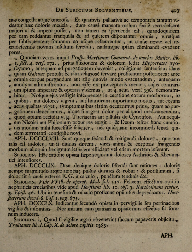 nus congefta atque onerofa. Et quamvis palliativa ac temporaria tantum vi¬ deatur haec doloris medela , dum causa manente malum meile' recrudefcere majori vi & impetu poffet, non tamen ea fpernenda eft , quandoquidem per eam reddantur tranquilla & ad quietem difponantur omnia , virefque per fubfequentem fbmnum eo ufque reftaurenttir , ut caufae novae vel re- crudefcentis novum infui tum ferendi, caufamque ipfam eliminandi evadant pares. „ Quoniam vero, inquit Profp. Marfumus Comment. de morbis Mulier, lib. „ 1. feci. 4. verf. 172., prius fluxionem & dolorem (edat Hippocrates hyo- „ fcyamo, antequam ad purgationem deveniat , colligimus fententiam illam „ quam Galenus protulit & tam religiose fervare profitentur pofteriores: ante „ omnia corpus purgandum aut alio quovis modo evacuandum , antequam „ anodyna aaminiftrentur, non eiTe ex praeceptoris mente * cujus contrari- „ um i pium imperare & operari videmus , ut 4. acut. verf! 396. demon flra- „ bitur. No (que ejus veftigia iniequentes in curatione eorum morborum, in „ quibus , aut dolores vigent, aut humorum importunus motus , aut eorum „ acris qualitas viget, fympt ornatibus flatirn occurrimus prius, quam ad pur- „ gationem deveniamus , idque fi urgeat dolor per aliquod medicamentum , „ quod opium recipiat v. g. Theriacam aut pilluks de Cynoglos. Aut re qui- „ em Nicolai aut Philonium prout res exigit : & Deum teftor hunc curatio- „ nis modum mihi fucceffifle feliciter , nec quidquam incommodi femel qui- „ dem aegroranti contigifie novi, APH. TDCCCLVIII. Sunt quoque fedandi & mitigandi dolores , quorum talis eft indoles , ut fi diutius durent, vires animi & corporis frangenda morbum alioquin benignum lethalem efficiant vel edam mortem inferant, Scholion, Hac ratione opiata fsepe requirunt dolores Arthritici & Rheuma¬ tici intenfiores, APH. DCCCLIX. Duae denique doloris fiftendi ftint rationes : doloris nempe magnitudo atque atrocia, pulfiis durities Sc robur : & podffimum , fi dolor fit a caufa externa E.. G. a calculo pun&ura tendinis &c. Scholion. Fide FFiU. de operat. Med. fol. 117. Felicem effeflum opii in nephriticis cruciatibus vide apud Horfiium lib, 10. obf 3. Bartholinum centur• 3. Epifi. 46. Ubi in tenefmo& calculo proficuus opii ufiis depredicatur, Hoec- fteterum decad. 6. Caf l.pag. 675. ‘ APH. DCCCLX. Indicantur fecundo opiata in pervigiliis feu pertinacibus vigiliis & infomniis. Nec mirum cum primarius opiatorum effedus fit fbm¬ num inducere, > Scholion. „ Quod fi vigiliae aegro obvenerint fuccum papaveris objicito.,, TraUiams lib. I. Cap.X. de dolore capitis 1382* APH.