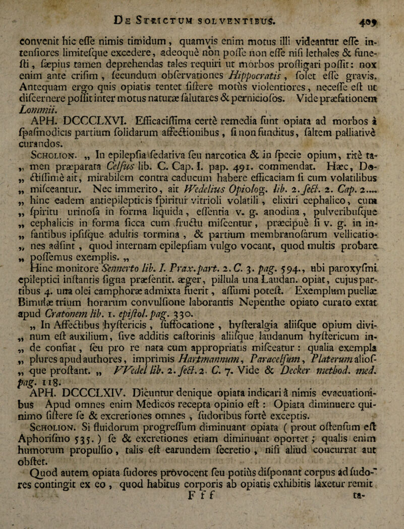 convenit hic efle nimis timidum , quamvis enim motus illi videantur eflc in- tenfiores limitefqtie excedere, -adeoque non poffe non efTe nifi lethales & fune- fli, (aepius tamen deprehendas tales requiri ut morbos profligari poffir; nox enim ante crifim , fecundum obfervationes Hippocratis , folec e fle gravis. Antequam ergo quis opiatis tentet fiftere motus violentiores, necefle eft ut difcernere poflit inter motus naturae (alutares & perniciofos. Vide praefationem Lommii. - , APH. DCCCLXVL Efficaciftima certS remedia funt opiata ad morbos i (paffnodicis partium folidarum affectionibus, fi non funditus, (altem palliativd curandos. Scholion. „ In epiJepfia fedariva feu narcotica & in (pede opium, ritS ta- „ men praeparata Celjics lib. C. Cap. f. pap. 491. commendat. Haec, D«- „ ftiffimeait, mirabilem contra caducum habere efficaciam fi cum volatilibus o, ait PVeddius Opiolog. lib. 2. fpiritur vitrioli volatili, elixiri liquida, eflentia v. g. anodina „ cephalicis in forma ficca cum .fru£lu mifcentur, praecipue fi v. g. in in- „ fantibus ipfifque adultis tormina , 8c partium membranofarum vellicatio- „ nes adfint , quod internam epilepfiam vulgo vocant, quod multis probare „ poffemus exemplis. „ Hinc monitore Sennerto lib. I. Prax.part. 2. C. 3. pag. 594., ubi paroxyfmi epileptici inflantis figna praefentit. aeger, pillula una Laucjan. opiat, cujus par¬ tibus 4. utra olei camphorae admixta fuerit, aflumi poteft. Exemplum puellae Bimulae trium horarum convulfione laborantis Nepenthe opiato curato extat apud Cratmem lib. 1. epijlol. pag. 330. „ In Affectibus jhyftericis , fuffocatione , hyfteralgia aliifque opium divi- ,, num eft auxilium, five additis caftorinis aliifque laudanum hyftericum in- ,, de confiat, feu pro re nata cum appropriatis mifceatur : qualia exempla „ plures apud authores, imprimis Harimnnmim, Paracetfum, Piat erum alio fi „ que proflant. „ Wedd lib. 2. fed.2> C. 7. Vide & Decker method. med. pag. 118. APH. DCCCLXIV. Dicuntur denique opiata indicari & nimis evacuationi¬ bus Apud omnes enim Medicos recepta opinio eft : Opiata diminuere qui- nimo fiftere (e & excretiones omnes , fudoribus forte exceptis. Scholion. Si fluidorum progrefFum diminuant opiata ( prout oftenfum eft Aphoriffno 5:35. ) fe & excretiones etiam diminuant oportet; qualis enim humorum propulfio, talis eft earundem fecretio , nifi aliud concurrat aut obftet. Quod autem opiata fudores provocent feu potihs difponant corpus ad fudo- res contingit ex eo , quod habitus corporis ab opiatis exhibitis laxetur remit - F f f ta- „ mifceantur. Nec immerit hinc eadem antiepilepticis ■fpiritu urtnofa in forma 9» *•> fe£L 2. Cap. 2> • •«« cephalico, cum , pulveribufque